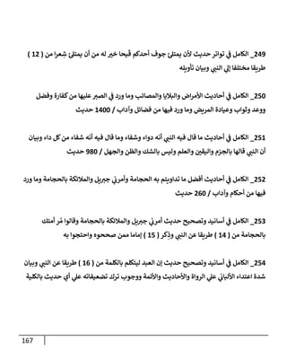 167
009
_
‫ح‬‫تواتر‬ ‫ي‬
‫ن‬
‫ف‬ ‫الكامل‬
‫من‬ ‫ا‬‫ر‬‫ع‬ ِ
‫ش‬ ‫ئ‬‫يمتل‬ ‫أن‬ ‫من‬ ‫له‬ ‫خي‬ ‫يحا‬‫ق‬ ‫أحدكم‬ ‫جوف‬ ‫ئ‬‫يمتل‬ ‫ألن‬ ‫ديث‬
(
60
)
‫تأويله‬ ‫وبيان‬ ‫ي‬
‫النن‬ ‫ي‬
‫إل‬ ‫مختلفا‬ ‫طريقا‬
052
_
‫وفضل‬ ‫كفارة‬‫من‬ ‫عليها‬‫الصي‬ ‫ي‬
‫ن‬
‫ف‬ ‫ورد‬ ‫وما‬ ‫والمصائب‬ ‫والباليا‬ ‫اض‬‫ر‬‫األم‬ ‫أحاديث‬ ‫ي‬
‫ن‬
‫ف‬ ‫الكامل‬
‫وآداب‬ ‫فضائل‬ ‫من‬ ‫فيها‬ ‫ورد‬ ‫وما‬ ‫المريض‬ ‫وعيادة‬ ‫وثواب‬ ‫ووعد‬
/
6022
‫حديث‬
56
0
_
‫وبيان‬ ‫داء‬ ‫كل‬‫من‬ ‫شفاء‬ ‫أنه‬ ‫فيه‬ ‫قال‬ ‫وما‬ ‫وشفاء‬ ‫دواء‬ ‫أنه‬ ‫ي‬
‫النن‬ ‫فيه‬ ‫قال‬ ‫ما‬ ‫أحاديث‬ ‫ي‬
‫ن‬
‫ف‬ ‫الكامل‬
‫والجهل‬ ‫والظن‬ ‫بالشك‬ ‫وليس‬ ‫والعلم‬ ‫ن‬
‫واليقي‬ ‫بالجزم‬ ‫قالها‬ ‫ي‬
‫النن‬ ‫أن‬
/
982
‫حديث‬
050
_
‫ورد‬ ‫وما‬ ‫بالحجامة‬ ‫والمالئكة‬ ‫يل‬‫جي‬ ‫ي‬
‫ن‬
‫وأمرب‬ ‫الحجامة‬ ‫به‬ ‫تداويتم‬ ‫ما‬ ‫أفضل‬ ‫أحاديث‬ ‫ي‬
‫ن‬
‫ف‬ ‫الكامل‬
‫فيه‬
‫وآداب‬ ‫أحكام‬ ‫من‬ ‫ا‬
/
002
‫حديث‬
052
_
‫أمتك‬ ‫ر‬ ُ‫م‬ ‫وقالوا‬ ‫بالحجامة‬ ‫والمالئكة‬ ‫يل‬‫جي‬ ‫ي‬
‫ن‬
‫أمرب‬ ‫حديث‬ ‫وتصحيح‬ ‫أسانيد‬ ‫ي‬
‫ن‬
‫ف‬ ‫الكامل‬
‫من‬ ‫بالحجامة‬
(
60
)
‫كر‬ِ
‫وذ‬ ‫ي‬
‫النن‬ ‫عن‬ ‫طريقا‬
(
65
)
‫به‬ ‫واحتجوا‬ ‫صححوه‬ ‫ممن‬ ‫إماما‬
050
_
‫من‬ ‫بالكلمة‬ ‫ليتكلم‬ ‫العبد‬ ‫إن‬ ‫حديث‬ ‫وتصحيح‬ ‫أسانيد‬ ‫ي‬
‫ن‬
‫ف‬ ‫الكامل‬
(
60
)
‫ط‬
‫وبيان‬ ‫ي‬
‫النن‬ ‫عن‬ ‫ريقا‬
‫بالكلية‬ ‫حديث‬ ‫أي‬ ‫ي‬
‫عل‬ ‫تضعيفاته‬ ‫ترك‬ ‫ووجوب‬ ‫واألئمة‬ ‫واألحاديث‬ ‫الرواة‬ ‫ي‬
‫عل‬ ‫ي‬
‫ن‬
‫األلباب‬ ‫اعتداء‬ ‫شدة‬
 
