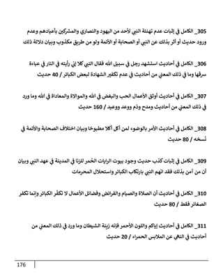 176
225
_
‫وعدم‬ ‫بأعيادهم‬ ‫ن‬
‫كي‬ ‫ر‬
‫والمش‬ ‫والنصاري‬ ‫اليهود‬ ‫من‬ ‫ألحد‬ ‫ي‬
‫النن‬ ‫تهنئة‬ ‫عدم‬ ‫إثبات‬ ‫ي‬
‫ن‬
‫ف‬ ‫الكامل‬
‫ورود‬
‫ذلك‬ ‫داللة‬ ‫وبيان‬ ‫مكذوب‬ ‫طريق‬ ‫من‬ ‫ولو‬ ‫األئمة‬ ‫أو‬ ‫الصحابة‬ ‫أو‬ ‫ي‬
‫النن‬ ‫عن‬ ‫بذلك‬ ‫أثر‬ ‫أو‬ ‫حديث‬
220
_
‫عباءة‬ ‫ي‬
‫ن‬
‫ف‬ ‫النار‬ ‫ي‬
‫ن‬
‫ف‬ ‫أيته‬‫ر‬ ‫ي‬
‫ن‬
‫إب‬ ‫كال‬ ‫ي‬
‫النن‬ ‫فقال‬ ‫هللا‬ ‫سبيل‬ ‫ي‬
‫ن‬
‫ف‬ ‫رجل‬ ‫استشهد‬ ‫أحاديث‬ ‫ي‬
‫ن‬
‫ف‬ ‫الكامل‬
‫الكبائر‬ ‫لبعض‬ ‫الشهادة‬ ‫تكفي‬ ‫عدم‬ ‫ي‬
‫ن‬
‫ف‬ ‫أحاديث‬ ‫من‬ ‫ي‬
‫ن‬
‫المعن‬ ‫ذلك‬ ‫ي‬
‫ن‬
‫ف‬ ‫وما‬ ‫رسقها‬
/
02
‫حديث‬
222
_
‫ورد‬ ‫وما‬ ‫هللا‬ ‫ي‬
‫ن‬
‫ف‬ ‫والمعاداة‬ ‫والمواالة‬ ‫هللا‬ ‫ي‬
‫ن‬
‫ف‬ ‫والبغض‬ ‫الحب‬ ‫األعمال‬ ‫أوثق‬ ‫أحاديث‬ ‫ي‬
‫ن‬
‫ف‬ ‫الكامل‬
‫ووعيد‬ ‫ووعد‬ ‫وذم‬ ‫ومدح‬ ‫أحاديث‬ ‫من‬ ‫ي‬
‫ن‬
‫المعن‬ ‫ذلك‬ ‫ي‬
‫ن‬
‫ف‬
/
602
‫حديث‬
228
_
‫ي‬
‫ن‬
‫ف‬ ‫واألئمة‬ ‫الصحابة‬ ‫اختالف‬ ‫وبيان‬ ‫مطبوخا‬ ‫أكال‬ ‫أكل‬ ‫لمن‬ ‫بالوضوء‬‫األمر‬ ‫أحاديث‬ ‫ي‬
‫ن‬
‫ف‬ ‫الكامل‬
‫سخه‬‫ن‬
/
82
‫حديث‬
229
_
‫وبيان‬ ‫ي‬
‫النن‬ ‫عهد‬ ‫ي‬
‫ن‬
‫ف‬ ‫المدينة‬ ‫ي‬
‫ن‬
‫ف‬ ‫للزنا‬ ‫مر‬
ُ
‫الح‬ ‫ايات‬‫ر‬‫ال‬ ‫بيوت‬ ‫وجود‬ ‫حديث‬ ‫كذب‬‫إثبات‬ ‫ي‬
‫ن‬
‫ف‬ ‫الكامل‬
‫المحرمات‬ ‫واستحالل‬‫الكبائر‬ ‫بارتكاب‬ ‫ي‬
‫النن‬ ‫اتهم‬ ‫فقد‬ ‫بذلك‬ ‫آمن‬ ‫من‬ ‫أن‬
262
_
‫تكفر‬ ‫وإنما‬‫الكبائر‬ ‫ر‬‫تكف‬ ‫ال‬ ‫األعمال‬ ‫وفضائل‬ ‫ائض‬‫ر‬‫والف‬ ‫والصيام‬ ‫الصالة‬ ‫أن‬ ‫أحاديث‬ ‫ي‬
‫ن‬
‫ف‬ ‫الكامل‬
‫فقط‬ ‫الصغائر‬
/
82
‫حديث‬
266
_
‫من‬ ‫ي‬
‫ن‬
‫المعن‬ ‫ذلك‬ ‫ي‬
‫ن‬
‫ف‬ ‫ورد‬ ‫وما‬ ‫الشيطان‬ ‫زينة‬ ‫فإنه‬‫األحمر‬ ‫واللون‬ ‫إياكم‬ ‫أحاديث‬ ‫ي‬
‫ن‬
‫ف‬ ‫الكامل‬
‫اء‬‫ر‬‫الحم‬ ‫المالبس‬ ‫عن‬ ‫ي‬
‫النه‬ ‫ي‬
‫ن‬
‫ف‬ ‫أحاديث‬
/
02
‫حديث‬
 