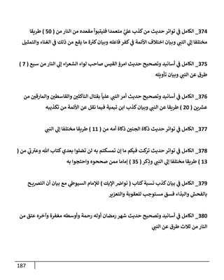 187
220
_
‫الكامل‬
‫من‬ ‫النار‬ ‫من‬ ‫مقعده‬ ‫فليتبوأ‬ ‫متعمدا‬ َّ
‫ي‬
‫عل‬ ‫كذب‬‫من‬ ‫حديث‬‫تواتر‬ ‫ي‬
‫ن‬
‫ف‬
(
52
)
‫طريقا‬
‫والتمثيل‬ ‫الغناء‬ ‫ي‬
‫ن‬
‫ف‬ ‫ذلك‬ ‫من‬ ‫يقع‬ ‫ما‬ ‫ة‬ ‫ر‬
‫كي‬‫وبيان‬ ‫فاعله‬ ‫كفر‬ ‫ي‬
‫ن‬
‫ف‬ ‫األئمة‬ ‫اختالف‬ ‫وبيان‬ ‫ي‬
‫النن‬ ‫ي‬
‫إل‬ ‫مختلفا‬
225
_
‫سبع‬ ‫من‬ ‫النار‬ ‫ي‬
‫إل‬ ‫اء‬‫ر‬‫الشع‬ ‫لواء‬ ‫صاحب‬ ‫القيس‬‫امرؤ‬ ‫حديث‬ ‫وتصحيح‬ ‫أسانيد‬ ‫ي‬
‫ن‬
‫ف‬ ‫الكامل‬
(
2
)
‫تأويله‬ ‫وبيان‬ ‫ي‬
‫النن‬ ‫عن‬ ‫طرق‬
220
_
‫من‬ ‫ن‬
‫والمارقي‬ ‫ن‬
‫والقاسطي‬ ‫ن‬
‫الناكثي‬ ‫بقتال‬
ً
‫عليا‬ ‫ي‬
‫النن‬‫أمر‬ ‫حديث‬ ‫وتصحيح‬ ‫أسانيد‬ ‫ي‬
‫ن‬
‫ف‬ ‫الكامل‬
‫ين‬ ‫ر‬
‫عش‬
(
02
)
‫تكذيبه‬ ‫من‬ ‫األئمة‬ ‫عن‬ ‫نقل‬ ‫فيما‬ ‫تيمية‬ ‫ابن‬ ‫كذب‬‫وبيان‬ ‫ي‬
‫النن‬ ‫عن‬ ‫طريقا‬
222
_
‫من‬ ‫أمه‬ ‫ذكاة‬ ‫ن‬
‫الجني‬ ‫ذكاة‬ ‫حديث‬‫تواتر‬ ‫ي‬
‫ن‬
‫ف‬ ‫الكامل‬
(
66
)
‫طريق‬
‫ي‬
‫النن‬ ‫ي‬
‫إل‬ ‫مختلفا‬ ‫ا‬
228
_
‫من‬ ‫ي‬
‫ب‬‫وعي‬ ‫هللا‬ ‫كتاب‬‫بعدي‬ ‫تضلوا‬ ‫لن‬ ‫به‬ ‫تمسكتم‬ ‫إن‬ ‫ما‬ ‫فيكم‬ ‫كت‬
‫تر‬ ‫حديث‬‫تواتر‬ ‫ي‬
‫ن‬
‫ف‬ ‫الكامل‬
(
62
)
‫كر‬ِ
‫وذ‬ ‫ي‬
‫النن‬ ‫ي‬
‫إل‬ ‫مختلفا‬ ‫طريقا‬
(
25
)
‫به‬ ‫واحتجوا‬ ‫صححوه‬ ‫ممن‬ ‫إماما‬
229
_
‫كتاب‬‫نسبة‬ ‫كذب‬‫بيان‬ ‫ي‬
‫ن‬
‫ف‬ ‫الكامل‬
(
‫اإليك‬ ‫ن‬
‫نواض‬
)
‫ح‬ ‫الترصي‬ ‫أن‬ ‫بيان‬ ‫مع‬ ‫ي‬
‫السيوط‬ ‫لإلمام‬
‫والتعيير‬ ‫للعقوبة‬ ‫مستوجب‬ ‫فسق‬ ‫والبذاء‬ ‫بالفحش‬
282
_
‫من‬ ‫عتق‬ ‫وآخره‬ ‫مغفرة‬ ‫وأوسطه‬ ‫رحمة‬ ‫أوله‬ ‫رمضان‬‫شهر‬ ‫حديث‬ ‫وتصحيح‬ ‫أسانيد‬ ‫ي‬
‫ن‬
‫ف‬ ‫الكامل‬
‫ي‬
‫النن‬ ‫عن‬ ‫طرق‬ ‫ثالث‬ ‫من‬ ‫النار‬
 