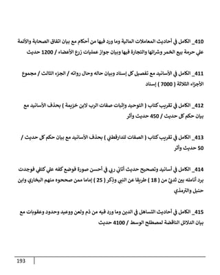 193
062
_
‫واألئمة‬ ‫الصحابة‬ ‫اتفاق‬ ‫بيان‬ ‫مع‬ ‫أحكام‬ ‫من‬ ‫فيها‬ ‫ورد‬ ‫وما‬ ‫المالية‬ ‫المعامالت‬ ‫أحاديث‬ ‫ي‬
‫ن‬
‫ف‬ ‫الكامل‬
‫األعضاء‬ ‫ع‬
‫زر‬ ‫عمليات‬‫جواز‬ ‫وبيان‬ ‫فيها‬ ‫والتجارة‬ ‫ائها‬ ‫ر‬
‫ورس‬‫الخمر‬ ‫بيع‬ ‫حرمة‬ ‫ي‬
‫عل‬
/
6022
‫حديث‬
066
_
‫رواته‬ ‫وحال‬ ‫حاله‬ ‫وبيان‬ ‫إسناد‬ ‫كل‬‫تفصيل‬ ‫مع‬ ‫األسانيد‬ ‫ي‬
‫ن‬
‫ف‬ ‫الكامل‬
/
‫الثالث‬ ‫الجزء‬
/
‫مجموع‬
‫الثالثة‬ ‫اء‬‫ز‬‫األج‬
(
2222
)
‫إسناد‬
060
_
‫كتاب‬‫تقريب‬ ‫ي‬
‫ن‬
‫ف‬ ‫الكامل‬
(
‫خييمة‬ ‫البن‬ ‫الرب‬ ‫صفات‬ ‫وإثبات‬ ‫التوحيد‬
)
‫مع‬ ‫األسانيد‬ ‫بحذف‬
‫حديث‬ ‫كل‬‫حكم‬ ‫بيان‬
/
052
‫وأثر‬ ‫حديث‬
062
_
‫كتاب‬‫تقريب‬ ‫ي‬
‫ن‬
‫ف‬ ‫الكامل‬
(
‫ي‬
‫ن‬
‫للدارقطن‬ ‫الصفات‬
)
‫حديث‬ ‫كل‬‫حكم‬ ‫بيان‬ ‫مع‬ ‫األسانيد‬ ‫بحذف‬
/
52
‫وأثر‬ ‫حديث‬
060
_
‫فوجدت‬ ‫ي‬
‫ن‬
‫كتف‬ ‫ي‬
‫عل‬ ‫كفه‬‫فوضع‬ ‫صورة‬ ‫أحسن‬ ‫ي‬
‫ن‬
‫ف‬ ‫ي‬
‫رب‬ ‫ي‬
‫ن‬
‫أتاب‬ ‫حديث‬ ‫وتصحيح‬ ‫أسانيد‬ ‫ي‬
‫ن‬
‫ف‬ ‫الكامل‬
‫من‬ َّ
‫ي‬ ‫ي‬
‫ثدب‬ ‫ن‬
‫بي‬ ‫أنامله‬ ‫برد‬
(
68
)
‫كر‬ِ
‫وذ‬ ‫ي‬
‫النن‬ ‫عن‬ ‫طريقا‬
(
05
)
‫وابن‬ ‫البخاري‬ ‫منهم‬ ‫صححوه‬ ‫ممن‬ ‫إماما‬
‫مذي‬‫والي‬ ‫حنبل‬
065
_
‫وو‬ ‫ولعن‬ ‫ذم‬ ‫من‬ ‫فيه‬ ‫ورد‬ ‫وما‬ ‫الدين‬ ‫ي‬
‫ن‬
‫ف‬ ‫التساهل‬ ‫أحاديث‬ ‫ي‬
‫ن‬
‫ف‬ ‫الكامل‬
‫مع‬ ‫وعقوبات‬ ‫وحدود‬ ‫عيد‬
‫الوسط‬ ‫لمصطلح‬ ‫الناقضة‬ ‫الدالئل‬ ‫بيان‬
/
0622
‫حديث‬
 