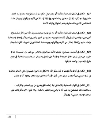 196
002
_
‫الدين‬ ‫من‬ ‫معلوم‬ ‫به‬ ‫مقطوع‬ ‫متواتر‬ ‫حكم‬ ‫ي‬
‫ن‬
‫اب‬‫ز‬‫ال‬ ‫رجم‬ ‫أن‬ ‫واألئمة‬ ‫الصحابة‬ ‫اتفاق‬ ‫ي‬
‫ن‬
‫ف‬ ‫الكامل‬
‫كر‬ِ
‫ذ‬ ‫مع‬ ‫ورة‬ ‫ن‬
‫بالرص‬
(
282
)
‫و‬ ‫منهم‬ ‫وإماما‬ ‫صحابيا‬
(
252
)
‫وأق‬ ‫آثارهم‬ ‫من‬ ‫مثاال‬
‫عادة‬ ‫وبيان‬ ‫والهم‬
‫األئمة‬ ‫واتهام‬‫المتواتر‬ ‫وهدم‬ ‫الصحابة‬ ‫تكذيب‬ ‫ي‬
‫ن‬
‫ف‬ ‫الحدثاء‬
008
_
‫وإن‬ ‫ك‬ ‫ر‬
‫مش‬ ‫كافر‬‫فهو‬ ‫هللا‬ ‫رسول‬ ‫بمحمد‬ ‫يؤمن‬ ‫لم‬ ‫من‬ ‫أن‬ ‫واألئمة‬ ‫الصحابة‬ ‫اتفاق‬ ‫ي‬
‫ن‬
‫ف‬ ‫الكامل‬
‫كر‬ِ
‫ذ‬ ‫مع‬ ‫ورة‬ ‫ن‬
‫بالرص‬ ‫الدين‬ ‫من‬ ‫معلوم‬ ‫به‬ ‫مقطوع‬ ‫ذلك‬ ‫وأن‬ ‫الرسل‬ ‫من‬ ‫سواه‬ ‫بمن‬ ‫آمن‬
(
002
)
‫صحابيا‬
‫و‬ ‫منهم‬ ‫وإماما‬
(
522
)
‫بالجدل‬ ‫القرآن‬ ‫تحريف‬ ‫ي‬
‫ن‬
‫ف‬ ‫ن‬
‫المنافقي‬ ‫عادة‬ ‫وبيان‬ ‫وأقوالهم‬ ‫آثارهم‬ ‫من‬ ‫مثال‬
009
_
‫ن‬
‫خمسي‬ ‫من‬ ‫لهم‬ ‫تبع‬ ‫والناس‬ ‫قريش‬ ‫من‬ ‫األئمة‬ ‫حديث‬ ‫وتصحيح‬ ‫أسانيد‬ ‫ي‬
‫ن‬
‫ف‬ ‫الكامل‬
(
52
)
‫جمع‬ ‫ي‬
‫ن‬
‫ف‬ ‫لة‬‫ن‬
‫المعي‬ ‫ضعف‬ ‫شدة‬ ‫وبيان‬ ‫به‬ ‫العمل‬ ‫ي‬
‫عل‬ ‫واألئمة‬ ‫الصحابة‬ ‫اتفاق‬ ‫وبيان‬ ‫ي‬
‫النن‬ ‫عن‬ ‫طريقا‬
‫األحاديث‬ ‫طرق‬
‫خالفها‬ ‫وتعمد‬
022
_
‫ورد‬ ‫وما‬‫الكبائر‬ ‫ي‬
‫عل‬ ‫ين‬ ِ
‫رص‬ ُ‫للم‬ ‫والويل‬ ‫الكافرون‬ ‫إال‬ ‫هللا‬‫مكر‬ ‫يأمن‬ ‫ال‬ ‫وأحاديث‬ ‫آيات‬ ‫ي‬
‫ن‬
‫ف‬ ‫الكامل‬
‫الكفر‬ ‫بريد‬ ‫ي‬
‫المعاص‬ ‫األئمة‬ ‫قول‬ ‫ي‬
‫ن‬
‫معن‬ ‫وبيان‬ ‫أحاديث‬ ‫من‬ ‫ي‬
‫ن‬
‫المعن‬ ‫ذلك‬ ‫ي‬
‫ن‬
‫ف‬
/
222
‫وحديث‬ ‫آية‬
026
_
‫آية‬ ‫ي‬
‫ن‬
‫ف‬ ‫واألئمة‬ ‫الصحابة‬ ‫أقوال‬ ‫ي‬
‫ن‬
‫ف‬ ‫الكامل‬
(
‫ائب‬‫والي‬ ‫الصلب‬ ‫ن‬
‫بي‬ ‫من‬ ‫يخرج‬ ‫دافق‬ ‫ماء‬
)
‫ي‬
‫عل‬ ‫ذلك‬ ‫وأثر‬ ‫اآلية‬ ‫تأويل‬ ‫وبيان‬ ‫والرقبة‬‫الظهر‬ ‫من‬ ‫يخرج‬ ‫ال‬ ‫أنه‬ ‫طبيا‬ ‫به‬ ‫للمقطوع‬ ‫ذلك‬ ‫ومخالفة‬
‫ي‬
‫العلم‬ ‫اإلعجاز‬ ‫اعم‬‫ز‬‫م‬
/
602
‫أثر‬
 