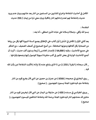 2
‫ورود‬ ‫عدم‬ ‫وبيان‬ ‫عذابهم‬ ‫بعد‬‫النار‬ ‫من‬ ‫ن‬
‫المسلمي‬ ‫من‬ ‫ن‬
‫ي‬ِ‫ذنب‬ ُ‫الم‬ ‫اج‬‫ر‬‫وإخ‬ ‫الشفاعة‬ ‫أحاديث‬ ‫ي‬
‫ن‬
‫ف‬ ‫الكامل‬
‫بالكلية‬ ‫النار‬ ‫إدخالهم‬ ‫لعدم‬ ‫لهم‬ ‫بالشفاعة‬ ‫حديث‬
‫إيمان‬ ‫من‬ ‫ذرة‬ ‫ي‬
‫ن‬
‫معن‬ ‫وبيان‬
/
052
‫حديث‬
‫المقدمة‬
:
‫بعد‬ ‫أما‬ ، ‫ي‬
‫ن‬
‫اصطف‬ ‫الذين‬ ‫عباده‬ ‫ي‬
‫عل‬ ‫وسالما‬ ‫وصالة‬ ، ‫ي‬
‫ن‬
‫وكف‬ ‫هللا‬ ‫بسم‬
:
‫بعد‬
‫األول‬ ‫ي‬
‫كتاب‬
(
‫ن‬ ‫ن‬
‫ي‬ ُّ
‫الس‬ ‫ي‬
‫ن‬
‫ف‬ ‫الكامل‬
)
‫رواها‬ ‫من‬ ‫بكل‬ ‫كلها‬‫النبوية‬ ‫السنة‬ ‫يجمع‬ ‫اإلطالق‬ ‫ي‬
‫عل‬ ‫كتاب‬‫أول‬
‫الحكم‬ ‫مع‬ ، ‫الضعيف‬ ‫أضعف‬ ‫ي‬
‫إل‬ ‫الصحيح‬ ‫أصح‬ ‫من‬ ، ‫المختلفة‬ ‫ومتونها‬ ‫ألفاظها‬ ‫بكل‬ ‫الصحابة‬ ‫من‬
‫وفيه‬ ، ‫األحاديث‬ ‫جميع‬ ‫ي‬
‫عل‬
(
000222
/
‫اإلصدار‬
‫الخامس‬
)
‫أربعة‬
‫حديث‬ ‫ألف‬ ‫وستون‬
‫أن‬ ‫آثرت‬ ،
‫منفردة‬ ‫كتب‬ ‫ي‬
‫ن‬
‫ف‬ ‫األمور‬ ‫بعض‬ ‫ي‬
‫ن‬
‫ف‬ ‫الواردة‬ ‫األحاديث‬ ‫أجمع‬
‫اءتها‬‫ر‬‫وق‬ ‫وجمعها‬ ‫إليها‬ ‫للوصول‬ ‫تسهيال‬
.
_
‫سبحانه‬ ‫قال‬
(
‫البقرة‬
/
055
( )
‫بإذنه‬ ‫إال‬ ‫عنده‬ ‫يشفع‬ ‫الذي‬ ‫ذا‬ ‫من‬
)
‫هللا‬ ‫يأذن‬ ‫لمن‬ ‫الشفاعة‬ ‫فأثبت‬
‫فيه‬
.
_
‫روي‬
‫صحيحه‬ ‫ي‬
‫ن‬
‫ف‬ ‫البخاري‬
(
0500
)
‫ن‬
‫حصي‬ ‫بن‬ ‫ان‬‫ر‬‫عم‬ ‫عن‬
‫النار‬ ‫من‬ ‫قوم‬ ‫يخرج‬ ‫قال‬ ‫ي‬
‫النن‬ ‫عن‬
‫ن‬
‫الجهنميي‬ ‫يسمون‬ ‫الجنة‬ ‫فيدخلون‬ ‫دمحم‬ ‫بشفاعة‬
( .
‫صحيح‬
)
_
‫وروي‬
‫مسنده‬ ‫ي‬
‫ن‬
‫ف‬ ‫ي‬
‫الطيالس‬
(
002
)
‫حذيفة‬ ‫عن‬
‫اليمان‬ ‫بن‬
‫النار‬ ‫من‬ ‫قوم‬ ‫ليخرجن‬ ‫قال‬ ‫ي‬
‫النن‬ ‫عن‬
‫وشف‬ ‫هللا‬ ‫برحمة‬ ‫الجنة‬ ‫فيدخلون‬ ‫النار‬ ‫محشتهم‬ ‫قد‬ ‫ن‬
‫منتني‬
‫الجهنميون‬ ‫فيسمون‬ ‫ن‬
‫الشافعي‬ ‫اعة‬
(.
‫ص‬
‫حيح‬
)
 
