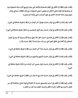 21
‫رقم‬ ‫وكتاب‬
(
285
( )
‫ا‬ ‫ج‬ ‫تزوي‬‫جواز‬ ‫ي‬
‫عل‬ ‫واألئمة‬ ‫الصحابة‬ ‫اتفاق‬ ‫ي‬
‫ن‬
‫ف‬ ‫الكامل‬
‫دون‬ ‫ة‬‫الصغي‬ ‫ابنته‬ ‫ألب‬
‫ي‬
‫تعال‬ ‫قوله‬ ‫وأن‬ ‫يشاورها‬ ‫أن‬
(
‫ضن‬ ِ
‫يح‬ ‫لم‬ ‫ي‬
‫ئ‬
‫الالب‬
)
‫كر‬ِ
‫ذ‬ ‫مع‬ ‫ات‬‫الصغي‬ ‫ي‬
‫ن‬
‫يعن‬
(
682
)
‫وإمام‬ ‫ي‬
‫صحاب‬
‫ن‬
‫المسلمي‬ ‫وأئمة‬ ‫ي‬
‫النن‬ ‫أصحاب‬ ‫اتهام‬ ‫ي‬
‫ن‬
‫ف‬ ‫ار‬‫ر‬‫األغ‬ ‫الحدثاء‬ ‫عادة‬ ‫وبيان‬ ‫منهم‬
)
‫رقم‬ ‫كتاب‬
(
60
( )
‫من‬ ‫الزمان‬ ‫آخر‬ ‫مهدي‬ ‫حديث‬ ‫تواتر‬ ‫ي‬
‫ن‬
‫ف‬ ‫الكامل‬
(
22
)
‫م‬ ‫طريقا‬
‫ي‬
‫النن‬ ‫ي‬
‫إل‬ ‫ختلفا‬
)
‫رقم‬ ‫وكتاب‬
(
69
()
‫من‬ ‫المحصن‬ ‫ي‬
‫ن‬
‫اب‬‫ز‬‫ال‬ ‫رجم‬ ‫حديث‬ ‫تواتر‬ ‫ي‬
‫ن‬
‫ف‬ ‫الكامل‬
(
05
)
‫ي‬
‫النن‬ ‫ي‬
‫إل‬ ‫مختلفا‬ ‫طريقا‬
)
‫رقم‬ ‫وكتاب‬
(
02
( )
‫ان‬‫ر‬‫غف‬ ‫ي‬
‫ن‬
‫ف‬ ‫ورد‬ ‫أنه‬ ‫وبيان‬ ‫كلب‬‫بسقيا‬ ٍّ
‫ي‬
‫ن‬
‫لبغ‬ ‫هللا‬‫غفر‬ ‫حديث‬ ‫تفاصيل‬ ‫ي‬
‫ن‬
‫ف‬ ‫الكامل‬
‫واحدة‬ ‫مرة‬ ‫زنت‬ ‫من‬ ‫ي‬
‫عل‬ ‫لغويا‬ ‫تطلق‬ ‫ي‬
‫ن‬
‫بغ‬ ‫كلمة‬‫وأن‬‫الصغائر‬
/
22
‫وأثر‬ ‫حديث‬
)
‫رقم‬ ‫وكتاب‬
(
02
( )
‫من‬ ‫الزمان‬ ‫آخر‬ ‫دابة‬ ‫حديث‬ ‫تواتر‬ ‫ي‬
‫ن‬
‫ف‬ ‫الكامل‬
(
22
)
‫ي‬
‫النن‬ ‫ي‬
‫إل‬ ‫مختلفا‬ ‫طريقا‬
)
‫رقم‬ ‫وكتاب‬
(
06
( )
‫ا‬
‫من‬ ‫ومأجوج‬ ‫يأجوج‬ ‫حديث‬ ‫تواتر‬ ‫ي‬
‫ن‬
‫ف‬ ‫لكامل‬
(
22
)
‫ي‬
‫النن‬ ‫ي‬
‫إل‬ ‫مختلفا‬ ‫طريقا‬
)
‫رقم‬ ‫وكتاب‬
(
00
( )
‫من‬ ‫الزمان‬ ‫آخر‬ ‫ي‬
‫عيس‬ ‫نزول‬ ‫حديث‬ ‫تواتر‬ ‫ي‬
‫ن‬
‫ف‬ ‫الكامل‬
(
25
)
‫ي‬
‫إل‬ ‫مختلفا‬ ‫طريقا‬
‫ي‬
‫النن‬
)
‫رقم‬ ‫وكتاب‬
(
02
( )
‫من‬ ‫الدجال‬ ‫المسيح‬ ‫حديث‬ ‫تواتر‬ ‫ي‬
‫ن‬
‫ف‬ ‫الكامل‬
(
622
)
‫ي‬
‫النن‬ ‫ي‬
‫إل‬ ‫مختلف‬ ‫طريق‬
)
‫رقم‬ ‫وكتاب‬
(
08
( )
‫ي‬
‫تعال‬ ‫قوله‬ ‫ي‬
‫ن‬
‫ف‬ ‫الفتنة‬ ‫أن‬ ‫حديث‬ ‫وتصحيح‬ ‫أسانيد‬ ‫ي‬
‫ن‬
‫ف‬ ‫الكامل‬
(
‫من‬ ‫أكي‬ ‫والفتنة‬
‫القتل‬
)
‫الكفر‬ ‫بها‬ ‫اد‬‫ر‬‫الم‬
/
‫القتل‬ ‫من‬ ‫هللا‬ ‫عند‬ ‫أعظم‬ ‫ك‬ ‫ر‬
‫والش‬‫الكفر‬ ‫أن‬ ‫أي‬
)
 