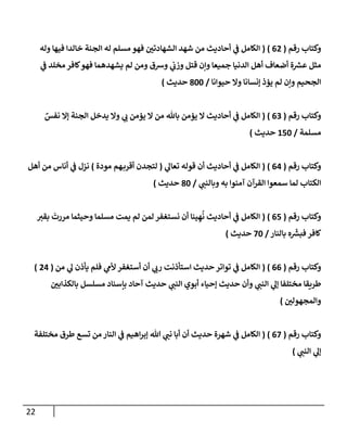 22
‫رقم‬ ‫وكتاب‬
(
00
( )
‫وله‬ ‫فيها‬ ‫خالدا‬ ‫الجنة‬ ‫له‬ ‫مسلم‬ ‫فهو‬ ‫ن‬
‫الشهادتي‬ ‫شهد‬ ‫من‬ ‫أحاديث‬ ‫ي‬
‫ن‬
‫ف‬ ‫الكامل‬
‫ع‬ ‫مثل‬
‫ي‬
‫ن‬
‫ف‬ ‫مخلد‬ ‫كافر‬‫فهو‬ ‫يشهدهما‬ ‫لم‬ ‫ومن‬ ‫ورسق‬ ‫ي‬
‫ن‬
‫وزب‬ ‫قتل‬ ‫وإن‬ ‫جميعا‬ ‫الدنيا‬ ‫أهل‬ ‫أضعاف‬ ‫ة‬ ‫ر‬
‫ش‬
‫حيوانا‬ ‫وال‬ ‫إنسانا‬ ‫يؤذ‬ ‫لم‬ ‫وإن‬ ‫الجحيم‬
/
822
‫حديث‬
)
‫رقم‬ ‫وكتاب‬
(
02
( )
ٌ
‫نفس‬ ‫إال‬ ‫الجنة‬ ‫يدخل‬ ‫وال‬ ‫ي‬
‫ب‬ ‫يؤمن‬ ‫ال‬ ‫من‬ ‫باهلل‬ ‫يؤمن‬ ‫ال‬ ‫أحاديث‬ ‫ي‬
‫ن‬
‫ف‬ ‫الكامل‬
‫مسلمة‬
/
652
‫حديث‬
)
‫رقم‬ ‫وكتاب‬
(
00
( )
‫ي‬
‫تعال‬ ‫قوله‬ ‫أن‬ ‫أحاديث‬ ‫ي‬
‫ن‬
‫ف‬ ‫الكامل‬
(
‫مودة‬ ‫هم‬‫أقرب‬ ‫لتجدن‬
)
‫أهل‬ ‫من‬ ‫أناس‬ ‫ي‬
‫ن‬
‫ف‬ ‫نزل‬
‫ي‬
‫وبالنن‬ ‫به‬ ‫آمنوا‬ ‫القرآن‬ ‫سمعوا‬ ‫لما‬ ‫الكتاب‬
/
82
‫حديث‬
)
‫رقم‬ ‫وكتاب‬
(
05
( )
‫بقي‬ ‫مررت‬ ‫وحيثما‬ ‫مسلما‬ ‫يمت‬ ‫لم‬ ‫لمن‬ ‫نستغفر‬ ‫أن‬ ‫ينا‬ ِ‫ه‬
ُ
‫ن‬ ‫أحاديث‬ ‫ي‬
‫ن‬
‫ف‬ ‫الكامل‬
‫بالنار‬ ‫ه‬ ‫ر‬
‫فبش‬ ‫كافر‬
/
22
‫حديث‬
)
‫رقم‬ ‫وكتاب‬
(
00
( )
‫من‬ ‫ي‬
‫ل‬ ‫يأذن‬ ‫فلم‬ ‫ي‬
‫ألم‬ ‫أستغفر‬ ‫أن‬ ‫ي‬
‫رب‬ ‫استأذنت‬ ‫حديث‬ ‫تواتر‬ ‫ي‬
‫ن‬
‫ف‬ ‫الكامل‬
(
00
)
‫ن‬
‫بالكذابي‬ ‫مسلسل‬ ‫بإسناد‬ ‫آحاد‬ ‫حديث‬ ‫ي‬
‫النن‬ ‫أبوي‬ ‫إحياء‬ ‫حديث‬ ‫وأن‬ ‫ي‬
‫النن‬ ‫ي‬
‫إل‬ ‫مختلفا‬ ‫طريقا‬
‫ن‬
‫والمجهولي‬
)
‫رقم‬ ‫وكتاب‬
(
02
( )
‫النا‬ ‫ي‬
‫ن‬
‫ف‬ ‫اهيم‬‫ر‬‫إب‬ ‫هللا‬ ‫ي‬
‫نن‬ ‫أبا‬ ‫أن‬ ‫حديث‬ ‫شهرة‬ ‫ي‬
‫ن‬
‫ف‬ ‫الكامل‬
‫مختلفة‬ ‫طرق‬ ‫تسع‬ ‫من‬‫ر‬
‫ي‬
‫النن‬ ‫ي‬
‫إل‬
)
 