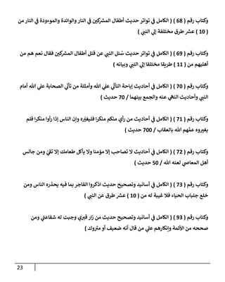 23
‫رقم‬ ‫وكتاب‬
(
08
( )
‫من‬ ‫النار‬ ‫ي‬
‫ن‬
‫ف‬ ‫والموءودة‬ ‫والوائدة‬‫النار‬ ‫ي‬
‫ن‬
‫ف‬ ‫ن‬
‫كي‬ ‫ر‬
‫المش‬ ‫أطفال‬ ‫حديث‬ ‫تواتر‬ ‫ي‬
‫ن‬
‫ف‬ ‫الكامل‬
(
62
)
‫مختلفة‬ ‫طرق‬ ‫ر‬
‫عش‬
‫ي‬
‫النن‬ ‫ي‬
‫إل‬
)
‫رقم‬ ‫وكتاب‬
(
09
( )
‫من‬ ‫هم‬ ‫نعم‬ ‫فقال‬ ‫ن‬
‫كي‬ ‫ر‬
‫المش‬ ‫أطفال‬ ‫قتل‬ ‫عن‬ ‫ي‬
‫النن‬ ‫ئل‬ ُ
‫س‬ ‫حديث‬ ‫تواتر‬ ‫ي‬
‫ن‬
‫ف‬ ‫الكامل‬
‫أهل‬
‫من‬ ‫يهم‬
(
66
)
‫وبيانه‬ ‫ي‬
‫النن‬ ‫ي‬
‫إل‬ ‫مختلفا‬ ‫طريقا‬
)
‫رقم‬ ‫وكتاب‬
(
22
( )
‫أمام‬ ‫هللا‬ ‫ي‬
‫عل‬ ‫الصحابة‬ ‫ي‬
ّ
‫تأل‬ ‫من‬ ‫وأمثلة‬ ‫هللا‬ ‫ي‬
‫عل‬ ‫ي‬
ّ
‫التأل‬ ‫إباحة‬ ‫أحاديث‬ ‫ي‬
‫ن‬
‫ف‬ ‫الكامل‬
‫بينهما‬ ‫والجمع‬ ‫عنه‬ ‫ي‬
‫النه‬ ‫وأحاديث‬ ‫ي‬
‫النن‬
/
22
‫حديث‬
)
‫رقم‬ ‫وكتاب‬
(
26
( )
‫فليغي‬ ‫ا‬‫ر‬‫منك‬ ‫منكم‬ ‫أي‬‫ر‬ ‫من‬ ‫أحاديث‬ ‫ي‬
‫ن‬
‫ف‬ ‫الكامل‬
‫فلم‬ ‫ا‬‫ر‬‫منك‬ ‫أوا‬‫ر‬ ‫إذا‬ ‫الناس‬ ‫وإن‬ ‫ه‬
‫بالعقاب‬ ‫هللا‬ ‫هم‬ َّ‫عم‬ ‫وه‬‫يغي‬
/
222
‫حديث‬
)
‫رقم‬ ‫وكتاب‬
(
20
( )
‫جالس‬ ‫ومن‬ ‫ي‬
‫تف‬ ‫إال‬ ‫طعامك‬ ‫يأكل‬ ‫وال‬ ‫مؤمنا‬ ‫إال‬ ‫تصاحب‬ ‫ال‬ ‫أحاديث‬ ‫ي‬
‫ن‬
‫ف‬ ‫الكامل‬
‫هللا‬ ‫لعنه‬ ‫ي‬
‫المعاص‬ ‫أهل‬
/
52
‫حديث‬
)
‫رقم‬ ‫وكتاب‬
(
22
( )
‫ال‬ ‫اذكروا‬ ‫حديث‬ ‫وتصحيح‬ ‫أسانيد‬ ‫ي‬
‫ن‬
‫ف‬ ‫الكامل‬
‫ومن‬ ‫الناس‬ ‫يحذره‬ ‫فيه‬ ‫بما‬ ‫فاجر‬
‫من‬ ‫له‬ ‫غيبة‬ ‫فال‬ ‫الحياء‬ ‫جلباب‬ ‫خلع‬
(
62
)
‫ي‬
‫النن‬ ‫عن‬ ‫طرق‬ ‫ر‬
‫عش‬
)
‫رقم‬ ‫وكتاب‬
(
92
( )
‫ومن‬ ‫ي‬
‫شفاعن‬ ‫له‬ ‫وجبت‬ ‫ي‬‫قي‬ ‫ار‬‫ز‬ ‫من‬ ‫حديث‬ ‫وتصحيح‬ ‫أسانيد‬ ‫ي‬
‫ن‬
‫ف‬ ‫الكامل‬
‫وك‬‫مي‬ ‫أو‬ ‫ضعيف‬ ‫أنه‬ ‫قال‬ ‫من‬ ‫ي‬
‫عل‬ ‫وإنكارهم‬ ‫األئمة‬ ‫من‬ ‫صححه‬
)
 