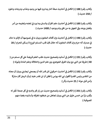 26
‫رقم‬ ‫وكتاب‬
(
688
( )
‫وخلود‬ ‫ودرجات‬ ‫وعذاب‬ ‫وعيد‬ ‫من‬ ‫فيها‬ ‫ورد‬ ‫وما‬‫النار‬ ‫صفة‬ ‫أحاديث‬ ‫ي‬
‫ن‬
‫ف‬ ‫الكامل‬
/
052
‫حديث‬
)
‫رقم‬ ‫وكتاب‬
(
689
( )
‫أمر‬ ‫من‬ ‫وتعليمه‬ ‫تعلمه‬ ‫ي‬
‫ن‬
‫ف‬ ‫ورد‬ ‫وما‬ ‫ن‬ ‫ن‬
‫والسي‬ ‫القرآن‬ ‫علم‬ ‫أحاديث‬ ‫ي‬
‫ن‬
‫ف‬ ‫الكامل‬
‫ووعيد‬ ‫وذم‬ ‫ي‬
‫نه‬ ‫من‬ ‫به‬ ‫الجهل‬ ‫ي‬
‫ن‬
‫وف‬ ‫ووعد‬ ‫وفضل‬
/
6022
‫حديث‬
)
‫رقم‬ ‫وكتاب‬
(
692
( )
‫أ‬ ‫ي‬
‫ن‬
‫ف‬ ‫الكامل‬
‫حاك‬ ‫ما‬ ‫اإلثم‬ ‫أن‬ ‫نصوصها‬ ‫ي‬
‫ن‬
‫ف‬ ‫ما‬ ‫وبيان‬ ‫المفتون‬ ‫أفتاك‬ ‫وإن‬ ‫حاديث‬
‫ام‬‫ر‬‫للح‬ ‫يسكن‬ ‫ال‬ ‫ع‬ِ
‫الور‬ ‫المسلم‬ ‫قلب‬ ‫فإن‬ ‫حالل‬ ‫أنه‬ ‫المفتون‬ ‫أفتاك‬ ‫وإن‬ ‫ام‬‫ر‬‫ح‬ ‫أنه‬ ‫صدرك‬ ‫ي‬
‫ن‬
‫ف‬
/
02
‫حديث‬
)
‫رقم‬ ‫وكتاب‬
(
696
( )
‫من‬ ‫مسلم‬ ‫كل‬ ‫ي‬
‫عل‬ ‫فريضة‬ ‫العلم‬ ‫طلب‬ ‫حديث‬ ‫وتصحيح‬ ‫أسانيد‬ ‫ي‬
‫ن‬
‫ف‬ ‫الكامل‬
(
02
)
‫ي‬
‫النن‬ ‫عن‬ ‫طريقا‬
‫وثبوته‬ ‫المادة‬ ‫وعلم‬ ‫واختالفه‬ ‫الدين‬ ‫علم‬ ‫ن‬
‫بي‬ ‫الجوهري‬ ‫الفرق‬ ‫بيان‬ ‫مع‬
)
‫رقم‬ ‫وكتاب‬
(
690
( )
‫معناه‬ ‫أن‬ ‫وبيان‬ ‫ي‬
‫ن‬
‫ليعذبن‬ ‫ي‬
‫ن‬
‫يجمعن‬ ‫أن‬ ‫هللا‬ ‫قدر‬ ‫ن‬ ‫ئ‬
‫لي‬ ‫ي‬
‫ن‬
‫احرقوب‬ ‫أحاديث‬ ‫ي‬
‫ن‬
‫ف‬ ‫الكامل‬
‫يونس‬ ‫هللا‬ ‫ي‬
‫نن‬ ‫كقول‬‫القدرة‬ ‫وليس‬‫التقدير‬ ‫من‬
(
‫عليه‬‫نقدر‬ ‫لن‬ ‫أن‬ ‫فظن‬
)
‫ر‬
‫مش‬ ‫كان‬‫الرجل‬ ‫وأن‬
‫كا‬
‫قبل‬ ‫وآمن‬
‫موته‬
/
05
‫حديث‬
‫وأثر‬
)
‫رقم‬ ‫وكتاب‬
(
026
( )
‫له‬ ‫ر‬ ِ
‫ف‬
ُ
‫غ‬ ‫جمعة‬ ‫كل‬ ‫ي‬
‫ن‬
‫ف‬ ‫والديه‬‫قي‬ ‫ار‬‫ز‬ ‫من‬ ‫حديث‬ ‫وتصحيح‬ ‫أسانيد‬ ‫ي‬
‫ن‬
‫ف‬ ‫الكامل‬
‫منهم‬ ‫بغضا‬ ‫وأسانيده‬ ‫لطرقه‬ ‫فوه‬‫ضع‬ ‫من‬ ‫تجاهل‬ ‫وبيان‬ ‫ي‬
‫النن‬ ‫عن‬ ‫طرق‬ ‫خمس‬ ‫من‬
ً
‫ا‬‫ر‬‫ب‬ ‫ب‬ِ‫ت‬
ُ
‫وك‬
‫للصوفية‬
)
 