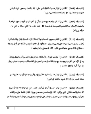 27
‫رقم‬ ‫وكتاب‬
(
025
( )
‫ي‬
‫أمن‬ ‫ق‬‫تفي‬ ‫حديث‬ ‫تواتر‬ ‫ي‬
‫ن‬
‫ف‬ ‫الكامل‬
‫ي‬
‫عل‬
(
22
)
‫ي‬
‫ن‬
‫ف‬ ‫كلها‬‫فرقة‬ ‫ن‬
‫وسبعي‬ ‫ثالث‬
‫من‬ ‫واحدة‬ ‫إال‬ ‫النار‬
(
60
)
‫ي‬
‫النن‬ ‫عن‬ ‫مختلفا‬ ‫طريقا‬
)
‫رقم‬ ‫وكتاب‬
(
022
( )
‫افضة‬‫ر‬‫ال‬ ‫يسمون‬ ‫قوم‬ ‫الزمان‬ ‫آخر‬ ‫ي‬
‫ن‬
‫ف‬ ‫ي‬
‫يأب‬ ‫حديث‬ ‫وتصحيح‬ ‫أسانيد‬ ‫ي‬
‫ن‬
‫ف‬ ‫الكامل‬
‫من‬ ‫كون‬ ‫ر‬
‫مش‬ ‫فإنهم‬ ‫فجاهدوهم‬ ‫اإلسالم‬ ‫يرفضون‬
(
62
)
‫من‬ ‫ي‬
‫ن‬
‫خف‬ ‫ما‬ ‫وبيان‬ ‫ي‬
‫النن‬ ‫عن‬ ‫طرق‬ ‫ر‬
‫عش‬
‫طر‬
‫ورواته‬ ‫قه‬
)
‫رقم‬ ‫وكتاب‬
(
066
( )
‫الباقون‬ ‫وقال‬ ‫ل‬‫قت‬
ُ
‫ي‬ ‫الصالة‬ ‫تارك‬ ‫أن‬ ‫واألئمة‬ ‫الصحابة‬ ‫جمهور‬ ‫اتفاق‬ ‫ي‬
‫ن‬
‫ف‬ ‫الكامل‬
‫بصالة‬ ‫قائل‬ ‫من‬ ‫لذلك‬ ‫الموجب‬ ‫القدر‬ ‫ي‬
‫ن‬
‫ف‬ ‫اختالفهم‬ ‫بيان‬ ‫مع‬ ‫ي‬
‫يصل‬ ‫ي‬
‫حن‬ ‫حا‬‫مي‬ ‫با‬ ‫ن‬
‫ض‬ ‫ب‬ ‫ن‬
‫رص‬
ُ
‫وي‬ ‫س‬‫حب‬
ُ
‫ي‬
‫ذكر‬ ‫مع‬ ‫صلوات‬ ‫ع‬‫بأرب‬ ‫قائل‬ ‫ي‬
‫إل‬ ‫واحدة‬
(
622
)
‫منهم‬ ‫وإمام‬ ‫ي‬
‫صحاب‬
)
‫رقم‬ ‫وكتاب‬
(
068
( )
‫ووعد‬ ‫وفضل‬‫أمر‬ ‫من‬ ‫ذلك‬ ‫ي‬
‫ن‬
‫ف‬ ‫ورد‬ ‫وما‬‫واالستغفار‬ ‫التوبة‬ ‫أحاديث‬ ‫ي‬
‫ن‬
‫ف‬ ‫الكامل‬
‫رجل‬ ‫أصاب‬ ‫وحديث‬ ‫بذنب‬ ‫أخاه‬ ‫عي‬ ‫من‬ ‫حديث‬ ‫تفاصيل‬ ‫بيان‬ ‫مع‬ ‫ووعيد‬ ‫وذم‬ ‫ي‬
‫نه‬ ‫من‬ ‫كه‬
‫تر‬ ‫ي‬
‫ن‬
‫ف‬ ‫وما‬
‫بلة‬
ُ
‫ق‬ ‫أة‬‫ر‬‫ام‬ ‫من‬
/
052
‫حديث‬
)
‫رقم‬ ‫وكتاب‬
(
006
( )
‫عن‬ ‫شغلونها‬ ‫ألنهم‬ ‫ا‬‫ر‬‫نا‬ ‫وقبورهم‬ ‫بيوتهم‬ ‫امأل‬ ‫اللهم‬ ‫حديث‬ ‫تواتر‬ ‫ي‬
‫ن‬
‫ف‬ ‫الكامل‬
‫من‬ ‫العرص‬ ‫صالة‬
(
66
)
‫ي‬
‫النن‬ ‫ي‬
‫إل‬ ‫مختلفا‬ ‫طريقا‬
)
‫رقم‬ ‫وكتاب‬
(
005
( )
‫من‬ ‫هللا‬ ‫إال‬ ‫إله‬ ‫ال‬ ‫يقولوا‬ ‫ي‬
‫حن‬ ‫الناس‬ ‫أقاتل‬ ‫أن‬ ‫رت‬ ِ
‫م‬
ُ
‫أ‬ ‫حديث‬ ‫تواتر‬ ‫ي‬
‫ن‬
‫ف‬ ‫الكامل‬
(
25
)
‫كر‬ِ
‫وذ‬ ‫ي‬
‫النن‬ ‫ي‬
‫إل‬ ‫مختلفا‬ ‫طريقا‬
(
625
)
‫إم‬
‫موافقته‬ ‫ي‬
‫عل‬ ‫األئمة‬ ‫اتفاق‬ ‫وبيان‬ ‫صححوه‬ ‫ممن‬ ‫اما‬
‫اإلمام‬ ‫ي‬
‫عل‬‫اإلنكار‬ ‫تعصيب‬ ‫حول‬ ‫التساؤالت‬ ‫إظهار‬ ‫مع‬ ‫للقرآن‬
‫األئمة‬ ‫جميع‬ ‫موافقة‬ ‫رغم‬ ‫البخاري‬
‫له‬
)
 