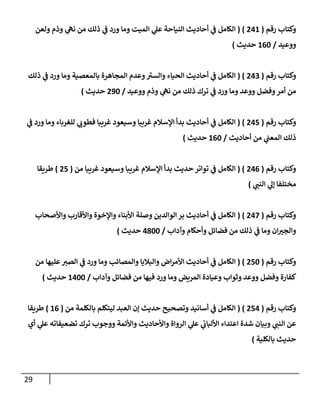 29
‫رقم‬ ‫وكتاب‬
(
006
( )
‫ولعن‬ ‫وذم‬ ‫ي‬
‫نه‬ ‫من‬ ‫ذلك‬ ‫ي‬
‫ن‬
‫ف‬ ‫ورد‬ ‫وما‬ ‫الميت‬ ‫ي‬
‫عل‬ ‫النياحة‬ ‫أحاديث‬ ‫ي‬
‫ن‬
‫ف‬ ‫الكامل‬
‫ووعيد‬
/
602
‫حديث‬
)
‫رقم‬ ‫وكتاب‬
(
002
( )
‫ذلك‬ ‫ي‬
‫ن‬
‫ف‬ ‫ورد‬ ‫وما‬ ‫بالمعصية‬ ‫المجاهرة‬ ‫وعدم‬‫والسي‬ ‫الحياء‬ ‫أحاديث‬ ‫ي‬
‫ن‬
‫ف‬ ‫الكامل‬
‫ي‬
‫ن‬
‫ف‬ ‫ورد‬ ‫وما‬ ‫ووعد‬ ‫وفضل‬‫أمر‬ ‫من‬
‫ووعيد‬ ‫وذم‬ ‫ي‬
‫نه‬ ‫من‬ ‫ذلك‬ ‫ترك‬
/
092
‫حديث‬
)
‫رقم‬ ‫وكتاب‬
(
005
( )
‫ي‬
‫ن‬
‫ف‬ ‫ورد‬ ‫وما‬ ‫للغرباء‬ ‫ي‬
‫فطوب‬ ‫غريبا‬ ‫وسيعود‬ ‫غريبا‬ ‫اإلسالم‬ ‫بدأ‬ ‫أحاديث‬ ‫ي‬
‫ن‬
‫ف‬ ‫الكامل‬
‫أحاديث‬ ‫من‬ ‫ي‬
‫ن‬
‫المعن‬ ‫ذلك‬
/
602
‫حديث‬
)
‫رقم‬ ‫وكتاب‬
(
000
( )
‫م‬ ‫غريبا‬ ‫وسيعود‬ ‫غريبا‬ ‫اإلسالم‬ ‫بدأ‬ ‫حديث‬ ‫تواتر‬ ‫ي‬
‫ن‬
‫ف‬ ‫الكامل‬
‫ن‬
(
05
)
‫طريقا‬
‫مختلفا‬
‫ي‬
‫النن‬ ‫ي‬
‫إل‬
)
‫رقم‬ ‫وكتاب‬
(
002
( )
‫واألصحاب‬ ‫واألقارب‬ ‫واإلخوة‬ ‫األبناء‬ ‫وصلة‬ ‫الوالدين‬ ‫بر‬ ‫أحاديث‬ ‫ي‬
‫ن‬
‫ف‬ ‫الكامل‬
‫وآداب‬ ‫وأحكام‬ ‫فضائل‬ ‫من‬ ‫ذلك‬ ‫ي‬
‫ن‬
‫ف‬ ‫وما‬ ‫ان‬‫والجي‬
/
0822
‫حديث‬
)
‫رقم‬ ‫وكتاب‬
(
052
( )
‫من‬ ‫عليها‬‫الصي‬ ‫ي‬
‫ن‬
‫ف‬ ‫ورد‬ ‫وما‬ ‫والمصائب‬ ‫والباليا‬ ‫اض‬‫ر‬‫األم‬ ‫أحاديث‬ ‫ي‬
‫ن‬
‫ف‬ ‫الكامل‬
‫وآداب‬ ‫فضائل‬ ‫من‬ ‫فيها‬ ‫ورد‬ ‫وما‬ ‫المريض‬ ‫وعيادة‬ ‫وثواب‬ ‫ووعد‬ ‫وفضل‬ ‫كفارة‬
/
6022
‫حديث‬
)
‫رقم‬ ‫وكتاب‬
(
050
( )
‫من‬ ‫بالكلمة‬ ‫ليتكلم‬ ‫العبد‬ ‫إن‬ ‫حديث‬ ‫وتصحيح‬ ‫أسانيد‬ ‫ي‬
‫ن‬
‫ف‬ ‫الكامل‬
(
60
)
‫طريقا‬
‫شدة‬ ‫وبيان‬ ‫ي‬
‫النن‬ ‫عن‬
‫أي‬ ‫ي‬
‫عل‬ ‫تضعيفاته‬ ‫ترك‬ ‫ووجوب‬ ‫واألئمة‬ ‫واألحاديث‬ ‫الرواة‬ ‫ي‬
‫عل‬ ‫ي‬
‫ن‬
‫األلباب‬ ‫اعتداء‬
‫بالكلية‬ ‫حديث‬
)
 