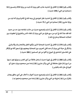 31
‫رقم‬ ‫وكتاب‬
(
002
( )
‫ن‬
‫وخمسي‬ ‫ثالثة‬ ‫رواية‬ ‫من‬ ‫ثبت‬ ‫أنه‬ ‫وبيان‬‫القي‬ ‫عذاب‬ ‫أحاديث‬ ‫ي‬
‫ن‬
‫ف‬ ‫الكامل‬
(
52
)
‫ي‬
‫النن‬ ‫عن‬ ‫صحابيا‬
/
092
‫حديث‬
)
‫رقم‬ ‫وكتاب‬
(
006
( )
‫المؤ‬‫نظر‬ ‫أحاديث‬ ‫ي‬
‫ن‬
‫ف‬ ‫الكامل‬
‫من‬ ‫ثبت‬ ‫أنه‬ ‫وبيان‬ ‫اآلخرة‬ ‫ي‬
‫ن‬
‫ف‬ ‫هللا‬ ‫وجه‬ ‫ي‬
‫إل‬ ‫ن‬
‫مني‬
‫ين‬ ‫ر‬
‫عش‬ ‫رواية‬
(
02
)
‫ي‬
‫النن‬ ‫عن‬ ‫صحابيا‬
/
25
‫حديث‬
)
‫رقم‬ ‫وكتاب‬
(
022
( )
‫حدود‬ ‫من‬ ‫حد‬ ‫دون‬ ‫شفاعته‬ ‫حالت‬ ‫من‬ ‫حديث‬ ‫وتصحيح‬ ‫أسانيد‬ ‫ي‬
‫ن‬
‫ف‬ ‫الكامل‬
‫ا‬ ‫ي‬
‫ن‬
‫ف‬ ‫والتفريق‬ ‫الناس‬ ‫انتقاء‬ ‫أن‬ ‫وبيان‬ ‫ي‬
‫النن‬ ‫عن‬ ‫طرق‬ ‫سبع‬ ‫من‬ ‫أمره‬ ‫ي‬
‫ن‬
‫ف‬ ‫هللا‬
َّ
‫ضاد‬ ‫فقد‬ ‫هللا‬
‫ن‬
‫بي‬ ‫لعقوبات‬
‫ذلك‬ ‫ي‬
‫ن‬
‫ف‬ ‫يدخل‬ ‫المتماثلة‬ ‫الحاالت‬
)
‫رقم‬ ‫وكتاب‬
(
029
( )
‫ي‬
‫ن‬
‫والزب‬ ‫والشقة‬‫واالنتحار‬ ‫القتل‬ ‫ارتكبوا‬ ‫الذين‬ ‫الصحابة‬ ‫أحاديث‬ ‫ي‬
‫ن‬
‫ف‬ ‫الكامل‬
‫اإلنكار‬ ‫مع‬ ‫ألفا‬ ‫ن‬
‫تسعي‬ ‫بلغ‬ ‫وبعضهم‬ ‫الصحابة‬ ‫ن‬
‫بي‬ ‫الحروب‬ ‫ي‬
‫قتل‬ ‫عدد‬ ‫أن‬ ‫وبيان‬ ‫ي‬
‫النن‬ ‫حياة‬ ‫ي‬
‫ن‬
‫ف‬ ‫ر‬
ْ
‫ك‬ ُّ
‫والس‬
‫ا‬ ‫ي‬
‫ن‬
‫ف‬ ‫ن‬
‫الشامتي‬ ‫ن‬
‫الخاسئي‬ ‫ي‬
‫عل‬
‫ن‬
‫المسلمي‬ ‫غي‬ ‫من‬ ‫كانوا‬‫إن‬ ‫ي‬
‫لموب‬
/
282
‫حديث‬
)
‫رقم‬ ‫وكتاب‬
(
082
( )
‫اسمها‬ ‫بغي‬ ‫يسمونها‬ ‫الخمر‬ ‫ي‬
‫أمن‬ ‫من‬ ‫طائفة‬ ‫تستحل‬ ‫حديث‬ ‫شهرة‬ ‫ي‬
‫ن‬
‫ف‬ ‫الكامل‬
‫تسع‬ ‫من‬
(
9
)
‫ين‬ ‫ر‬
‫عش‬‫كر‬ِ
‫وذ‬ ‫ي‬
‫النن‬ ‫ي‬
‫إل‬ ‫مختلفة‬ ‫طرق‬
(
02
)
‫أي‬ ‫دخول‬ ‫وبيان‬ ‫صححوه‬ ‫ممن‬ ‫إماما‬
‫بالقياس‬ ‫ذلك‬ ‫مثل‬ ‫ي‬
‫ن‬
‫ف‬ ‫ة‬‫كبي‬
)
‫رقم‬ ‫وكتاب‬
(
085
( )
‫يجادل‬ ‫منافق‬ ‫ي‬
‫أمن‬ ‫ي‬
‫عل‬ ‫أخاف‬ ‫ما‬ ‫أخوف‬ ‫حديث‬ ‫وتصحيح‬ ‫أسانيد‬ ‫ي‬
‫ن‬
‫ف‬ ‫الكامل‬
‫من‬ ‫بالقرآن‬
(
60
)
‫ين‬ ‫ر‬
‫عش‬‫كر‬ِ
‫وذ‬ ‫ي‬
‫النن‬ ‫عن‬ ‫طريقا‬
(
02
)
‫واحتجوا‬ ‫صححوه‬ ‫ممن‬ ‫إماما‬
‫به‬
)
 