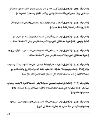 33
‫رقم‬ ‫وكتاب‬
(
229
( )
‫ي‬
‫ن‬
‫ف‬ ‫المدينة‬ ‫ي‬
‫ن‬
‫ف‬ ‫للزنا‬ ‫مر‬
ُ
‫الح‬ ‫ايات‬‫ر‬‫ال‬ ‫بيوت‬ ‫وجود‬ ‫حديث‬ ‫كذب‬‫إثبات‬ ‫ي‬
‫ن‬
‫ف‬ ‫الكامل‬
‫ات‬ ‫فقد‬ ‫بذلك‬ ‫آمن‬ ‫من‬ ‫أن‬ ‫وبيان‬ ‫ي‬
‫النن‬ ‫عهد‬
‫المحرمات‬ ‫واستحالل‬‫الكبائر‬ ‫بارتكاب‬ ‫ي‬
‫النن‬ ‫هم‬
)
‫رقم‬ ‫وكتاب‬
(
262
( )
‫ر‬‫تكف‬ ‫ال‬ ‫األعمال‬ ‫وفضائل‬ ‫ائض‬‫ر‬‫والف‬ ‫والصيام‬ ‫الصالة‬ ‫أن‬ ‫أحاديث‬ ‫ي‬
‫ن‬
‫ف‬ ‫الكامل‬
‫فقط‬ ‫الصغائر‬ ‫تكفر‬ ‫وإنما‬‫الكبائر‬
/
82
‫حديث‬
)
‫رقم‬ ‫وكتاب‬
(
260
( )
‫م‬ ‫والواسع‬‫مار‬ ِ
‫بالخ‬ ‫النساء‬ ‫ي‬
‫النن‬‫أمر‬ ‫حديث‬ ‫تواتر‬ ‫ي‬
‫ن‬
‫ف‬ ‫الكامل‬
‫من‬ ‫الثياب‬ ‫ن‬
‫ن‬
‫وأربعي‬ ‫ثمانية‬
(
08
)
‫ذلك‬ ‫خالف‬ ‫األئمة‬ ‫بعض‬ ‫عن‬ ‫نقل‬ ‫ما‬ ‫كذب‬‫وبيان‬ ‫ي‬
‫النن‬ ‫ي‬
‫إل‬ ‫مختلفا‬ ‫طريقا‬
)
‫رقم‬ ‫وكتاب‬
(
262
( )
‫ن‬
‫وأربعي‬ ‫ستة‬ ‫من‬ ‫النساء‬ ‫من‬ ‫جات‬‫المتي‬ ‫هللا‬ ‫لعن‬ ‫حديث‬ ‫تواتر‬ ‫ي‬
‫ن‬
‫ف‬ ‫الكامل‬
(
00
)
‫ذلك‬ ‫خالف‬ ‫األئمة‬ ‫بعض‬ ‫عن‬ ‫نقل‬ ‫ما‬ ‫كذب‬‫وبيان‬ ‫ي‬
‫النن‬ ‫ي‬
‫إل‬ ‫مختلفا‬ ‫طريقا‬
)
‫رقم‬ ‫وكتاب‬
(
260
( )
‫سنوات‬ ‫تسع‬ ‫وعمرها‬ ‫بعاسشة‬ ‫دخل‬ ‫ي‬
‫النن‬ ‫أن‬ ‫واألئمة‬ ‫الصحابة‬ ‫اتفاق‬ ‫ي‬
‫ن‬
‫ف‬ ‫الكامل‬
‫كر‬ِ
‫وذ‬
(
622
)
‫مع‬ ‫كلهم‬‫والفقه‬ ‫خ‬ ‫والتاري‬ ‫الحديث‬ ‫ألئمة‬ ‫متهم‬ ‫ذلك‬ ‫ف‬ِ‫مخال‬ ‫أن‬ ‫وبيان‬ ‫منهم‬ ‫إماما‬
‫بعد‬ ‫تبلغ‬ ‫ولم‬ ‫ماع‬ ِ
‫الج‬ ‫عليها‬ ‫يقع‬ ‫من‬ ‫ي‬
‫عل‬ ‫الجنابة‬ ‫غسل‬ ‫وجوب‬ ‫ي‬
‫ن‬
‫ف‬ ‫اختالفهم‬ ‫بيان‬
)
‫رقم‬ ‫وكتاب‬
(
262
( )
‫وجلباب‬‫بخمار‬ ‫إال‬ ‫أة‬‫ر‬‫ام‬ ‫صالة‬ ‫هللا‬ ‫يقبل‬ ‫ال‬ ‫حديث‬ ‫وتصحيح‬ ‫أسانيد‬ ‫ي‬
‫ن‬
‫ف‬ ‫الكامل‬
‫ر‬
‫عش‬ ‫من‬
(
62
)
‫ن‬
‫تسعي‬ ‫كر‬ِ
‫ذ‬ ‫مع‬ ‫ذلك‬ ‫ي‬
‫عل‬ ‫واألئمة‬ ‫الصحابة‬ ‫اتفاق‬ ‫وبيان‬ ‫ي‬
‫النن‬ ‫عن‬ ‫طرق‬
(
92
)
‫منهم‬ ‫وإماما‬ ‫صحابيا‬
)
‫رقم‬ ‫وكتاب‬
(
269
( )
‫وعا‬‫الخمر‬ ‫هللا‬ ‫لعن‬ ‫حديث‬ ‫تواتر‬ ‫ي‬
‫ن‬
‫ف‬ ‫الكامل‬
‫ومبتاعها‬ ‫وبائعها‬ ‫ها‬‫وشارب‬ ‫ضها‬
‫ر‬
‫عش‬ ‫ستة‬ ‫من‬ ‫وساقيها‬ ‫وحاملها‬
(
60
)
‫ي‬
‫النن‬ ‫ي‬
‫إل‬ ‫مختلفا‬ ‫طريقا‬
)
 