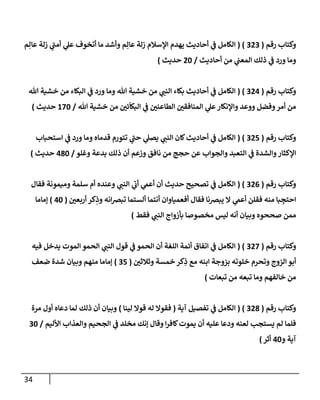 34
‫رقم‬ ‫وكتاب‬
(
202
( )
‫م‬ِ‫عال‬ ‫زلة‬ ‫ي‬
‫أمن‬ ‫ي‬
‫عل‬ ‫أتخوف‬ ‫ما‬ ‫وأشد‬ ‫م‬ِ‫عال‬ ‫زلة‬ ‫اإلسالم‬ ‫يهدم‬ ‫أحاديث‬ ‫ي‬
‫ن‬
‫ف‬ ‫الكامل‬
‫أحاديث‬ ‫من‬ ‫ي‬
‫ن‬
‫المعن‬ ‫ذلك‬ ‫ي‬
‫ن‬
‫ف‬ ‫ورد‬ ‫وما‬
/
02
‫حديث‬
)
‫رقم‬ ‫وكتاب‬
(
200
( )
‫الكامل‬
‫هللا‬ ‫خشية‬ ‫من‬ ‫البكاء‬ ‫ي‬
‫ن‬
‫ف‬ ‫ورد‬ ‫وما‬ ‫هللا‬ ‫خشية‬ ‫من‬ ‫ي‬
‫النن‬ ‫بكاء‬ ‫أحاديث‬ ‫ي‬
‫ن‬
‫ف‬
‫هللا‬ ‫خشية‬ ‫من‬ ‫ن‬
‫ئي‬
ّ
‫البكا‬ ‫ي‬
‫ن‬
‫ف‬ ‫ن‬
‫الطاعني‬ ‫ن‬
‫المنافقي‬ ‫ي‬
‫عل‬‫واإلنكار‬ ‫ووعد‬ ‫وفضل‬‫أمر‬ ‫من‬
/
622
‫حديث‬
)
‫رقم‬ ‫وكتاب‬
(
205
( )
‫استحباب‬ ‫ي‬
‫ن‬
‫ف‬ ‫ورد‬ ‫وما‬ ‫قدماه‬ ‫تتورم‬ ‫ي‬
‫حن‬ ‫ي‬
‫يصل‬ ‫ي‬
‫النن‬ ‫كان‬‫أحاديث‬ ‫ي‬
‫ن‬
‫ف‬ ‫الكامل‬
‫والشد‬‫اإلكثار‬
‫وغلو‬ ‫بدعة‬ ‫ذلك‬ ‫أن‬ ‫وزعم‬ ‫نافق‬ ‫من‬ ‫حجج‬ ‫عن‬ ‫والجواب‬ ‫التعبد‬ ‫ي‬
‫ن‬
‫ف‬ ‫ة‬
/
082
‫حديث‬
)
‫رقم‬ ‫وكتاب‬
(
200
( )
‫فقال‬ ‫وميمونة‬ ‫سلمة‬ ‫أم‬ ‫وعنده‬ ‫ي‬
‫النن‬ ‫ي‬
‫أب‬ ‫ي‬
‫أعم‬ ‫أن‬ ‫حديث‬ ‫تصحيح‬ ‫ي‬
‫ن‬
‫ف‬ ‫الكامل‬
‫ن‬
‫أربعي‬ ‫كر‬ِ
‫وذ‬ ‫انه‬‫رص‬‫تب‬ ‫ألستما‬ ‫أنتما‬ ‫أفعمياوان‬ ‫فقال‬ ‫يبرصنا‬ ‫ال‬ ‫ي‬
‫أعم‬ ‫فقلن‬ ‫منه‬ ‫با‬ ِ
‫احتج‬
(
02
)
‫إماما‬
‫ممن‬
‫فقط‬ ‫ي‬
‫النن‬ ‫بأزواج‬ ‫مخصوصا‬ ‫ليس‬ ‫أنه‬ ‫وبيان‬ ‫صححوه‬
)
‫رقم‬ ‫وكتاب‬
(
202
( )
‫فيه‬ ‫يدخل‬ ‫الموت‬ ‫الحمو‬ ‫ي‬
‫النن‬ ‫قول‬ ‫ي‬
‫ن‬
‫ف‬ ‫الحمو‬ ‫أن‬ ‫اللغة‬ ‫أئمة‬ ‫اتفاق‬ ‫ي‬
‫ن‬
‫ف‬ ‫الكامل‬
‫ن‬
‫وثالثي‬ ‫خمسة‬ ‫كر‬ِ
‫ذ‬ ‫مع‬ ‫ابنه‬ ‫بزوجة‬ ‫خلوته‬ ‫وتحرم‬ ‫الزوج‬ ‫أبو‬
(
25
)
‫ضعف‬ ‫شدة‬ ‫وبيان‬ ‫منهم‬ ‫إماما‬
‫تبعات‬ ‫من‬ ‫تبعه‬ ‫وما‬ ‫خالفهم‬ ‫من‬
)
‫رقم‬ ‫وكتاب‬
(
208
( )
‫آية‬ ‫تفصيل‬ ‫ي‬
‫ن‬
‫ف‬ ‫الكامل‬
(
‫لينا‬ ‫قوال‬ ‫له‬ ‫فقوال‬
)
‫مرة‬ ‫أول‬ ‫دعاه‬ ‫لما‬ ‫ذلك‬ ‫أن‬ ‫وبيان‬
‫األليم‬ ‫والعذاب‬ ‫الجحيم‬ ‫ي‬
‫ن‬
‫ف‬ ‫مخلد‬ ‫إنك‬ ‫وقال‬ ‫ا‬‫ر‬‫كاف‬‫يموت‬ ‫أن‬ ‫عليه‬ ‫ودعا‬ ‫لعنه‬ ‫يستجب‬ ‫لم‬ ‫فلما‬
/
22
‫و‬ ‫آية‬
02
‫أثر‬
)
 