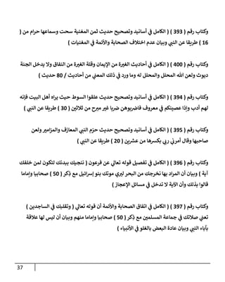 37
‫رقم‬ ‫وكتاب‬
(
292
( )
‫من‬ ‫ام‬‫ر‬‫ح‬ ‫وسماعها‬ ‫سحت‬ ‫المغنية‬ ‫ثمن‬ ‫حديث‬ ‫وتصحيح‬ ‫أسانيد‬ ‫ي‬
‫ن‬
‫ف‬ ‫الكامل‬
(
60
)
‫المغنيات‬ ‫ي‬
‫ن‬
‫ف‬ ‫واألئمة‬ ‫الصحابة‬ ‫اختالف‬ ‫عدم‬ ‫وبيان‬ ‫ي‬
‫النن‬ ‫عن‬ ‫طريقا‬
)
‫رقم‬ ‫وكتاب‬
(
022
( )
‫ال‬
‫الجنة‬ ‫يدخل‬ ‫وال‬ ‫النفاق‬ ‫من‬ ‫ة‬‫الغي‬ ‫وقلة‬ ‫اإليمان‬ ‫من‬ ‫ة‬‫الغي‬ ‫أحاديث‬ ‫ي‬
‫ن‬
‫ف‬ ‫كامل‬
‫أحاديث‬ ‫من‬ ‫ي‬
‫ن‬
‫المعن‬ ‫ذلك‬ ‫ي‬
‫ن‬
‫ف‬ ‫ورد‬ ‫وما‬ ‫له‬ ‫والمحلل‬ ‫المحلل‬ ‫هللا‬ ‫ولعن‬ ‫ديوث‬
/
82
‫حديث‬
)
‫رقم‬ ‫وكتاب‬
(
290
( )
‫فإنه‬ ‫البيت‬ ‫أهل‬ ‫اه‬‫ر‬‫ي‬ ‫حيث‬ ‫السوط‬ ‫علقوا‬ ‫حديث‬ ‫وتصحيح‬ ‫أسانيد‬ ‫ي‬
‫ن‬
‫ف‬ ‫الكامل‬
‫ي‬
‫ن‬
‫ف‬ ‫عصينكم‬ ‫وإذا‬ ‫أدب‬ ‫لهم‬
‫ح‬‫مي‬ ‫غي‬ ‫با‬ ‫ن‬
‫ض‬ ‫بوهن‬ ‫ن‬
‫فاض‬ ‫معروف‬
‫ن‬
‫ثالثي‬ ‫من‬
(
22
)
‫طريقا‬
‫ي‬
‫النن‬ ‫عن‬
)
‫رقم‬ ‫وكتاب‬
(
295
( )
‫ولعن‬‫امي‬‫ز‬‫والم‬ ‫المعازف‬ ‫ي‬
‫النن‬ ‫م‬‫حر‬ ‫حديث‬ ‫وتصحيح‬ ‫أسانيد‬ ‫ي‬
‫ن‬
‫ف‬ ‫الكامل‬
‫ين‬ ‫ر‬
‫عش‬ ‫من‬ ‫بكشها‬ ‫ي‬
‫رب‬ ‫ي‬
‫ن‬
‫أمرب‬ ‫وقال‬ ‫صاحبها‬
(
02
)
‫ي‬
‫النن‬ ‫عن‬ ‫طريقا‬
)
‫رقم‬ ‫وكتاب‬
(
290
( )
‫فرعون‬ ‫عن‬ ‫ي‬
‫تعال‬ ‫قوله‬ ‫تفصيل‬ ‫ي‬
‫ن‬
‫ف‬ ‫الكامل‬
(
‫خلفك‬ ‫لمن‬ ‫لتكون‬ ‫ببدنك‬ ‫ننجيك‬
‫آية‬
)
‫كر‬ِ
‫ذ‬ ‫مع‬ ‫ائيل‬‫رس‬‫إ‬ ‫بنو‬ ‫موتك‬ ‫ي‬‫لي‬ ‫البحر‬ ‫من‬ ‫نخرجك‬ ‫بها‬ ‫اد‬‫ر‬‫الم‬ ‫أن‬ ‫وبيان‬
(
52
)
‫وإماما‬ ‫صحابيا‬
‫اإلعجاز‬ ‫مسائل‬ ‫ي‬
‫ن‬
‫ف‬ ‫تدخل‬ ‫ال‬ ‫اآلية‬ ‫وأن‬ ‫بذلك‬ ‫قالوا‬
)
‫رقم‬ ‫وكتاب‬
(
292
( )
‫واألئ‬ ‫الصحابة‬ ‫اتفاق‬ ‫ي‬
‫ن‬
‫ف‬ ‫الكامل‬
‫ي‬
‫تعال‬ ‫قوله‬ ‫أن‬ ‫مة‬
(
‫الساجدين‬ ‫ي‬
‫ن‬
‫ف‬ ‫وتقلبك‬
)
‫كر‬ِ
‫ذ‬ ‫مع‬ ‫ن‬
‫المسلمي‬ ‫جماعة‬ ‫ي‬
‫ن‬
‫ف‬ ‫صالتك‬ ‫ي‬
‫ن‬
‫تعن‬
(
52
)
‫عالقة‬ ‫لها‬ ‫ليس‬ ‫أن‬ ‫وبيان‬ ‫منهم‬ ‫وإماما‬ ‫صحابيا‬
‫األنبياء‬ ‫ي‬
‫ن‬
‫ف‬ ‫بالغلو‬ ‫البعض‬ ‫عادة‬ ‫وبيان‬ ‫ي‬
‫النن‬ ‫بآباء‬
)
 