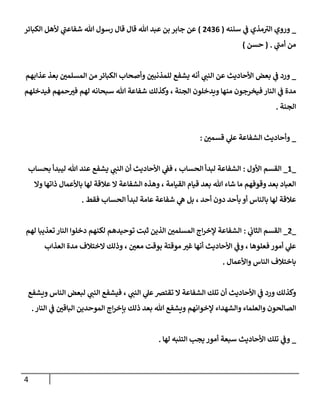 4
_
‫ي‬
‫ن‬
‫ف‬ ‫مذي‬‫الي‬ ‫وروي‬
‫سننه‬
(
0020
)
‫الكبائر‬ ‫ألهل‬ ‫ي‬
‫شفاعن‬ ‫هللا‬ ‫رسول‬ ‫قال‬ ‫قال‬ ‫هللا‬ ‫عبد‬ ‫بن‬ ‫جابر‬ ‫عن‬
‫ي‬
‫أمن‬ ‫من‬
( .
‫حسن‬
)
_
‫عذابهم‬ ‫بعذ‬ ‫ن‬
‫المسلمي‬ ‫من‬ ‫الكبائر‬ ‫وأصحاب‬ ‫ن‬
‫للمذنبي‬ ‫يشفع‬ ‫أنه‬ ‫ي‬
‫النن‬ ‫عن‬ ‫األحاديث‬ ‫بعض‬ ‫ي‬
‫ن‬
‫ف‬ ‫ورد‬
‫شفاعة‬ ‫وكذلك‬ ، ‫الجنة‬ ‫ويدخلون‬ ‫منها‬ ‫فيخرجون‬ ‫النار‬ ‫ي‬
‫ن‬
‫ف‬ ‫مدة‬
‫هللا‬
‫فيدخلهم‬ ‫حمهم‬‫في‬ ‫لهم‬ ‫سبحانه‬
‫الجنة‬
.
_
‫ن‬
‫قسمي‬ ‫ي‬
‫عل‬ ‫الشفاعة‬ ‫وأحاديث‬
:
_
6
_
‫األول‬ ‫القسم‬
:
‫أن‬ ‫األحاديث‬ ‫ي‬
‫ن‬
‫فف‬ ، ‫الحساب‬ ‫لبدأ‬ ‫الشفاعة‬
‫ي‬
‫النن‬
‫هللا‬ ‫عند‬ ‫يشفع‬
‫ل‬
‫بحساب‬ ‫يبدأ‬
‫وال‬ ‫ذاتها‬ ‫باألعمال‬ ‫لها‬ ‫عالقة‬ ‫ال‬ ‫الشفاعة‬ ‫وهذه‬ ، ‫القيامة‬ ‫قيام‬ ‫بعد‬ ‫هللا‬ ‫شاء‬ ‫ما‬ ‫وقوفهم‬ ‫بعد‬ ‫العباد‬
‫فقط‬ ‫الحساب‬ ‫لبدأ‬ ‫عامة‬ ‫شفاعة‬ ‫ي‬
‫ه‬ ‫بل‬ ، ‫أحد‬ ‫دون‬ ‫بأحد‬ ‫أو‬ ‫بالناس‬ ‫لها‬ ‫عالقة‬
.
_
0
_
‫ي‬
‫ن‬
‫الثاب‬ ‫القسم‬
:
‫لهم‬ ‫تعذيبا‬ ‫النار‬ ‫دخلوا‬ ‫لكنهم‬ ‫توحيدهم‬ ‫ثبت‬ ‫الذين‬ ‫ن‬
‫المسلمي‬ ‫اج‬‫ر‬‫إلخ‬ ‫الشفاعة‬
‫العذاب‬ ‫مدة‬ ‫الختالف‬ ‫وذلك‬ ، ‫ن‬
‫معي‬ ‫بوقت‬ ‫موقتة‬ ‫غي‬ ‫أنها‬ ‫األحاديث‬ ‫ي‬
‫ن‬
‫وف‬ ، ‫فعلوها‬ ‫أمور‬ ‫ي‬
‫عل‬
‫واألعمال‬ ‫الناس‬ ‫باختالف‬
.
‫ف‬ ، ‫ي‬
‫النن‬ ‫ي‬
‫عل‬‫تقترص‬ ‫ال‬ ‫الشفاعة‬ ‫تلك‬ ‫أن‬ ‫األحاديث‬ ‫ي‬
‫ن‬
‫ف‬ ‫ورد‬ ‫وكذلك‬
‫يش‬
‫الناس‬ ‫لبعض‬ ‫ي‬
‫النن‬ ‫فع‬
‫ويشفع‬
‫الصالح‬
‫إلخوانهم‬ ‫والشهداء‬ ‫والعلماء‬ ‫ون‬
‫النار‬ ‫ي‬
‫ن‬
‫ف‬ ‫ن‬
‫الباقي‬ ‫الموحدين‬ ‫اج‬‫ر‬‫بإخ‬ ‫ذلك‬ ‫بعد‬ ‫هللا‬ ‫ويشفع‬
.
_
‫األحاديث‬ ‫تلك‬ ‫ي‬
‫ن‬
‫وف‬
‫سبعة‬
‫لها‬ ‫التنبه‬ ‫يجب‬ ‫أمور‬
.
 