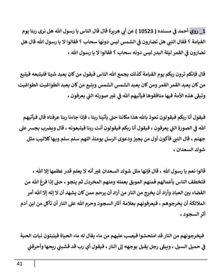 41
6
_
‫روي‬
‫مسنده‬ ‫ي‬
‫ن‬
‫ف‬ ‫أحمد‬
(
62502
)
‫يوم‬ ‫ربنا‬ ‫نرى‬ ‫هل‬ ‫هللا‬ ‫رسول‬ ‫يا‬ ‫الناس‬ ‫قال‬ ‫قال‬ ‫هريرة‬ ‫ي‬
‫أب‬ ‫عن‬
‫هل‬ ‫قال‬ ‫هللا‬ ‫رسول‬ ‫يا‬ ‫ال‬ ‫فقالوا‬ ‫؟‬ ‫سحاب‬ ‫دونها‬ ‫ليس‬ ‫الشمس‬ ‫ي‬
‫ن‬
‫ف‬ ‫تضارون‬ ‫هل‬ ‫ي‬
‫النن‬ ‫فقال‬ ‫؟‬ ‫القيامة‬
، ‫هللا‬ ‫رسول‬ ‫يا‬ ‫ال‬ ‫فقالوا‬ ‫؟‬ ‫سحاب‬ ‫دونه‬ ‫ليس‬ ‫البدر‬ ‫ليلة‬ ‫القمر‬ ‫ي‬
‫ن‬
‫ف‬ ‫تضارون‬
‫فيتبع‬ ‫فليتبعه‬ ‫شيئا‬ ‫يعبد‬ ‫كان‬‫من‬ ‫فيقول‬ ‫الناس‬ ‫هللا‬ ‫يجمع‬ ‫كذلك‬‫القيامة‬ ‫يوم‬ ‫ربكم‬ ‫ترون‬ ‫فإنكم‬ ‫قال‬
‫الطواغيت‬ ‫الطواغيت‬ ‫يعبد‬ ‫كان‬‫من‬ ‫ويتبع‬ ‫الشمس‬ ‫الشمس‬ ‫يعبد‬ ‫كان‬‫ومن‬‫القمر‬ ‫القمر‬ ‫يعبد‬ ‫كان‬‫من‬
، ‫يعرفون‬ ‫ي‬
‫الن‬ ‫صورته‬ ‫غي‬ ‫ي‬
‫ن‬
‫ف‬ ‫هللا‬ ‫فيأتيهم‬ ‫منافقوها‬ ‫فيها‬ ‫األمة‬ ‫هذه‬ ‫وتبف‬
‫أنا‬ ‫فيقول‬
‫فيأتيهم‬ ‫قال‬ ‫عرفناه‬ ‫ربنا‬ ‫جاءنا‬ ‫فإذا‬ ، ‫ربنا‬ ‫يأتينا‬ ‫حن‬ ‫مكاننا‬ ‫هذا‬ ‫باهلل‬ ‫نعوذ‬ ‫فيقولون‬ ‫ربكم‬
‫عل‬‫بجش‬ ‫ب‬ ‫ن‬
‫ويرص‬ ‫قال‬ ، ‫فيتبعونه‬ ‫ربنا‬ ‫أنت‬ ‫فيقولون‬ ‫ربكم‬ ‫أنا‬ ‫فيقول‬ ، ‫يعرفون‬ ‫ي‬
‫الن‬ ‫الصورة‬ ‫ي‬
‫ن‬
‫ف‬ ‫هللا‬
‫جهنم‬
،
‫كالل‬‫ها‬‫وب‬ ‫سلم‬ ‫سلم‬ ‫اللهم‬ ‫يومئذ‬ ‫الرسل‬ ‫ودعوى‬ ‫ن‬
‫يجي‬ ‫من‬ ‫أول‬ ‫فأكون‬ ‫ي‬
‫النن‬ ‫قال‬
‫مثل‬ ‫يب‬
، ‫السعدان‬ ‫شوك‬
، ‫هللا‬ ‫إال‬ ‫عظمها‬‫قدر‬ ‫يعلم‬ ‫ال‬ ‫أنه‬ ‫غي‬ ‫السعدان‬ ‫شوك‬ ‫مثل‬ ‫فإنها‬ ‫قال‬ ، ‫هللا‬ ‫رسول‬ ‫يا‬ ‫نعم‬ ‫قالوا‬
‫من‬ ‫هللا‬ ‫فرغ‬ ‫إذا‬ ‫حن‬ ، ‫ينجو‬ ‫ثم‬ ‫المخردل‬ ‫ومنهم‬ ‫بعمله‬ ‫الموبق‬ ‫فمنهم‬ ‫بأعمالهم‬ ‫الناس‬ ‫فتخطف‬
‫ممن‬ ‫يرحم‬ ‫أن‬ ‫اد‬‫ر‬‫أ‬ ‫من‬ ‫النار‬ ‫من‬ ‫يخرج‬ ‫أن‬ ‫اد‬‫ر‬‫وأ‬ ‫العباد‬ ‫ن‬
‫بي‬ ‫القضاء‬
‫أمر‬ ‫هللا‬ ‫إال‬ ‫إله‬ ‫ال‬ ‫أن‬ ‫يشهد‬ ‫كان‬
‫آدم‬ ‫ابن‬ ‫من‬ ‫تأكل‬ ‫أن‬ ‫النار‬ ‫عل‬ ‫هللا‬ ‫وحرم‬ ‫السجود‬ ‫آثار‬ ‫بعالمة‬ ‫فيعرفونهم‬ ، ‫يخرجوهم‬ ‫أن‬ ‫المالئكة‬
، ‫السجود‬ ‫أثر‬
‫الحبة‬ ‫نبات‬ ‫فينبتون‬ ‫الحياة‬ ‫ماء‬ ‫له‬ ‫يقال‬ ‫ماء‬ ‫من‬ ‫عليهم‬ ‫فيصب‬ ‫امتحشوا‬ ‫قد‬ ‫النار‬ ‫من‬ ‫فيخرجونهم‬
‫بو‬ ‫يقبل‬ ‫رجل‬ ‫ويبف‬ ، ‫السيل‬ ‫حميل‬ ‫ي‬
‫ن‬
‫ف‬
‫ي‬
‫ن‬
‫وأحرقن‬ ‫ريحها‬ ‫ي‬
‫ن‬
‫قشبن‬ ‫قد‬ ‫رب‬ ‫أي‬ ‫فيقول‬ ، ‫النار‬ ‫إل‬ ‫جهه‬
 