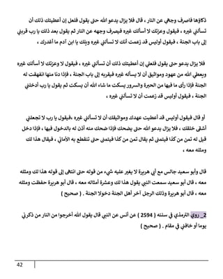 42
‫أن‬ ‫ذلك‬ ‫أعطيتك‬ ‫إن‬ ‫فلعل‬ ‫يقول‬ ‫حن‬ ‫هللا‬‫يدعو‬ ‫ال‬‫ز‬‫ي‬ ‫فال‬ ‫قال‬ ،‫النار‬ ‫عن‬ ‫ي‬
‫وجه‬ ‫فاضف‬ ‫ذكاؤها‬
‫ي‬
‫ن‬
‫قربن‬ ‫رب‬ ‫يا‬ ‫ذلك‬ ‫بعد‬ ‫يقول‬ ‫ثم‬ ‫النار‬ ‫عن‬ ‫وجهه‬ ‫فيرصف‬ ‫ه‬‫غي‬ ‫أسألك‬ ‫ال‬ ‫وعزتك‬ ‫فيقول‬ ، ‫ه‬‫غي‬ ‫ي‬
‫ن‬
‫تسألن‬
‫زعم‬ ‫قد‬ ‫أوليس‬ ‫فيقول‬ ، ‫الجنة‬ ‫باب‬ ‫إل‬
، ‫أغدرك‬ ‫ما‬ ‫آدم‬ ‫ابن‬ ‫يا‬ ‫ويلك‬ ‫ه‬‫غي‬ ‫ي‬
‫ن‬
‫تسألن‬ ‫ال‬ ‫أنك‬ ‫ت‬
‫ه‬‫غي‬ ‫أسألك‬ ‫ال‬ ‫وعزتك‬ ‫ال‬ ‫فيقول‬ ، ‫ه‬‫غي‬ ‫ي‬
‫ن‬
‫تسألن‬ ‫أن‬ ‫ذلك‬ ‫أعطيتك‬ ‫إن‬ ‫ي‬
‫فلعل‬ ‫يقول‬ ‫حن‬ ‫يدعو‬ ‫ال‬‫ز‬‫ي‬ ‫فال‬
‫له‬ ‫انفهقت‬ ‫منها‬ ‫دنا‬ ‫فإذا‬ ، ‫الجنة‬ ‫باب‬ ‫إل‬ ‫فيقربه‬ ‫ه‬‫غي‬ ‫يسأله‬ ‫ال‬ ‫أن‬ ‫ومواثيق‬ ‫عهود‬ ‫من‬ ‫هللا‬ ‫ي‬
‫ويعط‬
‫من‬ ‫فيها‬ ‫ما‬ ‫أى‬‫ر‬ ‫فإذا‬ ‫الجنة‬
‫ي‬
‫ن‬
‫أدخلن‬ ‫رب‬ ‫يا‬ ‫يقول‬ ‫ثم‬ ‫يسكت‬ ‫أن‬ ‫هللا‬ ‫شاء‬ ‫ما‬ ‫يسكت‬ ‫والشور‬ ‫ة‬‫الحي‬
، ‫ه‬‫غي‬ ‫ي‬
‫ن‬
‫تسألن‬ ‫ال‬ ‫أن‬ ‫زعمت‬ ‫قد‬ ‫أوليس‬ ‫فيقول‬ ، ‫الجنة‬
‫ي‬
‫ن‬
‫تجعلن‬ ‫ال‬ ‫رب‬ ‫يا‬ ‫فيقول‬، ‫ه‬‫غي‬ ‫ي‬
‫ن‬
‫تسألن‬ ‫ال‬ ‫أن‬ ‫ومواثيقك‬ ‫عهدك‬ ‫أعطيت‬ ‫قد‬ ‫أوليس‬ ‫فيقول‬ ‫قال‬ ‫أو‬
‫با‬ ‫له‬ ‫أذن‬ ‫منه‬ ‫ضحك‬ ‫فإذا‬ ‫يضحك‬ ‫حن‬ ‫هللا‬‫يدعو‬ ‫ال‬‫ز‬‫ي‬ ‫فال‬ ، ‫خلقك‬ ‫أشف‬
‫دخل‬ ‫فإذا‬ ، ‫فيها‬ ‫لدخول‬
‫لك‬ ‫هذا‬ ‫فيقال‬ ، ‫ي‬
‫ن‬
‫األماب‬ ‫به‬ ‫تنقطع‬ ‫حن‬ ‫ن‬
‫فيتمن‬ ‫كذا‬‫من‬ ‫تمن‬ ‫يقال‬ ‫ثم‬ ‫ن‬
‫فيتمن‬ ‫كذا‬‫من‬ ‫تمن‬ ‫له‬ ‫قيل‬
‫معه‬ ‫ومثله‬
،
‫ومثله‬ ‫لك‬ ‫هذا‬ ‫قوله‬ ‫إل‬ ‫انته‬ ‫حن‬ ‫قوله‬ ‫من‬ ‫ء‬ ‫ي‬
‫ر‬
‫ش‬ ‫عليه‬‫يغي‬ ‫ال‬ ‫هريرة‬ ‫ي‬
‫أب‬ ‫مع‬ ‫جالس‬ ‫سعيد‬ ‫وأبو‬ ‫قال‬
‫وع‬ ‫لك‬ ‫هذا‬ ‫يقول‬ ‫ي‬
‫النن‬ ‫سمعت‬ ‫سعيد‬ ‫أبو‬ ‫قال‬ ، ‫معه‬
‫ومثله‬ ‫حفظت‬ ‫هريرة‬ ‫أبو‬ ‫قال‬ ، ‫معه‬ ‫أمثاله‬ ‫ة‬ ‫ر‬
‫ش‬
‫الجنة‬ ‫دخوال‬ ‫الجنة‬ ‫أهل‬ ‫آخر‬ ‫الرجل‬ ‫وذلك‬ ‫هريرة‬‫أبو‬ ‫قال‬ ، ‫معه‬
( .
‫صحيح‬
)
0
_
‫روي‬
‫سننه‬ ‫ي‬
‫ن‬
‫ف‬ ‫مذي‬‫الي‬
(
0590
)
‫ي‬
‫ن‬
‫ذكرب‬ ‫من‬ ‫النار‬ ‫من‬ ‫أخرجوا‬ ‫هللا‬ ‫يقول‬ ‫قال‬ ‫ي‬
‫النن‬ ‫عن‬ ‫أنس‬ ‫عن‬
‫مقام‬ ‫ي‬
‫ن‬
‫ف‬ ‫ي‬
‫ن‬
‫خافن‬ ‫أو‬ ‫يوما‬
( .
‫صحيح‬
)
 