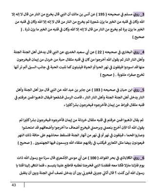 43
2
_
‫روي‬
‫صحيحه‬ ‫ي‬
‫ن‬
‫ف‬ ‫مسلم‬
(
695
)
‫عن‬
‫إال‬ ‫إله‬ ‫ال‬ ‫قال‬ ‫من‬ ‫النار‬ ‫من‬ ‫يخرج‬ ‫قال‬ ‫ي‬
‫النن‬ ‫أن‬ ‫مالك‬ ‫بن‬ ‫أنس‬
‫ي‬
‫ن‬
‫ف‬ ‫وكان‬ ‫هللا‬ ‫إال‬ ‫إله‬ ‫ال‬ ‫قال‬ ‫من‬ ‫النار‬ ‫من‬ ‫يخرج‬ ‫ثم‬ ‫ة‬‫شعي‬ ‫يزن‬ ‫ما‬ ‫الخي‬ ‫من‬ ‫قلبه‬ ‫ي‬
‫ن‬
‫ف‬ ‫وكان‬ ‫هللا‬
‫من‬ ‫قلبه‬
‫برة‬ ‫يزن‬ ‫ما‬ ‫الخي‬
‫ذرة‬ ‫يزن‬ ‫ما‬ ‫الخي‬ ‫من‬ ‫قلبه‬ ‫ي‬
‫ن‬
‫ف‬ ‫وكان‬ ‫هللا‬ ‫إال‬ ‫إله‬ ‫ال‬ ‫قال‬ ‫من‬ ‫النار‬ ‫من‬ ‫يخرج‬ ‫ثم‬
( .
‫صحيح‬
)
0
_
‫روي‬
‫صحيحه‬ ‫ي‬
‫ن‬
‫ف‬ ‫البخاري‬
(
00
)
‫سعيد‬ ‫ي‬
‫أب‬ ‫عن‬
‫الخدري‬
‫الجنة‬ ‫الجنة‬ ‫أهل‬ ‫يدخل‬ ‫قال‬ ‫ي‬
‫النن‬ ‫عن‬
‫قل‬ ‫ي‬
‫ن‬
‫ف‬ ‫كان‬‫من‬ ‫أخرجوا‬ ‫هللا‬ ‫يقول‬ ‫ثم‬ ‫النار‬ ‫النار‬ ‫وأهل‬
‫إيمان‬ ‫من‬ ‫خردل‬ ‫من‬ ‫حبة‬ ‫مثقال‬ ‫به‬
‫فيخرجون‬
‫اسودوا‬ ‫قد‬ ‫منها‬
‫الحياة‬ ‫أو‬ ‫الحيا‬ ‫نهر‬ ‫ي‬
‫ن‬
‫ف‬ ‫فيلقون‬
‫أنها‬ ‫تر‬ ‫ألم‬ ‫السيل‬ ‫جانب‬ ‫ي‬
‫ن‬
‫ف‬ ‫الحبة‬ ‫تنبت‬ ‫كما‬‫فينبتون‬
‫ملتوية‬ ‫اء‬‫ر‬‫صف‬ ‫تخرج‬
( .
‫صحيح‬
)
5
_
‫روي‬
‫صحيحه‬ ‫ي‬
‫ن‬
‫ف‬ ‫حبان‬ ‫ابن‬
(
682
)
‫جابر‬ ‫عن‬
‫هللا‬ ‫عبد‬ ‫بن‬
‫وأهل‬ ‫الجنة‬ ‫أهل‬ ‫ن‬
‫مي‬ ‫قال‬ ‫ي‬
‫النن‬ ‫عن‬
‫ي‬
‫ن‬
‫ف‬ ‫عرفتم‬ ‫فمن‬ ‫اذهبوا‬ ‫فيقال‬ ‫فشفعوا‬ ‫الرسل‬ ‫قامت‬ ، ‫النار‬ ‫النار‬ ‫وأهل‬ ‫الجنة‬ ‫الجنة‬ ‫أهل‬ ‫يدخل‬ ‫النار‬
‫ق‬
، ‫ا‬‫كثي‬‫ا‬ ‫ر‬
‫بش‬ ‫فيخرجون‬ ‫فأخرجوه‬ ‫إيمان‬ ‫من‬ ‫اط‬‫قي‬ ‫مثقال‬ ‫لبه‬
‫إيم‬ ‫من‬ ‫خردلة‬ ‫مثقال‬ ‫قلبه‬ ‫ي‬
‫ن‬
‫ف‬ ‫عرفتم‬ ‫فمن‬ ‫اذهبوا‬ ‫يقال‬ ‫ثم‬
‫ا‬‫كثي‬‫ا‬ ‫ر‬
‫بش‬ ‫فيخرجون‬ ‫فأخرجوه‬ ‫ان‬
‫ثم‬
‫امتحشوا‬ ‫قد‬ ‫وأضعافهم‬ ‫أخرجوا‬ ‫ما‬ ‫أضعاف‬ ‫فيخرج‬ ‫ي‬
‫وبرحمن‬ ‫ي‬
‫بنعمن‬ ‫أخرج‬ ‫اآلن‬ ‫أنا‬ ‫هللا‬ ‫يقول‬
‫ن‬ ‫ي‬
‫ن‬
‫ف‬ ‫أو‬ ‫نهر‬ ‫ي‬
‫ن‬
‫ف‬ ‫فيلقون‬ ، ‫فحما‬ ‫وصاروا‬
‫ف‬ ‫الجنة‬ ‫أنهار‬ ‫من‬‫هر‬
‫النهر‬ ‫ذلك‬ ‫حافة‬ ‫عل‬ ‫محاشهم‬ ‫تسقط‬
‫ن‬
‫الجهنميي‬ ‫فيها‬ ‫ويسمون‬ ‫هللا‬ ‫عتقاء‬ ‫رقابهم‬ ‫ي‬
‫ن‬
‫ف‬ ‫فيكتب‬ ‫الثعارير‬ ‫مثل‬ ‫بيضا‬ ‫فيعودون‬
( .
‫صحيح‬
)
0
_
‫روي‬
‫الفوائد‬ ‫بحر‬ ‫ي‬
‫ن‬
‫ف‬ ‫الكالباذي‬
(
622
)
‫ذات‬ ‫هللا‬ ‫رسول‬ ‫مع‬ ‫رسنا‬ ‫قال‬ ‫األشعري‬ ‫موش‬ ‫ي‬
‫أب‬ ‫عن‬
‫ففقدنا‬ ‫معه‬ ‫فكنا‬ ‫ال‬‫ن‬ ‫ن‬
‫مي‬ ‫لنا‬‫ن‬ ‫ن‬
‫في‬ ‫يوم‬
‫يا‬ ‫قلنا‬ ‫إلينا‬ ‫انته‬ ‫فلما‬ ، ‫يتبسم‬ ‫علينا‬ ‫فاطلع‬ ‫نطلبه‬ ‫فخرجنا‬ ‫ي‬
‫النن‬
‫يتقبل‬ ‫أن‬ ‫ن‬
‫وبي‬ ‫الجنة‬ ‫ي‬
‫أمن‬ ‫نصف‬ ‫يدخل‬ ‫أن‬ ‫ن‬
‫بي‬ ‫ي‬
‫ن‬
‫ب‬‫فخي‬ ‫يل‬‫جي‬ ‫ي‬
‫ن‬
‫أتاب‬ ‫قال‬ ‫؟‬ ‫كنت‬‫أين‬ ‫هللا‬ ‫رسول‬
 