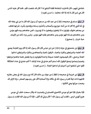 44
‫الناس‬ ‫عليه‬ ‫ر‬
‫كي‬‫فلما‬ ، ‫لكم‬ ‫شفعت‬ ‫قد‬ ‫قال‬ ‫؟‬ ‫لنا‬ ‫أتشفع‬ ‫فقلنا‬ ‫الشفاعة‬ ‫ت‬‫فاخي‬ ‫قال‬ ، ‫فيهم‬ ‫ي‬
‫شفاعن‬
‫ال‬ ‫قال‬ ‫لمن‬ ‫ي‬
‫ه‬ ‫قال‬
‫مخلصا‬ ‫هللا‬ ‫إال‬ ‫إله‬
( .
‫ه‬‫لغي‬ ‫حسن‬
)
2
_
‫روي‬
‫صحيحه‬ ‫ي‬
‫ن‬
‫ف‬ ‫مسلم‬
(
50
)
‫هللا‬ ‫بعثه‬ ‫ي‬
‫نن‬ ‫من‬ ‫ما‬ ‫قال‬ ‫هللا‬ ‫رسول‬ ‫أن‬ ‫مسعود‬ ‫بن‬ ‫هللا‬ ‫عبد‬ ‫عن‬
‫تخلف‬ ‫إنها‬ ‫ثم‬ ، ‫بأمره‬ ‫ويقتدون‬ ‫بسنته‬ ‫يأخذون‬ ‫وأصحاب‬ ‫حواريون‬ ‫أمته‬ ‫من‬ ‫له‬ ‫كان‬‫إال‬ ‫ي‬
‫قبل‬ ‫أمة‬ ‫ي‬
‫ن‬
‫ف‬
‫ما‬ ‫ويفعلون‬ ‫يفعلون‬ ‫ال‬ ‫ما‬ ‫يقولون‬ ‫خلوف‬ ‫بعدهم‬ ‫من‬
‫مؤمن‬ ‫فهو‬ ‫بيده‬ ‫جاهدهم‬ ‫فمن‬ ، ‫يؤمرون‬ ‫ال‬
‫اإليمان‬ ‫من‬ ‫ذلك‬ ‫اء‬‫ر‬‫و‬ ‫وليس‬ ، ‫مؤمن‬ ‫فهو‬ ‫بقلبه‬ ‫جاهدهم‬ ‫ومن‬ ‫مؤمن‬ ‫فهو‬ ‫بلسانه‬ ‫جاهدهم‬ ‫ومن‬
‫خردل‬ ‫حبة‬
( .
‫صحيح‬
)
8
_
‫روي‬
‫جزئه‬ ‫ي‬
‫ن‬
‫ف‬ ‫عشمليق‬ ‫ابن‬
(
62
)
‫يجمع‬ ‫القيامة‬ ‫يوم‬ ‫كان‬‫إذا‬ ‫هللا‬ ‫رسول‬ ‫قال‬ ‫قال‬ ‫عباس‬ ‫ابن‬ ‫عن‬
‫والقر‬ ‫ن‬
‫ابطي‬‫ر‬‫والم‬ ‫العلماء‬ ‫هللا‬
‫ادخلوا‬ ‫ن‬
‫ابطي‬‫ر‬‫والم‬ ‫اء‬‫ر‬‫والق‬ ‫والمجاهدين‬ ‫للعباد‬ ‫فيقول‬ ، ‫والعباد‬ ‫اء‬
‫ابطوا‬‫ر‬‫و‬ ‫جاهدوا‬ ‫علمنا‬ ‫بفضل‬ ‫ربنا‬ ‫يا‬ ‫فيقولون‬ ‫واحدة‬ ‫صيحة‬ ‫العلماء‬ ‫فيصيحون‬ ‫قال‬ ، ‫ي‬
‫برحمن‬ ‫الجنة‬
‫المالئكة‬ ‫عداد‬ ‫ي‬
‫ن‬
‫ف‬ ‫عندي‬ ‫أنتم‬ ‫؟‬ ‫أولئك‬ ‫عداد‬ ‫ي‬
‫ن‬
‫ف‬ ‫عندي‬ ‫أنتم‬ ‫لستم‬ ‫هللا‬ ‫فيقول‬ ‫وصلوا‬ ‫وصاموا‬ ‫وتعبدوا‬
‫تشفعوا‬ ‫حن‬ ‫قفوا‬
‫الجنة‬ ‫تدخلوا‬ ‫ثم‬ ‫أحببتم‬ ‫لمن‬
( .
‫ه‬‫لغي‬ ‫حسن‬
)
9
_
‫روي‬
‫صحيحه‬ ‫ي‬
‫ن‬
‫ف‬ ‫خييمة‬ ‫ابن‬
(
282
)
‫مغازيه‬ ‫بعض‬ ‫ي‬
‫ن‬
‫ف‬ ‫هللا‬ ‫رسول‬ ‫مع‬ ‫كنا‬‫قال‬ ‫مالك‬ ‫بن‬ ‫عوف‬ ‫عن‬
‫قد‬ ‫اإلبل‬ ‫وإذا‬ ،‫الصخر‬ ‫رءوسهم‬ ‫عل‬ ‫كأن‬‫أصحابنا‬ ‫وإذا‬ ‫مكانه‬ ‫ي‬
‫ن‬
‫ف‬ ‫هللا‬ ‫رسول‬ ‫نر‬ ‫فلم‬ ‫ليلة‬ ‫ذات‬ ‫فانتهينا‬
، ‫أذقانها‬ ‫ي‬
‫ن‬
‫يعن‬ ‫انها‬‫ر‬‫ج‬ ‫وضعت‬
‫فإذا‬
‫موش‬ ‫ي‬
‫أب‬ ‫خلف‬ ‫سمعت‬ ‫وقال‬ ‫له‬ ‫وتصديت‬ ‫ي‬
‫ل‬ ‫فتصدى‬ ‫األشعري‬ ‫موش‬‫أبو‬ ‫هو‬ ‫فإذا‬ ‫بخيال‬
‫رسول‬ ‫يا‬ ‫فقلت‬ ‫هللا‬ ‫برسول‬ ‫أنا‬ ‫فإذا‬ ، ‫أقبل‬ ‫قد‬ ‫ي‬
‫ئ‬
‫اب‬‫ر‬‫و‬ ‫قال‬ ‫؟‬ ‫هللا‬ ‫رسول‬ ‫أين‬ ‫فقلت‬ ، ‫الرج‬‫كهيير‬‫ا‬‫ر‬‫هيي‬
 