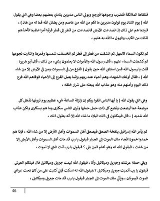 46
‫ي‬
‫ويول‬ ‫جع‬‫في‬ ‫وجوهها‬ ‫ب‬ ‫ن‬
‫فترص‬ ‫المالئكة‬ ‫فتلقاها‬
‫بعضا‬ ‫بعضهم‬ ‫ينادي‬ ‫مدبرين‬ ‫الناس‬
‫يقول‬ ‫ي‬
‫الن‬ ‫ي‬
‫وه‬
‫هللا‬
(
‫هاد‬ ‫من‬ ‫له‬ ‫فما‬ ‫هللا‬ ‫يضلل‬ ‫ومن‬ ‫عاصم‬ ‫من‬ ‫هللا‬ ‫من‬ ‫لكم‬ ‫ما‬ ‫مدبرين‬ ‫تولون‬ ‫يوم‬ ‫التناد‬ ‫يوم‬
)
،
‫انصدع‬ ‫إذ‬ ‫ذلك‬ ‫عل‬ ‫هم‬ ‫فبينما‬
‫فأخذهم‬ ‫عظيما‬ ‫ا‬‫ر‬‫أم‬ ‫أوا‬‫ر‬‫ف‬ ‫قطر‬ ‫إل‬ ‫قطر‬ ‫من‬ ‫فانصدعت‬ ‫األرض‬ ‫ت‬
، ‫عليم‬ ‫به‬ ‫هللا‬ ‫ما‬ ‫والهول‬ ‫الكرب‬ ‫من‬ ‫لذلك‬
‫نجومها‬ ‫ت‬ ‫ر‬
‫وانتي‬ ‫وقمرها‬ ‫شمسها‬ ‫انخسفت‬ ‫ثم‬ ‫قطر‬ ‫إل‬ ‫قطر‬ ‫من‬ ‫انشقت‬ ‫ثم‬ ‫كالمهل‬‫السماء‬ ‫تكون‬ ‫ثم‬
‫أبو‬ ‫قال‬ ، ‫ذلك‬ ‫من‬ ‫ء‬ ‫ي‬
‫ر‬
‫بس‬ ‫يعلمون‬ ‫ال‬ ‫واألموات‬ ‫هللا‬ ‫رسول‬ ‫قال‬ ، ‫عنهم‬ ‫السماء‬ ‫كشطت‬‫ثم‬
‫هريرة‬
‫يقول‬ ‫ن‬
‫حي‬ ‫هللا‬ ‫ن‬
‫استثن‬ ‫فمن‬ ‫هللا‬ ‫رسول‬ ‫يا‬ ‫قلت‬
(
‫شاء‬ ‫من‬ ‫إال‬ ‫األرض‬ ‫ي‬
‫ن‬
‫ف‬ ‫ومن‬ ‫السموات‬ ‫ي‬
‫ن‬
‫ف‬ ‫من‬ ‫ففيع‬
‫هللا‬
)
‫فوقاهم‬ ‫األحياء‬ ‫إل‬ ‫الفيع‬ ‫يصل‬ ‫وإنما‬ ‫هم‬‫رب‬ ‫عند‬ ‫أحياء‬ ‫وهم‬ ‫الشهداء‬ ‫أولئك‬ ‫فقال‬ ،
‫فيع‬ ‫هللا‬
‫منه‬ ‫وأمنهم‬ ‫اليوم‬ ‫ذلك‬
، ‫خلقه‬ ‫ار‬ ‫ر‬
‫رس‬ ‫عل‬ ‫يبعثه‬ ‫هللا‬ ‫عذاب‬‫وهو‬
‫يقو‬ ‫ي‬
‫الن‬ ‫ي‬
‫وه‬
‫هللا‬ ‫ل‬
(
‫كل‬‫تذهل‬ ‫ترونها‬ ‫يوم‬ ‫عظيم‬ ‫ء‬ ‫ي‬
‫ر‬
‫ش‬ ‫الساعة‬ ‫زلزلة‬ ‫إن‬ ‫ربكم‬ ‫اتقوا‬ ‫الناس‬ ‫أيها‬ ‫يا‬
‫عذاب‬ ‫ولكن‬ ‫بسكارى‬ ‫هم‬ ‫وما‬ ‫سكارى‬ ‫الناس‬ ‫وترى‬ ‫حملها‬ ‫حمل‬ ‫ذات‬ ‫كل‬‫وتضع‬ ‫أرضعت‬ ‫عما‬ ‫مرضعة‬
‫شديد‬ ‫هللا‬
)
، ‫ذلك‬ ‫يطول‬ ‫أنه‬ ‫إال‬ ‫هللا‬ ‫شاء‬ ‫ما‬ ‫البالء‬ ‫ذلك‬ ‫ي‬
‫ن‬
‫ف‬ ‫فيمكثون‬ ‫قال‬ ،
‫بنفخة‬ ‫افيل‬‫رس‬‫إ‬ ‫هللا‬‫يأمر‬ ‫ثم‬
‫هم‬ ‫فإذا‬ ، ‫هللا‬ ‫شاء‬ ‫من‬ ‫إال‬ ‫األرض‬ ‫وأهل‬ ‫السموات‬ ‫أهل‬ ‫فيصعق‬ ‫الصعق‬
‫إال‬ ‫األرض‬ ‫وأهل‬ ‫السموات‬ ‫أهل‬ ‫مات‬ ‫قد‬ ‫رب‬ ‫يا‬ ‫فيقول‬ ‫الجبار‬ ‫إل‬ ‫الموت‬ ‫ملك‬ ‫فجاء‬ ‫خمودا‬ ‫خمدوا‬
، ‫تموت‬ ‫ال‬ ‫ي‬
‫الج‬ ‫أنت‬ ‫رب‬ ‫يا‬ ‫فيقول‬ ‫؟‬ ‫ي‬
‫بف‬ ‫فمن‬ ‫أعلم‬ ‫وهو‬ ‫له‬ ‫هللا‬ ‫فيقول‬ ، ‫شئت‬ ‫من‬
‫وأنا‬ ‫وميكائيل‬ ‫يل‬‫وجي‬ ‫عرشك‬ ‫حملة‬ ‫ي‬
‫وبف‬
‫العرش‬ ‫فيتكلم‬ ‫قال‬ ‫وميكائيل‬ ‫يل‬‫جي‬ ‫ليمت‬ ‫هللا‬ ‫فيقول‬ ،
‫؟‬ ‫وميكائيل‬ ‫يل‬‫جي‬ ‫أتميت‬ ‫رب‬ ‫يا‬ ‫فيقول‬
‫ي‬
‫ر‬
‫عرش‬ ‫تحت‬ ‫كان‬‫من‬ ‫عل‬ ‫كتبت‬ ‫ي‬
‫ن‬
‫فإب‬ ‫اسكت‬ ‫له‬ ‫هللا‬ ‫فيقول‬
، ‫وميكائيل‬ ‫يل‬‫جي‬ ‫مات‬ ‫قد‬ ‫رب‬ ‫يا‬ ‫فيقول‬ ‫الجبار‬ ‫إل‬ ‫الموت‬ ‫ملك‬ ‫ي‬
‫ويأب‬ ، ‫فيموتان‬ ‫الموت‬
 