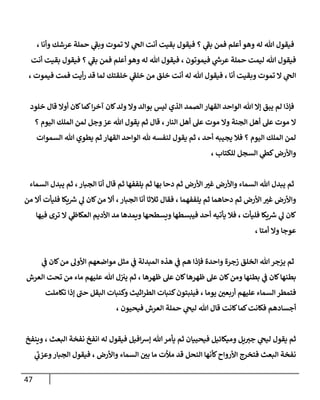 47
‫فيقول‬ ‫؟‬ ‫ي‬
‫بف‬ ‫فمن‬ ‫أعلم‬ ‫وهو‬ ‫له‬ ‫هللا‬ ‫فيقول‬
، ‫وأنا‬ ‫عرشك‬ ‫حملة‬ ‫ي‬
‫وبف‬ ‫تموت‬ ‫ال‬ ‫ي‬
‫الج‬ ‫أنت‬ ‫بقيت‬
‫أنت‬ ‫بقيت‬ ‫فيقول‬ ‫؟‬ ‫ي‬
‫بف‬ ‫فمن‬ ‫أعلم‬ ‫وهو‬ ‫له‬ ‫هللا‬ ‫فيقول‬ ، ‫فيموتون‬ ‫ي‬
‫ر‬
‫عرش‬ ‫حملة‬ ‫ليمت‬ ‫هللا‬ ‫فيقول‬
، ‫فيموت‬ ‫فمت‬ ‫أيت‬‫ر‬ ‫قد‬ ‫لما‬ ‫خلقتك‬ ‫ي‬
‫خلف‬ ‫من‬ ‫خلق‬ ‫أنت‬ ‫له‬ ‫هللا‬ ‫فيقول‬ ، ‫أنا‬ ‫وبقيت‬ ‫تموت‬ ‫ال‬ ‫ي‬
‫الج‬
‫الصمد‬ ‫القهار‬ ‫الواحد‬ ‫هللا‬ ‫إال‬ ‫يبق‬ ‫لم‬ ‫فإذا‬
‫خلود‬ ‫قال‬ ‫أوال‬ ‫كان‬‫كما‬‫ا‬‫ر‬‫آخ‬ ‫كان‬‫ولد‬ ‫وال‬ ‫بوالد‬ ‫ليس‬ ‫الذي‬
‫؟‬ ‫اليوم‬ ‫الملك‬ ‫لمن‬ ‫وجل‬‫عز‬ ‫هللا‬ ‫يقول‬ ‫ثم‬ ‫قال‬ ،‫النار‬ ‫أهل‬ ‫عل‬ ‫موت‬ ‫وال‬ ‫الجنة‬ ‫أهل‬ ‫عل‬ ‫موت‬ ‫ال‬
‫السموات‬ ‫هللا‬ ‫يطوي‬ ‫ثم‬ ‫القهار‬ ‫الواحد‬ ‫هلل‬ ‫لنفسه‬ ‫يقول‬ ‫ثم‬ ، ‫أحد‬ ‫يجيبه‬ ‫فال‬ ‫؟‬ ‫اليوم‬ ‫الملك‬ ‫لمن‬
، ‫للكتاب‬ ‫السجل‬ ‫ي‬
‫كط‬‫واألرض‬
‫السماء‬ ‫يبدل‬ ‫ثم‬ ،‫الجبار‬ ‫أنا‬ ‫قال‬ ‫ثم‬ ‫يلففها‬ ‫ثم‬ ‫بها‬ ‫دحا‬ ‫ثم‬ ‫األرض‬ ‫غي‬ ‫واألرض‬ ‫السماء‬ ‫هللا‬ ‫يبدل‬ ‫ثم‬
‫من‬ ‫أال‬ ‫فليأت‬ ‫يكا‬ ‫ر‬
‫رس‬ ‫ي‬
‫ل‬ ‫كان‬‫من‬ ‫أال‬ ،‫الجبار‬ ‫أنا‬ ‫ثالثا‬ ‫فقال‬ ، ‫يلففهما‬ ‫ثم‬ ‫دحاهما‬ ‫ثم‬ ‫األرض‬ ‫غي‬ ‫واألرض‬
‫األد‬ ‫مد‬ ‫ويمدها‬ ‫ويسطحها‬ ‫فيبسطها‬ ‫أحد‬ ‫يأتيه‬ ‫فال‬ ، ‫فليأت‬ ‫يكا‬ ‫ر‬
‫رس‬ ‫ي‬
‫ل‬ ‫كان‬
‫فيها‬ ‫ترى‬ ‫ال‬ ‫ي‬
‫ن‬
‫العكاط‬ ‫يم‬
، ‫أمتا‬ ‫وال‬ ‫عوجا‬
‫ي‬
‫ن‬
‫ف‬ ‫كان‬‫من‬ ‫األول‬ ‫مواضعهم‬ ‫مثل‬ ‫ي‬
‫ن‬
‫ف‬ ‫المبدلة‬ ‫هذه‬ ‫ي‬
‫ن‬
‫ف‬ ‫هم‬ ‫فإذا‬ ‫واحدة‬ ‫زجرة‬ ‫الخلق‬ ‫هللا‬‫يزجر‬ ‫ثم‬
‫العرش‬ ‫تحت‬ ‫من‬ ‫ماء‬ ‫عليهم‬ ‫هللا‬ ‫ل‬‫ن‬ ‫ن‬
‫يي‬ ‫ثم‬ ، ‫ظهرها‬ ‫عل‬ ‫كان‬‫ظهرها‬ ‫عل‬ ‫كان‬‫ومن‬ ‫بطنها‬ ‫ي‬
‫ن‬
‫ف‬ ‫كان‬‫بطنها‬
‫فينبتون‬ ، ‫يوما‬ ‫ن‬
‫أربعي‬ ‫عليهم‬ ‫السماء‬ ‫فتمطر‬
‫تكاملت‬ ‫إذا‬ ‫حن‬ ‫البقل‬ ‫وكنبات‬ ‫اثيث‬‫ر‬‫الط‬ ‫كنبات‬
، ‫فيحيون‬ ‫العرش‬ ‫حملة‬ ‫ي‬
‫ليج‬ ‫هللا‬ ‫قال‬ ‫كانت‬‫كما‬‫فكانت‬ ‫أجسادهم‬
‫وينفخ‬ ، ‫البعث‬ ‫نفخة‬ ‫انفخ‬ ‫له‬ ‫فيقول‬ ‫افيل‬‫رس‬‫إ‬ ‫هللا‬‫يأمر‬ ‫ثم‬ ‫فيحييان‬ ‫وميكائيل‬ ‫يل‬‫جي‬ ‫ي‬
‫ليج‬ ‫يقول‬ ‫ثم‬
‫ي‬
‫وعزب‬‫الجبار‬ ‫فيقول‬ ، ‫واألرض‬ ‫السماء‬ ‫ن‬
‫بي‬ ‫ما‬ ‫مألت‬ ‫قد‬ ‫النحل‬ ‫كأنها‬‫األرواح‬ ‫فتخرج‬ ‫البعث‬ ‫نفخة‬
 