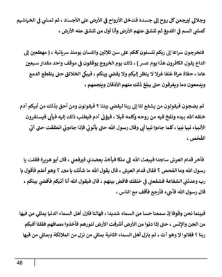 48
‫ا‬ ‫ي‬
‫ن‬
‫ف‬ ‫ي‬
‫ر‬
‫تمس‬ ‫ثم‬ ، ‫األجساد‬ ‫عل‬ ‫األرض‬ ‫ي‬
‫ن‬
‫ف‬ ‫األرواح‬ ‫فتدخل‬ ‫جسده‬ ‫إل‬ ‫روح‬ ‫كل‬‫جعن‬‫لي‬ ‫ي‬
‫وجالل‬
‫لخياشيم‬
، ‫األرض‬ ‫عنه‬ ‫تنشق‬ ‫من‬ ‫أول‬ ‫وأنا‬ ‫األرض‬ ‫عنهم‬ ‫تنشق‬ ‫ثم‬ ‫اللديغ‬ ‫ي‬
‫ن‬
‫ف‬ ‫السم‬ ‫ي‬
‫ر‬
‫كمس‬
، ‫رسيانية‬ ‫يومئذ‬ ‫واللسان‬ ‫ن‬
‫ثالثي‬ ‫سن‬ ‫عل‬ ‫كلكم‬‫تنسلون‬ ‫ربكم‬ ‫إل‬ ‫اعا‬‫رس‬ ‫فتخرجون‬
(
‫إل‬ ‫ن‬
‫مهطعي‬
‫عش‬ ‫يوم‬ ‫هذا‬ ‫الكافرون‬ ‫يقول‬ ‫الداع‬
)
‫ن‬
‫سبعي‬ ‫مقدار‬ ‫واحد‬ ‫موقف‬ ‫ي‬
‫ن‬
‫ف‬ ‫يوقفون‬ ‫الخروج‬ ‫يوم‬ ‫ذلك‬ ،
‫حف‬ ، ‫عاما‬
‫الدمع‬ ‫ينقطع‬ ‫حن‬ ‫الخالئق‬ ‫ي‬
‫فيبك‬ ، ‫بينكم‬ ‫ي‬
‫ن‬
‫يقض‬ ‫وال‬ ‫إليكم‬ ‫ينظر‬ ‫ال‬ ‫غرال‬ ‫غلفا‬ ‫اة‬‫ر‬‫ع‬ ‫اة‬
، ‫ويلجمهم‬ ‫األذقان‬ ‫منهم‬ ‫ذلك‬ ‫يبلغ‬ ‫حن‬ ‫ويغرقون‬ ‫دما‬ ‫ويدمعون‬
‫آدم‬ ‫أبيكم‬ ‫من‬ ‫بذلك‬ ‫أحق‬ ‫ومن‬ ‫فيقولون‬ ‫؟‬ ‫بيننا‬ ‫ي‬
‫ن‬
‫ليقض‬ ‫ربنا‬ ‫إل‬ ‫لنا‬ ‫يشفع‬ ‫من‬ ‫فيقولون‬ ‫يضجون‬ ‫ثم‬
‫و‬ ‫روحه‬ ‫من‬ ‫فيه‬ ‫ونفخ‬ ‫بيده‬ ‫هللا‬ ‫خلقه‬
‫فيستقرون‬ ‫فيأب‬ ‫إليه‬ ‫ذلك‬ ‫فيطلب‬ ‫آدم‬ ‫فيؤب‬ ، ‫قبال‬ ‫كلمه‬
‫ي‬
‫آب‬ ‫حن‬ ‫انطلقت‬ ‫ي‬
‫ن‬
‫جاءوب‬ ‫فإذا‬ ‫ي‬
‫ن‬
‫يأتوب‬ ‫حن‬ ‫هللا‬ ‫رسول‬ ‫وقال‬ ‫أب‬ ‫نبيا‬ ‫جاءوا‬ ‫كلما‬، ‫نبيا‬ ‫نبيا‬ ‫األنبياء‬
، ‫ص‬
ْ
‫ح‬‫الف‬
‫يا‬ ‫فقلت‬ ‫هريرة‬ ‫أبو‬ ‫قال‬ ، ‫ي‬
‫ن‬
‫فعن‬‫في‬ ‫بعضدي‬ ‫فيأخذ‬ ‫ملكا‬ ‫ي‬
‫إل‬ ‫هللا‬ ‫فيبعث‬ ‫ساجدا‬ ‫العرش‬ ‫قدام‬ ‫فأخر‬
‫يا‬ ‫فأقول‬ ‫أعلم‬ ‫وهو‬ ‫؟‬ ‫دمحم‬ ‫يا‬ ‫شأنك‬ ‫ما‬ ‫هللا‬ ‫يقول‬ ‫قال‬ ، ‫العرش‬ ‫قدام‬ ‫فقال‬ ‫؟‬ ‫الفحص‬ ‫وما‬ ‫هللا‬ ‫رسول‬
‫بي‬ ‫ي‬
‫ن‬
‫فأقض‬ ‫آتيكم‬ ‫أنا‬ ‫هللا‬ ‫فيقول‬ ‫قال‬ ، ‫بينهم‬ ‫فاقض‬ ‫خلقك‬ ‫ي‬
‫ن‬
‫ف‬ ‫ي‬
‫ن‬
‫فشفعن‬ ‫الشفاعة‬ ‫ي‬
‫ن‬
‫وعدتن‬ ‫رب‬
، ‫نكم‬
، ‫الناس‬ ‫مع‬ ‫فأقف‬ ‫فأرجع‬ ‫ء‬ ‫ي‬
‫فأج‬ ‫هللا‬ ‫رسول‬ ‫قال‬
‫فيها‬ ‫من‬ ‫ي‬
‫بمثل‬ ‫الدنيا‬ ‫السماء‬ ‫أهل‬ ‫ل‬‫ن‬ ‫ن‬
‫في‬ ‫فهالنا‬ ، ‫شديدا‬ ‫السماء‬ ‫من‬ ‫حسا‬ ‫سمعنا‬ ‫إذ‬ ‫وقوفا‬ ‫نحن‬ ‫فبينما‬
‫أفيكم‬ ‫فقلنا‬ ‫مصافهم‬ ‫فأخذوا‬ ‫لنورهم‬ ‫األرض‬ ‫قت‬ ‫ر‬
‫أرس‬ ‫األرض‬ ‫من‬ ‫دنوا‬ ‫إذا‬ ‫حن‬ ، ‫واإلنس‬ ‫الجن‬ ‫من‬
‫ي‬ ‫ثم‬ ، ‫آت‬ ‫وهو‬ ‫ال‬ ‫فقالوا‬ ‫؟‬ ‫ربنا‬
‫فيها‬ ‫من‬ ‫ي‬
‫وبمثل‬ ‫المالئكة‬ ‫من‬ ‫نزل‬ ‫من‬ ‫ي‬
‫بمثل‬ ‫الثانية‬ ‫السماء‬ ‫أهل‬ ‫ل‬‫ن‬ ‫ن‬
‫ي‬
 