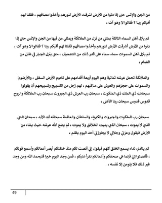 49
‫لهم‬ ‫فقلنا‬ ، ‫مصافهم‬ ‫وأخذوا‬ ‫لنورهم‬ ‫األرض‬ ‫قت‬ ‫ر‬
‫ارس‬ ‫األرض‬ ‫من‬ ‫دنوا‬ ‫إذا‬ ‫حن‬ ‫واإلنس‬ ‫الجن‬ ‫من‬
، ‫آت‬ ‫وهو‬ ‫ال‬ ‫فقالوا‬ ‫؟‬ ‫ربنا‬ ‫أفيكم‬
‫وا‬ ‫الجن‬ ‫من‬ ‫فيها‬ ‫من‬ ‫ي‬
‫وبمثل‬ ‫المالئكة‬ ‫من‬ ‫نزل‬ ‫من‬ ‫ي‬
‫بمثل‬ ‫الثالثة‬ ‫السماء‬ ‫أهل‬ ‫ل‬‫ن‬ ‫ن‬
‫يي‬ ‫ثم‬
‫إذا‬ ‫حن‬ ‫إلنس‬
، ‫آت‬ ‫وهو‬ ‫ال‬ ‫فقالوا‬ ‫؟‬ ‫ربنا‬ ‫أفيكم‬ ‫لهم‬ ‫فقلنا‬ ‫مصافهم‬ ‫وأخذوا‬ ‫لنورهم‬ ‫األرض‬ ‫قت‬ ‫ر‬
‫أرس‬ ‫األرض‬ ‫من‬ ‫دنوا‬
‫من‬ ‫ظلل‬ ‫ي‬
‫ن‬
‫ف‬ ‫الجبار‬ ‫ل‬‫ن‬ ‫ن‬
‫يي‬ ‫حن‬ ، ‫التضعيف‬ ‫من‬ ‫ذلك‬ ‫قدر‬ ‫عل‬ ‫سماء‬ ‫سماء‬ ‫السموات‬ ‫أهل‬ ‫ل‬‫ن‬ ‫ن‬
‫يي‬ ‫ثم‬
، ‫الغمام‬
‫األ‬ ‫تخوم‬ ‫عل‬ ‫أقدامهم‬ ‫أربعة‬ ‫اليوم‬ ‫وهم‬ ‫ثمانية‬ ‫عرشه‬ ‫تحمل‬ ‫والمالئكة‬
‫واألرضون‬ ، ‫السفل‬ ‫رض‬
‫يقولوا‬ ‫أن‬ ‫وتسبيحهم‬ ‫التسبيح‬ ‫من‬ ‫زجل‬ ‫لهم‬ ، ‫مناكبهم‬ ‫عل‬ ‫والعرش‬ ‫حجزهم‬ ‫عل‬ ‫والسموات‬
‫والروح‬ ‫المالئكة‬ ‫رب‬ ‫سبحان‬ ‫وت‬‫الجي‬ ‫ذي‬ ‫العرش‬ ‫رب‬ ‫سبحان‬ ، ‫الملكوت‬ ‫ذي‬ ‫الملك‬ ‫ذي‬ ‫سبحانك‬
، ‫األعل‬ ‫ربنا‬ ‫سبحان‬ ‫قدوس‬ ‫قدوس‬
‫والسلطان‬ ‫ياء‬‫والكي‬ ‫وت‬‫والجي‬ ‫الملكوت‬ ‫رب‬ ‫سبحان‬
‫ي‬
‫الج‬ ‫سبحان‬ ، ‫األبد‬ ‫أبد‬ ‫سبحانه‬ ‫والعظمة‬
‫من‬ ‫يشاء‬ ‫حيث‬ ‫عرشه‬ ‫هللا‬ ‫يضع‬ ‫ثم‬ ، ‫يموت‬ ‫وال‬ ‫الخالئق‬ ‫يميت‬ ‫الذي‬ ‫سبحان‬ ، ‫يموت‬ ‫ال‬ ‫الذي‬
، ‫بظلم‬ ‫اليوم‬ ‫أحد‬ ‫ي‬
‫ن‬
‫يجاوزب‬ ‫ال‬ ‫ي‬
‫وجالل‬ ‫ي‬
‫وعزب‬ ‫فيقول‬ ‫األرض‬
‫قولك‬ ‫وأسمع‬ ‫أعمالكم‬ ‫أبرص‬ ‫خلقتكم‬ ‫منذ‬ ‫لكم‬ ‫أنصت‬ ‫ي‬
‫ن‬
‫إب‬ ‫فيقول‬ ‫كلهم‬‫الخلق‬ ‫يسمع‬ ‫نداء‬ ‫ينادي‬ ‫ثم‬
‫م‬
‫وجد‬ ‫ومن‬ ‫هللا‬ ‫فليحمد‬ ‫ا‬‫خي‬ ‫اليوم‬ ‫وجد‬ ‫فمن‬ ، ‫عليكم‬ ‫أ‬‫ر‬‫تق‬ ‫وأعمالكم‬ ‫صحفكم‬ ‫ي‬
‫ه‬ ‫فإنما‬ ‫ي‬
‫إل‬ ‫فأنصتوا‬ ،
، ‫نفسه‬ ‫إال‬ ‫يلومن‬ ‫فال‬ ‫ذلك‬ ‫غي‬
 