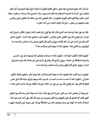 51
‫فيقول‬ ‫مظلم‬ ‫ساطع‬ ‫عنق‬ ‫منها‬ ‫فيخرج‬ ‫جهنم‬ ‫هللا‬‫يأمر‬ ‫ثم‬
(
‫المج‬ ‫أيها‬ ‫اليوم‬ ‫امتازوا‬
‫أعهد‬ ‫ألم‬ ‫رمون‬
‫إليكم‬
‫لك‬ ‫إنه‬ ‫الشيطان‬ ‫تعبدوا‬ ‫ال‬ ‫أن‬ ‫آدم‬ ‫ي‬
‫ن‬
‫بن‬ ‫يا‬
، ‫مستقيم‬ ‫اط‬‫ض‬ ‫هذا‬ ‫ي‬
‫ن‬
‫اعبدوب‬ ‫وأن‬ ، ‫ن‬
‫مبي‬ ‫عدو‬ ‫م‬
‫ولقد‬
ِ
‫ج‬ ‫منكم‬ ‫أضل‬
ِ‫ب‬
‫ا‬
‫ل‬
‫تعقلون‬ ‫تكونوا‬ ‫أفلم‬ ‫ا‬‫كثي‬
)
‫واإلنس‬ ‫الجن‬ ‫ن‬
‫الثقلي‬ ‫إال‬ ‫خلقه‬ ‫ن‬
‫بي‬ ‫هللا‬ ‫ي‬
‫ن‬
‫فيقض‬ ‫قال‬ ،
، ‫القرن‬ ‫ذات‬ ‫من‬ ‫الجماء‬ ‫ليقيد‬ ‫إنه‬ ‫حن‬ ، ‫بعض‬ ‫من‬ ‫بعضهم‬ ‫يقيد‬
‫اب‬‫ر‬‫ت‬ ‫ي‬
‫ن‬
‫كوب‬‫لها‬ ‫هللا‬ ‫قال‬ ‫أخرى‬ ‫عند‬ ‫لواحدة‬ ‫تبعة‬ ‫تبق‬ ‫لم‬ ‫فإذا‬
‫ذلك‬ ‫فعند‬ ‫ا‬
(
‫كنت‬ ‫ي‬
‫ن‬
‫ليتن‬ ‫يا‬‫الكافر‬ ‫يقول‬
‫ابا‬‫ر‬‫ت‬
)
‫بالذي‬ ‫فيؤب‬ ، ‫الدماء‬ ‫فيه‬ ‫ي‬
‫ن‬
‫يقض‬ ‫ما‬ ‫أول‬ ‫فيكون‬ ، ‫واإلنس‬ ‫الجن‬ ‫ن‬
‫الثقلي‬ ‫ن‬
‫بي‬ ‫هللا‬ ‫ي‬
‫ن‬
‫يقض‬ ‫ثم‬ ،
‫دما‬ ‫أوداجه‬ ‫تشخب‬ ‫أسه‬‫ر‬ ‫يحمل‬ ‫كلهم‬‫قتل‬ ‫بالذي‬ ‫ويؤب‬ ‫وكتابه‬ ‫هللا‬‫أمر‬ ‫عل‬ ‫الدنيا‬ ‫ي‬
‫ن‬
‫ف‬ ‫يقتل‬ ‫كان‬
‫و‬ ‫له‬ ‫هللا‬ ‫فيقول‬ ، ‫هذا‬ ‫ي‬
‫ن‬
‫قتلن‬ ‫ربنا‬ ‫فيقولون‬
‫؟‬ ‫هذا‬ ‫قتلت‬ ‫لم‬ ‫أعلم‬ ‫هو‬
‫الشمس‬ ‫نور‬ ‫مثل‬ ‫لوجهه‬ ‫هللا‬ ‫فيجعل‬ ‫صدقت‬ ‫له‬ ‫هللا‬ ‫فيقول‬ ، ‫لك‬ ‫العزة‬ ‫لتكون‬ ‫قتلته‬ ‫فيقول‬
‫ي‬
‫ن‬
‫ف‬ ‫ا‬‫ز‬‫تعز‬ ‫وأمره‬ ‫هللا‬ ‫طاعة‬‫غي‬ ‫عل‬ ‫الدنيا‬ ‫ي‬
‫ن‬
‫ف‬ ‫يقتل‬ ‫كان‬‫بالذي‬ ‫ويؤب‬ ، ‫الجنة‬ ‫إل‬ ‫المالئكة‬ ‫وتشيعه‬
، ‫دما‬ ‫أوداجه‬ ‫تشخب‬ ‫أسه‬‫ر‬ ‫يحمل‬ ‫كلهم‬‫قتل‬ ‫بالذي‬ ‫ويؤب‬ ، ‫الدنيا‬
‫ف‬
‫لتكون‬ ‫قتلته‬ ‫فيقول‬ ، ‫أعلم‬ ‫وهو‬ ‫هذا‬ ‫قتلت‬ ‫لم‬ ‫أعلم‬ ‫وهو‬ ‫له‬ ‫هللا‬ ‫فيقول‬ ‫هذا‬ ‫قتلت‬ ‫ربنا‬ ‫يا‬ ‫يقول‬
‫نفس‬ ‫تبف‬ ‫فال‬ ‫عيناه‬ ‫وتزرق‬ ‫وجهه‬ ‫هللا‬ ‫فيسود‬ ، ‫تعست‬ ‫تعست‬ ‫تعست‬ ‫له‬ ‫هللا‬ ‫فيقول‬ ، ‫ي‬
‫ل‬ ‫العزة‬
‫بالم‬ ‫ن‬
‫اللي‬ ‫شائب‬ ‫يومئذ‬ ‫ليكلف‬ ‫إنه‬ ‫حن‬ ‫خلقه‬ ‫من‬ ‫ي‬
‫بف‬ ‫من‬ ‫ن‬
‫بي‬ ‫هللا‬ ‫ي‬
‫ن‬
‫يقض‬ ‫ثم‬ ، ‫بها‬ ‫قتل‬ ‫إال‬ ‫قتلها‬
، ‫اء‬
‫ثم‬
‫ن‬
‫اللي‬ ‫من‬ ‫الماء‬ ‫يخلص‬ ‫أن‬ ‫يبيعه‬
‫الخلق‬ ‫فأسمع‬ ‫مناد‬ ‫نادى‬ ‫تبعة‬ ‫أحد‬ ‫عند‬ ‫ألحد‬ ‫يبق‬ ‫لم‬ ‫إذا‬ ‫حن‬
‫بآلهتهم‬ ‫قوم‬ ‫كل‬‫لتلحق‬ ‫أال‬ ‫فقال‬ ‫كلهم‬
‫هللا‬ ‫دون‬ ‫من‬ ‫يعبدون‬ ‫كانوا‬‫وما‬
‫هللا‬ ‫دون‬ ‫عبد‬ ‫أحد‬ ‫يبف‬ ‫فال‬
‫يد‬ ‫ن‬
‫بي‬ ‫آلهته‬ ‫له‬ ‫مثلت‬ ‫إال‬ ‫شيئا‬
‫يه‬
‫عيي‬ ‫صورة‬ ‫عل‬ ‫يومئذ‬ ‫المالئكة‬ ‫من‬ ‫ملك‬ ‫ويجعل‬
، ‫اليهود‬ ‫فيتبعه‬ ‫ر‬
 