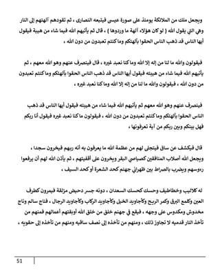 51
‫النار‬ ‫إل‬ ‫آلهتهم‬ ‫تقودهم‬ ‫ثم‬ ، ‫النصارى‬ ‫فيتبعه‬ ‫عيس‬ ‫صورة‬ ‫عل‬ ‫يومئذ‬ ‫المالئكة‬ ‫من‬ ‫ملك‬ ‫ويجعل‬
‫هللا‬ ‫يقول‬ ‫ي‬
‫الن‬ ‫ي‬
‫وه‬
(
‫وردوها‬ ‫ما‬ ‫آلهة‬ ‫هؤالء‬ ‫كان‬‫لو‬
)
‫فيقول‬ ‫هيبة‬ ‫من‬ ‫شاء‬ ‫فيما‬ ‫هللا‬ ‫يأتيهم‬ ‫ثم‬ ‫قال‬ ،
‫تعبدون‬ ‫كنتم‬‫وما‬ ‫بآلهتكم‬ ‫الحقوا‬ ‫الناس‬ ‫ذهب‬ ‫قد‬ ‫الناس‬ ‫أيها‬
، ‫هللا‬ ‫دون‬ ‫من‬
‫ثم‬ ، ‫معهم‬ ‫هللا‬‫وهو‬ ‫عنهم‬ ‫فينرصف‬ ‫قال‬ ، ‫ه‬‫غي‬ ‫نعبد‬ ‫كنا‬‫وما‬ ‫هللا‬ ‫إال‬ ‫إله‬ ‫من‬ ‫لنا‬ ‫ما‬ ‫وهللا‬ ‫فيقولون‬
‫تعبدون‬ ‫كنتم‬‫وما‬ ‫بآلهتكم‬ ‫الحقوا‬ ‫الناس‬ ‫ذهب‬ ‫قد‬ ‫الناس‬ ‫أيها‬ ‫فيقول‬ ‫هيبته‬ ‫من‬ ‫شاء‬ ‫فيما‬ ‫هللا‬ ‫يأتيهم‬
‫كن‬‫وما‬ ‫هللا‬ ‫إال‬ ‫إله‬ ‫من‬ ‫لنا‬ ‫ما‬ ‫وهللا‬ ‫فيقولون‬ ، ‫هللا‬ ‫دون‬ ‫من‬
، ‫ه‬‫غي‬ ‫نعبد‬ ‫ا‬
‫ذهب‬ ‫قد‬ ‫الناس‬ ‫أيها‬ ‫فيقول‬ ‫هيبته‬ ‫من‬ ‫شاء‬ ‫فيما‬ ‫هللا‬ ‫يأتيهم‬ ‫ثم‬ ‫معهم‬ ‫هللا‬ ‫وهو‬ ‫عنهم‬ ‫فينرصف‬
‫ربكم‬ ‫أنا‬ ‫فيقول‬ ‫ه‬‫غي‬ ‫نعبد‬ ‫كنا‬‫ما‬ ‫فيقولون‬ ، ‫هللا‬ ‫دون‬ ‫من‬ ‫تعبدون‬ ‫كنتم‬‫وما‬ ‫بآلهتكم‬ ‫الحقوا‬ ‫الناس‬
، ‫تعرفونها‬ ‫آية‬ ‫من‬ ‫ربكم‬ ‫ن‬
‫وبي‬ ‫بينكم‬ ‫فهل‬
، ‫سجدا‬ ‫فيخرون‬ ‫هم‬‫رب‬ ‫أنه‬ ‫به‬ ‫يعرفون‬ ‫ما‬ ‫هللا‬ ‫عظمة‬ ‫من‬ ‫لهم‬ ‫فيتجل‬ ‫ساق‬ ‫عن‬ ‫فيكشف‬ ‫قال‬
‫يرفعوا‬ ‫أن‬ ‫لهم‬ ‫هللا‬ ‫يأذن‬ ‫ثم‬ ، ‫أقفيتهم‬ ‫عل‬ ‫ويخرون‬‫البقر‬ ‫ي‬
‫كصياص‬ ‫ن‬
‫المنافقي‬ ‫أصالب‬ ‫هللا‬ ‫ويجعل‬
، ‫السيف‬ ‫كحد‬‫أو‬ ‫الشعرة‬ ‫كحد‬‫جهنم‬ ‫ي‬
‫ن‬
‫اب‬‫ر‬‫ظه‬ ‫ن‬
‫بي‬ ‫اط‬‫رص‬‫بال‬ ‫ب‬ ‫ن‬
‫ويرص‬ ‫رءوسهم‬
‫كح‬‫وحسك‬ ‫وخطاطيف‬ ‫كالليب‬‫له‬
‫كطرف‬‫فيمرون‬ ‫مزلقة‬ ‫دحيض‬ ‫جش‬ ‫دونه‬ ، ‫السعدان‬ ‫سك‬
‫وناج‬ ‫سالم‬ ‫فناج‬ ، ‫الرجال‬ ‫وكأجاويد‬ ‫كاب‬
‫الر‬ ‫وكأجاويد‬ ‫الخيل‬ ‫وكأجاويد‬ ‫ح‬ ‫الري‬ ‫وكمر‬ ‫ق‬‫الي‬ ‫وكلمع‬ ‫ن‬
‫العي‬
‫من‬ ‫فمنهم‬ ‫أعمالهم‬ ‫أوبقتهم‬ ‫هللا‬ ‫خلق‬ ‫من‬ ‫خلق‬ ‫جهنم‬ ‫ي‬
‫ن‬
‫ف‬ ‫فيقع‬ ، ‫وجهه‬ ‫عل‬ ‫ومكدوس‬ ‫مخدوش‬
‫من‬ ‫ومنهم‬ ، ‫ذلك‬ ‫تجاوز‬ ‫ال‬ ‫قدميه‬ ‫النار‬ ‫تأخذ‬
، ‫حقويه‬ ‫إل‬ ‫تأخذه‬ ‫من‬ ‫ومنهم‬ ‫ساقيه‬ ‫نصف‬ ‫إل‬ ‫تأخذه‬
 