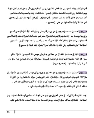 55
‫ا‬‫يسي‬ ‫فلبثنا‬ ‫قال‬
‫الجنة‬ ‫ي‬
‫أمن‬ ‫نصف‬ ‫يدخل‬ ‫بأن‬ ‫ي‬
‫ن‬
‫ب‬‫فيخي‬ ‫آت‬ ‫ي‬
‫رب‬ ‫من‬ ‫ي‬
‫ن‬
‫أتاب‬ ‫إنه‬ ‫فقال‬ ‫هللا‬ ‫رسول‬ ‫أتانا‬ ‫ثم‬
‫و‬ ‫الشفاعة‬ ‫ن‬
‫وبي‬
‫من‬ ‫جعلتنا‬ ‫لما‬ ‫والصحبة‬ ‫باهلل‬ ‫ننشدك‬ ‫هللا‬ ‫رسول‬ ‫يا‬ ‫فقالوا‬ ، ‫الشفاعة‬ ‫ت‬‫اخي‬ ‫ي‬
‫ن‬
‫إب‬
‫ي‬
‫شفاعن‬ ‫أن‬ ‫ن‬
‫حرص‬ ‫من‬ ‫أشهد‬ ‫ي‬
‫ن‬
‫فإب‬ ‫قال‬ ‫كبوا‬
‫ر‬ ‫فلما‬ ‫قال‬ ، ‫ي‬
‫شفاعن‬ ‫أهل‬ ‫من‬ ‫فأنتم‬ ‫قال‬ ‫؟‬ ‫شفاعتك‬ ‫أهل‬
‫ي‬
‫أمن‬ ‫من‬ ‫شيئا‬ ‫باهلل‬ ‫ك‬ ‫ر‬
‫يش‬ ‫ال‬ ‫مات‬ ‫لمن‬
( .
‫صحيح‬
)
62
_
‫روي‬
‫مسنده‬ ‫ي‬
‫ن‬
‫ف‬ ‫أحمد‬
(
02802
)
‫أصبح‬ ‫حن‬ ‫بآية‬ ‫أ‬‫ر‬‫فق‬ ‫ليلة‬ ‫هللا‬ ‫رسول‬ ‫صل‬ ‫قال‬ ‫ذر‬ ‫ي‬
‫أب‬ ‫عن‬
‫بها‬ ‫ويسجد‬ ‫بها‬ ‫كع‬
‫ير‬
(
‫الحكيم‬‫العييز‬ ‫أنت‬ ‫فإنك‬ ‫لهم‬ ‫تغفر‬ ‫وإن‬ ‫عبادك‬ ‫فإنهم‬ ‫تعذبهم‬ ‫إن‬
)
‫أصبح‬ ‫فلما‬
‫ي‬
‫رب‬ ‫سألت‬ ‫ي‬
‫ن‬
‫إب‬ ‫قال‬ ، ‫بها‬ ‫وتسجد‬ ‫بها‬ ‫كع‬
‫تر‬ ‫أصبحت‬ ‫حن‬ ‫اآلية‬ ‫هذه‬ ‫أ‬‫ر‬‫تق‬ ‫زلت‬ ‫ما‬ ‫هللا‬ ‫رسول‬ ‫يا‬ ‫قلت‬
‫ا‬
‫شيئا‬ ‫باهلل‬ ‫ك‬ ‫ر‬
‫يش‬ ‫ال‬ ‫لمن‬ ‫هللا‬ ‫شاء‬ ‫إن‬ ‫نائلة‬ ‫ي‬
‫وه‬ ‫فأعطانيها‬ ‫ي‬
‫ألمن‬ ‫لشفاعة‬
( .
‫صحيح‬
)
68
_
‫روي‬
‫مسنده‬ ‫ي‬
‫ن‬
‫ف‬ ‫ار‬‫ن‬
‫الي‬
(
0020
)
‫سافر‬ ‫إذا‬ ‫هللا‬ ‫رسول‬ ‫كان‬‫قاال‬ ‫موش‬ ‫ي‬
‫وأب‬ ‫جبل‬ ‫بن‬ ‫معاذ‬ ‫عن‬
‫من‬ ‫مات‬ ‫لمن‬ ‫ي‬
‫شفاعن‬ ‫إن‬ ‫يقول‬ ‫هللا‬ ‫رسول‬ ‫فسمعنا‬‫األنصار‬ ‫ثم‬ ‫المهاجرون‬ ‫يلزمونه‬ ‫الذين‬ ‫كان‬‫ا‬‫ر‬‫سف‬
‫أم‬
‫شيئا‬ ‫باهلل‬ ‫ك‬ ‫ر‬
‫يش‬ ‫ال‬ ‫ي‬
‫ن‬
( .
‫ه‬‫لغي‬ ‫صحيح‬
)
69
_
‫روي‬
‫مسنده‬ ‫ي‬
‫ن‬
‫ف‬ ‫أحمد‬
(
06569
)
‫نزل‬ ‫إذا‬ ‫هللا‬ ‫رسول‬ ‫كان‬‫قاال‬ ‫موش‬ ‫ي‬
‫أب‬ ‫وعن‬ ‫جبل‬ ‫بن‬ ‫معاذ‬ ‫عن‬
‫أنا‬ ‫الليل‬ ‫من‬ ‫فتعاررت‬ ‫قال‬ ‫حوله‬ ‫ونحن‬ ‫ي‬
‫النن‬ ‫فقام‬ ‫ال‬‫ن‬ ‫ن‬
‫مي‬ ‫لنا‬‫ن‬ ‫ن‬
‫في‬ ‫قال‬ ‫المهاجرين‬ ‫يليه‬ ‫الذي‬ ‫كان‬‫ال‬‫ن‬ ‫ن‬
‫مي‬
‫سم‬ ‫إذ‬ ‫نطلبه‬ ‫فخرجنا‬ ‫قال‬ ‫فنظرنا‬ ‫ومعاذ‬
‫ما‬ ‫قال‬ ‫نظر‬ ‫أقبل‬ ‫فلما‬ ، ‫أقبل‬ ‫إذ‬ ‫األرحاء‬ ‫كهييز‬‫ا‬‫ز‬‫هيي‬ ‫عنا‬
، ‫ء‬ ‫ي‬
‫ر‬
‫ش‬ ‫أصابك‬ ‫يكون‬ ‫أن‬ ‫خشينا‬ ‫كنت‬‫حيث‬ ‫نرك‬ ‫فلم‬ ‫انتبهنا‬ ‫قالوا‬ ‫؟‬ ‫شأنكم‬
‫لهم‬ ‫ت‬‫فاخي‬ ‫شفاعة‬ ‫أو‬ ‫ي‬
‫أمن‬ ‫نصف‬ ‫الجنة‬ ‫يدخل‬ ‫أن‬ ‫ن‬
‫بي‬ ‫ي‬
‫ن‬
‫ب‬‫فخي‬ ‫ي‬
‫منام‬ ‫ي‬
‫ن‬
‫ف‬ ‫آت‬ ‫ي‬
‫ن‬
‫أتاب‬ ‫قال‬ ‫نطلبك‬ ‫جئنا‬
‫الصح‬ ‫وبحق‬ ‫اإلسالم‬ ‫بحق‬ ‫نسألك‬ ‫فإنا‬ ‫فقلنا‬ ، ‫الشفاعة‬
‫عليه‬ ‫فاجتمع‬ ‫قال‬ ، ‫الجنة‬ ‫أدخلتنا‬ ‫لما‬ ‫بة‬
 