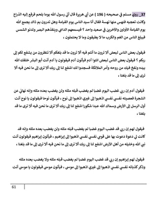 61
22
_
‫روي‬
‫صحيحه‬ ‫ي‬
‫ن‬
‫ف‬ ‫مسلم‬
(
690
)
‫اع‬‫ر‬‫الذ‬ ‫إليه‬ ‫فرفع‬ ‫بلحم‬ ‫يوما‬ ‫هللا‬ ‫رسول‬ ‫ي‬
‫أب‬ ‫قال‬ ‫هريرة‬ ‫ي‬
‫أب‬ ‫عن‬
‫هللا‬ ‫يجمع‬ ‫ذاك‬ ‫بم‬ ‫تدرون‬ ‫وهل‬ ‫القيامة‬ ‫يوم‬ ‫الناس‬ ‫سيد‬ ‫أنا‬ ‫فقال‬ ‫نهسة‬ ‫منها‬ ‫فنهس‬ ‫تعجبه‬ ‫وكانت‬
‫ي‬
‫ن‬
‫ف‬ ‫واآلخرين‬ ‫ن‬
‫األولي‬ ‫القيامة‬ ‫يوم‬
‫الشمس‬ ‫وتدنو‬‫البرص‬ ‫وينفذهم‬ ‫ي‬
‫الدايع‬ ‫فيسمعهم‬ ‫؟‬ ‫واحد‬ ‫صعيد‬
، ‫يحتملون‬ ‫ال‬ ‫وما‬ ‫يطيقون‬ ‫ال‬ ‫ما‬ ‫والكرب‬ ‫الغم‬ ‫من‬ ‫الناس‬ ‫فيبلغ‬
‫إل‬ ‫لكم‬ ‫يشفع‬ ‫من‬ ‫تنظرون‬ ‫أال‬ ‫بلغكم‬ ‫قد‬ ‫ما‬ ‫ترون‬ ‫أال‬ ‫فيه‬ ‫أنتم‬ ‫ما‬ ‫ترون‬ ‫أال‬ ‫لبعض‬ ‫الناس‬ ‫بعض‬ ‫فيقول‬
‫فيقولو‬ ‫آدم‬ ‫فيأتون‬ ‫آدم‬ ‫ائتوا‬ ‫لبعض‬ ‫الناس‬ ‫بعض‬ ‫فيقول‬ ‫؟‬ ‫ربكم‬
‫هللا‬ ‫خلقك‬ ‫ر‬
‫البش‬ ‫أبو‬ ‫أنت‬ ‫آدم‬ ‫يا‬ ‫ن‬
‫أال‬ ‫فيه‬ ‫نحن‬ ‫ما‬ ‫إل‬ ‫ترى‬ ‫أال‬ ‫ربك‬ ‫إل‬ ‫لنا‬ ‫اشفع‬ ‫لك‬ ‫فسجدوا‬ ‫المالئكة‬ ‫وأمر‬ ‫روحه‬ ‫من‬ ‫فيك‬ ‫ونفخ‬ ‫بيده‬
، ‫بلغنا‬ ‫قد‬ ‫ما‬ ‫إل‬ ‫ترى‬
‫عن‬ ‫ي‬
‫ن‬
‫نهاب‬ ‫وإنه‬ ‫مثله‬ ‫بعده‬ ‫يغضب‬ ‫ولن‬ ‫مثله‬ ‫قبله‬ ‫يغضب‬ ‫لم‬ ‫غضبا‬ ‫اليوم‬ ‫غضب‬ ‫ي‬
‫رب‬ ‫إن‬ ‫آدم‬ ‫فيقول‬
‫اذ‬ ‫ي‬
‫نفس‬ ‫ي‬
‫نفس‬ ‫فعصيته‬ ‫الشجرة‬
‫أنت‬ ‫نوح‬ ‫يا‬ ‫فيقولون‬ ‫نوحا‬ ‫فيأتون‬ ، ‫نوح‬ ‫إل‬ ‫اذهبوا‬ ‫ي‬‫غي‬ ‫إل‬ ‫هبوا‬
‫قد‬ ‫ما‬ ‫ترى‬ ‫أال‬ ‫فيه‬ ‫نحن‬ ‫ما‬ ‫ترى‬ ‫أال‬ ‫ربك‬ ‫إل‬ ‫لنا‬ ‫اشفع‬ ‫ا‬‫ر‬‫شكو‬ ‫عبدا‬ ‫هللا‬ ‫وسماك‬ ‫األرض‬ ‫إل‬ ‫الرسل‬ ‫أول‬
، ‫بلغنا‬
‫قد‬ ‫وإنه‬ ‫مثله‬ ‫بعده‬ ‫يغضب‬ ‫ولن‬ ‫مثله‬ ‫قبله‬ ‫يغضب‬ ‫لم‬ ‫غضبا‬ ‫اليوم‬ ‫غضب‬ ‫قد‬ ‫ي‬
‫رب‬ ‫إن‬ ‫لهم‬ ‫فيقول‬
‫دعوة‬ ‫ي‬
‫ل‬ ‫كانت‬
‫أنت‬ ‫فيقولون‬ ‫اهيم‬‫ر‬‫إب‬ ‫فيأتون‬ ، ‫اهيم‬‫ر‬‫إب‬ ‫إل‬ ‫اذهبوا‬ ‫ي‬
‫نفس‬ ‫ي‬
‫نفس‬ ‫ي‬
‫قوم‬ ‫عل‬ ‫بها‬ ‫دعوت‬
، ‫بلغنا‬ ‫قد‬ ‫ما‬ ‫إل‬ ‫ترى‬ ‫أال‬ ‫فيه‬ ‫نحن‬ ‫ما‬ ‫إل‬ ‫ترى‬ ‫أال‬ ‫ربك‬ ‫إل‬ ‫لنا‬ ‫اشفع‬ ‫األرض‬ ‫أهل‬ ‫من‬ ‫وخليله‬ ‫هللا‬ ‫ي‬
‫نن‬
‫مثله‬ ‫بعده‬ ‫يغضب‬ ‫وال‬ ‫مثله‬ ‫قبله‬ ‫يغضب‬ ‫لم‬ ‫غضبا‬ ‫اليوم‬ ‫غضب‬ ‫قد‬ ‫ي‬
‫رب‬ ‫إن‬ ‫اهيم‬‫ر‬‫إب‬ ‫لهم‬ ‫فيقول‬
‫وذ‬
‫أنت‬ ‫موش‬ ‫يا‬ ‫فيقولون‬ ‫موش‬ ‫فيأتون‬ ، ‫موش‬ ‫إل‬ ‫اذهبوا‬ ‫ي‬‫غي‬ ‫إل‬ ‫اذهبوا‬ ‫ي‬
‫نفس‬ ‫ي‬
‫نفس‬ ‫كذباته‬‫كر‬
 