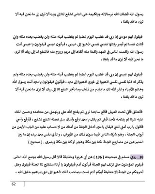 62
‫أال‬ ‫فيه‬ ‫نحن‬ ‫ما‬ ‫إل‬ ‫ترى‬ ‫أال‬ ‫ربك‬ ‫إل‬ ‫لنا‬ ‫اشفع‬ ‫الناس‬ ‫عل‬ ‫وبتكليمه‬ ‫برساالته‬ ‫هللا‬ ‫فضلك‬ ‫هللا‬ ‫رسول‬
، ‫بلغنا‬ ‫قد‬ ‫ما‬ ‫ترى‬
‫مثله‬ ‫قبله‬ ‫يغضب‬ ‫لم‬ ‫غضبا‬ ‫اليوم‬ ‫غضب‬ ‫قد‬ ‫ي‬
‫رب‬ ‫إن‬ ‫موش‬ ‫لهم‬ ‫فيقول‬
‫ي‬
‫ن‬
‫وإب‬ ‫مثله‬ ‫بعده‬ ‫يغضب‬ ‫ولن‬
‫أنت‬ ‫عيس‬ ‫يا‬ ‫فيقولون‬ ‫عيس‬ ‫فيأتون‬ ، ‫عيس‬ ‫إل‬ ‫اذهبوا‬ ‫ي‬
‫نفس‬ ‫ي‬
‫نفس‬ ‫بقتلها‬ ‫أومر‬ ‫لم‬ ‫نفسا‬ ‫قتلت‬
‫ترى‬ ‫أال‬ ‫ربك‬ ‫إل‬ ‫لنا‬ ‫فاشفع‬ ‫منه‬ ‫وروح‬ ‫مريم‬ ‫إل‬ ‫ألقاها‬ ‫منه‬ ‫وكلمة‬ ‫المهد‬ ‫ي‬
‫ن‬
‫ف‬ ‫الناس‬ ‫وكلمت‬ ‫هللا‬ ‫رسول‬
، ‫بلغنا‬ ‫قد‬ ‫ما‬ ‫ترى‬ ‫أال‬ ‫فيه‬ ‫نحن‬ ‫ما‬
‫ي‬
‫رب‬ ‫إن‬ ‫عيس‬ ‫لهم‬ ‫فيقول‬
‫ولم‬ ‫مثله‬ ‫بعده‬ ‫يغضب‬ ‫ولن‬ ‫مثله‬ ‫قبله‬ ‫يغضب‬ ‫لم‬ ‫غضبا‬ ‫اليوم‬ ‫غضب‬ ‫قد‬
‫هللا‬ ‫رسول‬ ‫أنت‬ ‫دمحم‬ ‫يا‬ ‫فيقولون‬ ‫ي‬
‫ن‬
‫فيأتوب‬ ، ‫دمحم‬ ‫إل‬ ‫اذهبوا‬ ‫ي‬‫غي‬ ‫إل‬ ‫اذهبوا‬ ‫ي‬
‫نفس‬ ‫ي‬
‫نفس‬ ‫ذنبا‬ ‫له‬ ‫يذكر‬
‫أال‬ ‫فيه‬ ‫نحن‬ ‫ما‬ ‫ترى‬ ‫أال‬ ‫ربك‬ ‫إل‬ ‫لنا‬ ‫اشفع‬ ‫تأخر‬ ‫وما‬ ‫ذنبك‬ ‫من‬ ‫تقدم‬ ‫ما‬ ‫لك‬ ‫هللا‬ ‫وغفر‬ ‫األنبياء‬ ‫وخاتم‬
‫ما‬ ‫ترى‬
، ‫بلغنا‬ ‫قد‬
‫الثناء‬ ‫وحسن‬ ‫محامده‬ ‫من‬ ‫ي‬
‫ن‬
‫ويلهمن‬ ‫ي‬
‫عل‬ ‫هللا‬ ‫يفتح‬ ‫ثم‬ ‫ي‬
‫لرب‬ ‫ساجدا‬ ‫فأقع‬ ‫العرش‬ ‫تحت‬ ‫ي‬
‫فآب‬ ‫فأنطلق‬
‫ي‬
‫أش‬‫ر‬ ‫فأرفع‬ ، ‫تشفع‬ ‫اشفع‬ ‫تعطه‬ ‫سل‬ ‫أسك‬‫ر‬ ‫ارفع‬ ‫دمحم‬ ‫يا‬ ‫يقال‬ ‫ثم‬ ‫ي‬
‫قبل‬ ‫ألحد‬ ‫يفتحه‬ ‫لم‬ ‫شيئا‬ ‫عليه‬
‫م‬ ‫عليه‬ ‫حساب‬ ‫ال‬ ‫من‬ ‫أمتك‬ ‫من‬ ‫الجنة‬ ‫أدخل‬ ‫دمحم‬ ‫يا‬ ‫فيقال‬ ‫ي‬
‫أمن‬ ‫ي‬
‫أمن‬ ‫رب‬ ‫يا‬ ‫فأقول‬
‫من‬ ‫األيمن‬ ‫الباب‬ ‫ن‬
‫ن‬
‫بي‬ ‫ما‬ ‫إن‬ ‫بيده‬ ‫دمحم‬ ‫نفس‬ ‫والذي‬ ، ‫األبواب‬ ‫من‬ ‫ذلك‬ ‫سوى‬ ‫فيما‬ ‫الناس‬ ‫كاء‬ ‫ر‬
‫رس‬ ‫وهم‬ ، ‫الجنة‬ ‫أبواب‬
‫وبرصى‬ ‫مكة‬ ‫ن‬
‫بي‬ ‫كما‬‫أو‬ ‫وهجر‬ ‫مكة‬ ‫ن‬
‫بي‬ ‫لكما‬ ‫الجنة‬ ‫ع‬ ‫مصاري‬ ‫من‬ ‫ن‬
‫اعي‬‫رص‬‫الم‬
( .
‫صحيح‬
)
28
_
‫روي‬
‫صحيحه‬ ‫ي‬
‫ن‬
‫ف‬ ‫مسلم‬
(
690
)
‫وحذيفة‬ ‫هريرة‬ ‫ي‬
‫أب‬ ‫عن‬
‫يجمع‬ ‫هللا‬ ‫رسول‬ ‫قال‬ ‫قاال‬
‫الناس‬ ‫هللا‬
‫وهل‬ ‫فيقول‬ ‫الجنة‬ ‫لنا‬ ‫استفتح‬ ‫أبانا‬ ‫يا‬ ‫فيقولون‬ ‫آدم‬ ‫فيأتون‬ ‫الجنة‬ ‫لهم‬ ‫تزلف‬ ‫حن‬ ‫المؤمنون‬ ‫فيقوم‬
، ‫هللا‬ ‫خليل‬ ‫اهيم‬‫ر‬‫إب‬ ‫ي‬
‫ن‬
‫ابن‬ ‫إل‬ ‫اذهبوا‬ ‫ذلك‬ ‫بصاحب‬ ‫لست‬ ‫آدم‬ ‫أبيكم‬ ‫خطيئة‬ ‫إال‬ ‫الجنة‬ ‫من‬ ‫أخرجكم‬
 