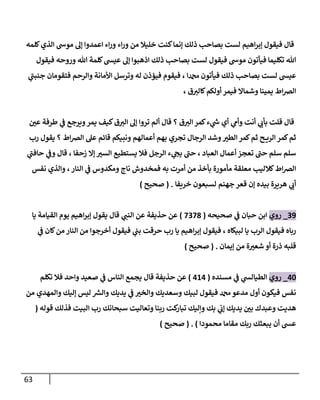 63
‫كلمه‬‫الذي‬ ‫موش‬ ‫إل‬ ‫اعمدوا‬ ‫اء‬‫ر‬‫و‬ ‫اء‬‫ر‬‫و‬ ‫من‬ ‫خليال‬ ‫كنت‬‫إنما‬ ‫ذلك‬ ‫بصاحب‬ ‫لست‬ ‫اهيم‬‫ر‬‫إب‬ ‫فيقول‬ ‫قال‬
‫فيقول‬ ‫وروحه‬ ‫هللا‬ ‫كلمة‬‫عيس‬ ‫إل‬ ‫اذهبوا‬ ‫ذلك‬ ‫بصاحب‬ ‫لست‬ ‫فيقول‬ ‫موش‬ ‫فيأتون‬ ‫تكليما‬ ‫هللا‬
‫ي‬
‫جنبن‬ ‫فتقومان‬ ‫والرحم‬ ‫األمانة‬ ‫وترسل‬ ‫له‬ ‫فيؤذن‬ ‫فيقوم‬ ، ‫دمحما‬ ‫فيأتون‬ ‫ذلك‬ ‫بصاحب‬ ‫لست‬ ‫عيس‬
‫الرص‬
، ‫ق‬‫كالي‬‫أولكم‬ ‫فيمر‬ ‫وشماال‬ ‫يمينا‬ ‫اط‬
‫ن‬
‫عي‬ ‫طرفة‬ ‫ي‬
‫ن‬
‫ف‬ ‫ويرجع‬‫يمر‬ ‫كيف‬‫ق‬‫الي‬ ‫إل‬ ‫تروا‬ ‫ألم‬ ‫قال‬ ‫؟‬ ‫ق‬‫الي‬ ‫كمر‬‫ء‬ ‫ي‬
‫ر‬
‫ش‬ ‫أي‬ ‫ي‬
‫وأم‬ ‫أنت‬ ‫ي‬
‫بأب‬ ‫قلت‬ ‫قال‬
‫رب‬ ‫يقول‬ ‫؟‬ ‫اط‬‫رص‬‫ال‬ ‫عل‬ ‫قائم‬ ‫ونبيكم‬ ‫أعمالهم‬ ‫بهم‬ ‫تجري‬ ‫الرجال‬ ‫وشد‬‫الطي‬ ‫كمر‬‫ثم‬ ‫ح‬ ‫الري‬ ‫كمر‬‫ثم‬
‫ء‬ ‫ي‬
‫يج‬ ‫حن‬ ، ‫العباد‬ ‫أعمال‬ ‫تعجز‬ ‫حن‬ ‫سلم‬ ‫سلم‬
‫ي‬
‫حافن‬ ‫ي‬
‫ن‬
‫وف‬ ‫قال‬ ، ‫زحفا‬ ‫إال‬‫السي‬ ‫يستطيع‬ ‫فال‬ ‫الرجل‬
‫نفس‬ ‫والذي‬ ، ‫النار‬ ‫ي‬
‫ن‬
‫ف‬ ‫ومكدوس‬ ‫ناج‬ ‫فمخدوش‬ ‫به‬ ‫أمرت‬ ‫من‬ ‫بأخذ‬ ‫مأمورة‬ ‫معلقة‬ ‫كالليب‬‫اط‬‫رص‬‫ال‬
‫خريفا‬ ‫لسبعون‬ ‫جهنم‬‫قعر‬ ‫إن‬ ‫بيده‬ ‫هريرة‬ ‫ي‬
‫أب‬
( .
‫صحيح‬
)
29
_
‫روي‬
‫صحيحه‬ ‫ي‬
‫ن‬
‫ف‬ ‫حبان‬ ‫ابن‬
(
2228
)
‫يو‬ ‫اهيم‬‫ر‬‫إب‬ ‫يقول‬ ‫قال‬ ‫ي‬
‫النن‬ ‫عن‬ ‫حذيفة‬ ‫عن‬
‫يا‬ ‫القيامة‬ ‫م‬
‫ي‬
‫ن‬
‫ف‬ ‫كان‬‫من‬ ‫النار‬ ‫من‬ ‫أخرجوا‬ ‫فيقول‬ ‫ي‬
‫ن‬
‫بن‬ ‫حرقت‬ ‫رب‬ ‫يا‬ ‫اهيم‬‫ر‬‫إب‬ ‫فيقول‬ ، ‫لبيكاه‬ ‫يا‬ ‫الرب‬ ‫فيقول‬ ‫رباه‬
‫إيمان‬ ‫من‬ ‫ة‬‫شعي‬ ‫أو‬ ‫ذرة‬ ‫قلبه‬
( .
‫صحيح‬
)
02
_
‫روي‬
‫مسنده‬ ‫ي‬
‫ن‬
‫ف‬ ‫ي‬
‫الطيالس‬
(
060
)
‫تكلم‬ ‫فال‬ ‫واحد‬ ‫صعيد‬ ‫ي‬
‫ن‬
‫ف‬ ‫الناس‬ ‫يجمع‬ ‫قال‬ ‫حذيفة‬ ‫عن‬
‫لبيك‬ ‫فيقول‬ ‫دمحم‬ ‫مدعو‬ ‫أول‬ ‫فيكون‬ ‫نفس‬
‫من‬ ‫والمهدي‬ ‫إليك‬ ‫ليس‬ ‫ر‬
‫والش‬ ‫يديك‬ ‫ي‬
‫ن‬
‫ف‬ ‫والخي‬ ‫وسعديك‬
‫قوله‬ ‫فذلك‬ ‫البيت‬ ‫رب‬ ‫سبحانك‬ ‫وتعاليت‬ ‫ربنا‬ ‫كت‬
‫تبار‬ ‫وإليك‬ ‫بك‬ ‫ي‬
‫ن‬
‫إب‬ ‫يديك‬ ‫ن‬
‫بي‬ ‫وعبدك‬ ‫هديت‬
(
‫محمودا‬ ‫مقاما‬ ‫ربك‬ ‫يبعثك‬ ‫أن‬ ‫عس‬
)
( .
‫صحيح‬
)
 