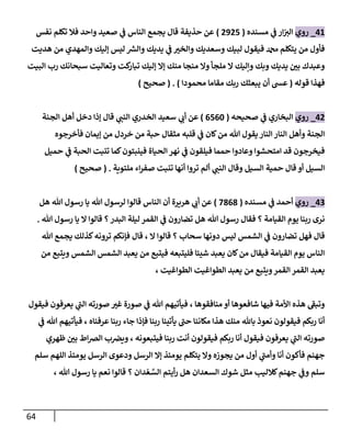 64
06
_
‫روي‬
‫مسنده‬ ‫ي‬
‫ن‬
‫ف‬ ‫ار‬‫ن‬
‫الي‬
(
0905
)
‫نف‬ ‫تكلم‬ ‫فال‬ ‫واحد‬ ‫صعيد‬ ‫ي‬
‫ن‬
‫ف‬ ‫الناس‬ ‫يجمع‬ ‫قال‬ ‫حذيفة‬ ‫عن‬
‫س‬
‫هديت‬ ‫من‬ ‫والمهدي‬ ‫إليك‬ ‫ليس‬ ‫ر‬
‫والش‬ ‫يديك‬ ‫ي‬
‫ن‬
‫ف‬ ‫والخي‬ ‫وسعديك‬ ‫لبيك‬ ‫فيقول‬ ‫دمحم‬ ‫يتكلم‬ ‫من‬ ‫فأول‬
‫البيت‬ ‫رب‬ ‫سبحانك‬ ‫وتعاليت‬ ‫كت‬
‫تبار‬ ‫إليك‬ ‫إال‬ ‫منك‬ ‫منجا‬ ‫وال‬ ‫ملجأ‬ ‫ال‬ ‫وإليك‬ ‫وبك‬ ‫يديك‬ ‫ن‬
‫بي‬ ‫وعبدك‬
‫قوله‬ ‫فهذا‬
(
‫محمودا‬ ‫مقاما‬ ‫ربك‬ ‫يبعثك‬ ‫أن‬ ‫عس‬
( . )
‫صحيح‬
)
00
_
‫روي‬
‫صحيحه‬ ‫ي‬
‫ن‬
‫ف‬ ‫البخاري‬
(
502
0
)
‫الجنة‬ ‫أهل‬ ‫دخل‬ ‫إذا‬ ‫قال‬ ‫ي‬
‫النن‬ ‫الخدري‬ ‫سعيد‬ ‫ي‬
‫أب‬ ‫عن‬
‫فأخرجوه‬ ‫إيمان‬ ‫من‬ ‫خردل‬ ‫من‬ ‫حبة‬ ‫مثقال‬ ‫قلبه‬ ‫ي‬
‫ن‬
‫ف‬ ‫كان‬‫من‬ ‫هللا‬ ‫يقول‬ ‫النار‬‫النار‬ ‫وأهل‬ ‫الجنة‬
‫حميل‬ ‫ي‬
‫ن‬
‫ف‬ ‫الحبة‬ ‫تنبت‬ ‫كما‬‫فينبتون‬ ‫الحياة‬ ‫نهر‬ ‫ي‬
‫ن‬
‫ف‬ ‫فيلقون‬ ‫حمما‬ ‫وعادوا‬ ‫امتحشوا‬ ‫قد‬ ‫فيخرجون‬
‫أل‬ ‫ي‬
‫النن‬ ‫وقال‬ ‫السيل‬ ‫حمية‬ ‫قال‬ ‫أو‬ ‫السيل‬
‫ملتوية‬ ‫اء‬‫ر‬‫صف‬ ‫تنبت‬ ‫أنها‬ ‫تروا‬ ‫م‬
( .
‫صحيح‬
)
02
_
‫روي‬
‫مسنده‬ ‫ي‬
‫ن‬
‫ف‬ ‫أحمد‬
(
2808
)
‫هل‬ ‫هللا‬ ‫رسول‬ ‫يا‬ ‫هللا‬ ‫لرسول‬ ‫قالوا‬ ‫الناس‬ ‫أن‬ ‫هريرة‬ ‫ي‬
‫أب‬ ‫عن‬
‫هللا‬ ‫رسول‬ ‫يا‬ ‫ال‬ ‫قالوا‬ ‫؟‬‫البدر‬ ‫ليلة‬ ‫القمر‬ ‫ي‬
‫ن‬
‫ف‬ ‫تضارون‬ ‫هل‬ ‫هللا‬ ‫رسول‬ ‫فقال‬ ‫؟‬ ‫القيامة‬ ‫يوم‬ ‫ربنا‬ ‫نرى‬
.
‫دونها‬ ‫ليس‬ ‫الشمس‬ ‫ي‬
‫ن‬
‫ف‬ ‫تضارون‬ ‫فهل‬ ‫قال‬
‫ال‬ ‫قالوا‬ ‫؟‬ ‫سحاب‬
،
‫هللا‬ ‫يجمع‬ ‫كذلك‬‫ترونه‬ ‫فإنكم‬ ‫قال‬
‫من‬ ‫ويتبع‬ ‫الشمس‬ ‫الشمس‬ ‫يعبد‬ ‫من‬ ‫فيتبع‬ ‫فليتبعه‬ ‫شيئا‬ ‫يعبد‬ ‫كان‬‫من‬ ‫فيقال‬ ‫القيامة‬ ‫يوم‬ ‫الناس‬
‫الطواغيت‬ ‫الطواغيت‬ ‫يعبد‬ ‫من‬ ‫ويتبع‬‫القمر‬ ‫القمر‬ ‫يعبد‬
،
‫ص‬ ‫غي‬ ‫صورة‬ ‫ي‬
‫ن‬
‫ف‬ ‫هللا‬ ‫فيأتيهم‬ ، ‫منافقوها‬ ‫أو‬ ‫شافعوها‬ ‫فيها‬ ‫األمة‬ ‫هذه‬ ‫وتبف‬
‫فيقول‬ ‫يعرفون‬ ‫ي‬
‫الن‬ ‫ورته‬
‫عرفناه‬ ‫ربنا‬ ‫جاء‬ ‫فإذا‬ ‫ربنا‬ ‫يأتينا‬ ‫حن‬ ‫مكاننا‬ ‫هذا‬ ‫منك‬ ‫باهلل‬ ‫نعوذ‬ ‫فيقولون‬ ‫ربكم‬ ‫أنا‬
،
‫ي‬
‫ن‬
‫ف‬ ‫هللا‬ ‫فيأتيهم‬
‫فيتبعونه‬ ‫ربنا‬ ‫أنت‬ ‫فيقولون‬ ‫ربكم‬ ‫أنا‬ ‫فيقول‬ ‫يعرفون‬ ‫ي‬
‫الن‬ ‫صورته‬
،
‫ظهري‬ ‫ن‬
‫بي‬ ‫اط‬‫رص‬‫ال‬ ‫ب‬ ‫ن‬
‫ويرص‬
‫إال‬ ‫يومئذ‬ ‫يتكلم‬ ‫وال‬ ‫يجوزه‬ ‫من‬ ‫أول‬ ‫ي‬
‫وأمن‬ ‫أنا‬ ‫فأكون‬ ‫جهنم‬
‫سلم‬ ‫اللهم‬ ‫يومئذ‬ ‫الرسل‬ ‫ودعوى‬ ‫الرسل‬
، ‫هللا‬ ‫رسول‬ ‫يا‬ ‫نعم‬ ‫قالوا‬ ‫؟‬ ‫دان‬ ْ‫ع‬ َّ
‫الس‬ ‫أيتم‬‫ر‬ ‫هل‬ ‫السعدان‬ ‫شوك‬ ‫مثل‬ ‫كالليب‬‫جهنم‬ ‫ي‬
‫ن‬
‫وف‬ ‫سلم‬
 