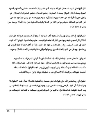 65
‫فمنهم‬ ‫بأعمالهم‬ ‫الناس‬ ‫تخطف‬ ‫هللا‬ ‫إال‬ ‫عظمها‬‫قدر‬ ‫يعلم‬ ‫ال‬ ‫أنه‬ ‫غي‬ ‫السعدان‬ ‫شوك‬ ‫مثل‬ ‫فإنها‬ ‫قال‬
‫ومنه‬ ‫المخردل‬ ‫أو‬ ‫بعمله‬ ‫الموثق‬ ‫قال‬ ‫أو‬ ‫بعمله‬ ‫الموبق‬
‫ثم‬ ‫المجازى‬ ‫أو‬ ‫المخردل‬ ‫ومنهم‬ ‫المجازى‬ ‫م‬
‫من‬ ‫هللا‬ ‫إال‬ ‫إله‬ ‫ال‬ ‫يقول‬ ‫من‬ ‫برحمته‬ ‫يخرج‬ ‫أن‬ ‫اد‬‫ر‬‫وأ‬ ‫العباد‬ ‫ن‬
‫بي‬ ‫القضاء‬ ‫من‬ ‫هللا‬ ‫فرغ‬ ‫إذا‬ ‫حن‬ ‫يتجل‬
‫ممن‬ ‫يرحمه‬ ‫أن‬ ‫هللا‬ ‫اد‬‫ر‬‫أ‬ ‫ممن‬ ‫شيئا‬ ‫باهلل‬ ‫ك‬ ‫ر‬
‫يش‬ ‫ال‬ ‫كان‬‫من‬ ‫النار‬ ‫من‬ ‫يخرجوا‬ ‫أن‬ ‫المالئكة‬ ‫أمر‬ ‫النار‬ ‫أهل‬
، ‫هللا‬ ‫إال‬ ‫إله‬ ‫ال‬ ‫يقول‬
‫فيعرفو‬
‫النار‬ ‫عل‬ ‫هللا‬ ‫وحرم‬ ‫السجود‬‫أثر‬ ‫إال‬ ‫آدم‬ ‫ابن‬ ‫النار‬ ‫تأكل‬ ‫السجود‬‫بأثر‬ ‫يعرفونهم‬ ‫النار‬ ‫ي‬
‫ن‬
‫ف‬ ‫نهم‬
‫تنبت‬ ‫كما‬‫فينبتون‬ ‫الحياة‬ ‫ماء‬ ‫عليهم‬ ‫فيصب‬ ‫امتحشوا‬ ‫قد‬ ‫النار‬ ‫من‬ ‫فيخرجون‬ ‫السجود‬ ‫أثر‬ ‫تأكل‬ ‫أن‬
‫السيل‬ ‫حميل‬ ‫ي‬
‫ن‬
‫ف‬ ‫الحبة‬
.
‫فيقول‬ ‫دخوال‬ ‫الجنة‬ ‫أهل‬ ‫آخر‬ ‫وهو‬‫النار‬ ‫عل‬ ‫بوجهه‬ ‫مقبل‬ ‫رجل‬ ‫ويبف‬
‫أي‬
، ‫يدعوه‬ ‫أن‬ ‫شاء‬ ‫ما‬ ‫هللا‬ ‫فيدعو‬ ‫دخانها‬ ‫ي‬
‫ن‬
‫وأحرقن‬ ‫ريحها‬ ‫ي‬
‫ن‬
‫قشبن‬ ‫قد‬ ‫فإنه‬ ‫النار‬ ‫عن‬ ‫ي‬
‫وجه‬ ‫اضف‬ ‫رب‬
‫ه‬‫غي‬ ‫أسأل‬ ‫ال‬ ‫وعزتك‬ ‫ال‬ ‫فيقول‬ ‫؟‬ ‫ه‬‫غي‬ ‫تسأل‬ ‫أن‬ ‫بك‬ ‫ذلك‬ ‫فعل‬ ‫إن‬ ‫عسيت‬ ‫هل‬ ‫هللا‬ ‫يقول‬ ‫ثم‬
.
‫ورآها‬ ‫الجنة‬ ‫عل‬ ‫أقبل‬ ‫فإذا‬ ‫النار‬ ‫عن‬ ‫وجهه‬ ‫هللا‬ ‫فيرصف‬ ‫شاء‬ ‫ما‬ ‫ومواثيق‬ ‫عهود‬ ‫من‬ ‫ربه‬ ‫ي‬
‫ويعط‬
‫قد‬ ‫ألست‬ ‫له‬ ‫هللا‬ ‫فيقول‬ ‫الجنة‬ ‫باب‬ ‫إل‬ ‫ي‬
‫ن‬
‫قربن‬ ‫رب‬ ‫أي‬ ‫يقول‬ ‫ثم‬ ‫يسكت‬ ‫أن‬ ‫هللا‬ ‫شاء‬ ‫ما‬ ‫سكت‬
، ‫أغدرك‬ ‫ما‬ ‫آدم‬ ‫ابن‬ ‫يا‬ ‫ويلك‬ ‫أعطيتك‬ ‫ما‬ ‫غي‬ ‫ي‬
‫ن‬
‫تسألن‬ ‫ال‬ ‫أن‬ ‫ومواثيقك‬ ‫عهودك‬ ‫أعطيت‬
‫ال‬ ‫فيقول‬ ‫؟‬ ‫ه‬‫غي‬ ‫تسأل‬ ‫أن‬ ‫ذلك‬ ‫أعطيت‬ ‫إن‬ ‫عسيت‬ ‫فهل‬ ‫له‬ ‫يقول‬ ‫حن‬ ‫هللا‬ ‫فيدعو‬ ‫رب‬ ‫أي‬ ‫فيقول‬
‫ه‬‫غي‬ ‫أسأل‬ ‫ال‬ ‫وعزتك‬
.
‫عل‬ ‫قام‬ ‫فإذا‬ ‫الجنة‬ ‫باب‬ ‫إل‬ ‫فيقدمه‬ ‫ومواثيق‬ ‫عهود‬ ‫من‬ ‫شاء‬ ‫ما‬ ‫ربه‬ ‫ي‬
‫فيعط‬
‫ثم‬ ‫يسكت‬ ‫أن‬ ‫هللا‬ ‫شاء‬ ‫ما‬ ‫فيسكت‬ ‫والشور‬ ‫ة‬‫الحي‬ ‫من‬ ‫فيها‬ ‫ما‬ ‫أى‬‫ر‬‫ف‬ ‫الجنة‬ ‫له‬ ‫انفهقت‬ ‫الجنة‬ ‫باب‬
‫الجنة‬ ‫ي‬
‫ن‬
‫أدخلن‬ ‫رب‬ ‫أي‬ ‫يقول‬
،
 