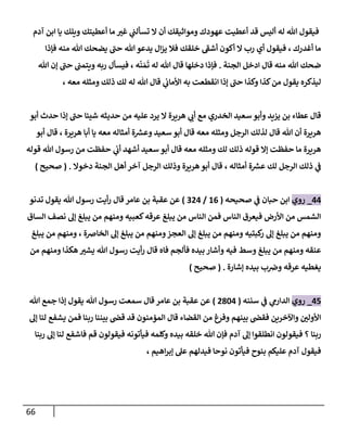 66
‫و‬ ‫أعطيتك‬ ‫ما‬ ‫غي‬ ‫ي‬
‫ن‬
‫تسألن‬ ‫ال‬ ‫أن‬ ‫ومواثيقك‬ ‫عهودك‬ ‫أعطيت‬ ‫قد‬ ‫أليس‬ ‫له‬ ‫هللا‬ ‫فيقول‬
‫آدم‬ ‫ابن‬ ‫يا‬ ‫يلك‬
‫فإذا‬ ‫منه‬ ‫هللا‬ ‫يضحك‬ ‫حن‬ ‫هللا‬ ‫يدعو‬ ‫ال‬‫ز‬‫ي‬ ‫فال‬ ‫خلقك‬ ‫أشف‬ ‫أكون‬ ‫ال‬ ‫رب‬ ‫أي‬ ‫فيقول‬ ، ‫أغدرك‬ ‫ما‬
‫الجنة‬ ‫ادخل‬ ‫قال‬ ‫منه‬ ‫هللا‬ ‫ضحك‬
.
‫ه‬‫ن‬‫م‬‫ت‬ ‫له‬ ‫هللا‬ ‫قال‬ ‫دخلها‬ ‫فإذا‬
،
‫هللا‬ ‫إن‬ ‫حن‬ ‫ن‬
‫ويتمن‬ ‫ربه‬ ‫فيسأل‬
‫ذ‬ ‫لك‬ ‫له‬ ‫هللا‬ ‫قال‬ ‫ي‬
‫ن‬
‫األماب‬ ‫به‬ ‫انقطعت‬ ‫إذا‬ ‫حن‬ ‫وكذا‬ ‫كذا‬‫من‬ ‫يقول‬ ‫ليذكره‬
‫معه‬ ‫ومثله‬ ‫لك‬
،
‫أبو‬ ‫حدث‬ ‫إذا‬ ‫حن‬ ‫شيئا‬ ‫حديثه‬ ‫من‬ ‫عليه‬ ‫يرد‬ ‫ال‬ ‫هريرة‬ ‫ي‬
‫أب‬ ‫مع‬ ‫الخدري‬ ‫سعيد‬‫وأبو‬ ‫يييد‬ ‫بن‬ ‫عطاء‬ ‫قال‬
‫أبو‬ ‫قال‬ ، ‫هريرة‬ ‫أبا‬ ‫يا‬ ‫معه‬ ‫أمثاله‬ ‫ة‬ ‫ر‬
‫وعش‬ ‫سعيد‬ ‫أبو‬ ‫قال‬ ‫معه‬ ‫ومثله‬ ‫الرجل‬ ‫لذلك‬ ‫قال‬ ‫هللا‬ ‫أن‬ ‫هريرة‬
‫أشهد‬ ‫سعيد‬ ‫أبو‬ ‫قال‬ ‫معه‬ ‫ومثله‬ ‫لك‬ ‫ذلك‬ ‫قوله‬ ‫إال‬ ‫حفظت‬ ‫ما‬ ‫هريرة‬
‫قوله‬ ‫هللا‬ ‫رسول‬ ‫من‬ ‫حفظت‬ ‫ي‬
‫ن‬
‫أب‬
‫أمثاله‬ ‫ة‬ ‫ر‬
‫عش‬ ‫لك‬ ‫الرجل‬ ‫ذلك‬ ‫ي‬
‫ن‬
‫ف‬
،
‫دخوال‬ ‫الجنة‬ ‫أهل‬ ‫آخر‬ ‫الرجل‬ ‫وذلك‬ ‫هريرة‬‫أبو‬ ‫قال‬
( .
‫صحيح‬
)
00
_
‫روي‬
‫صحيحه‬ ‫ي‬
‫ن‬
‫ف‬ ‫حبان‬ ‫ابن‬
(
60
/
200
)
‫عامر‬ ‫بن‬ ‫عقبة‬ ‫عن‬
‫قال‬
‫تدنو‬ ‫يقول‬ ‫هللا‬ ‫رسول‬ ‫أيت‬‫ر‬
‫الساق‬ ‫نصف‬ ‫إل‬ ‫يبلغ‬ ‫من‬ ‫ومنهم‬ ‫كعبيه‬‫عرقه‬ ‫يبلغ‬ ‫من‬ ‫الناس‬ ‫فمن‬ ‫الناس‬ ‫فيعرق‬ ‫األرض‬ ‫من‬ ‫الشمس‬
‫يبلغ‬ ‫من‬ ‫ومنهم‬ ، ‫الخاضة‬ ‫إل‬ ‫يبلغ‬ ‫من‬ ‫ومنهم‬‫العجز‬ ‫إل‬ ‫يبلغ‬ ‫من‬ ‫ومنهم‬ ‫كبتيه‬
‫ر‬ ‫إل‬ ‫يبلغ‬ ‫من‬ ‫ومنهم‬
‫أي‬‫ر‬ ‫قال‬ ‫فاه‬ ‫فألجم‬ ‫بيده‬ ‫وأشار‬ ‫فيه‬ ‫وسط‬ ‫يبلغ‬ ‫من‬ ‫ومنهم‬ ‫عنقه‬
‫من‬ ‫ومنهم‬ ‫هكذا‬ ‫يشي‬ ‫هللا‬ ‫رسول‬ ‫ت‬
‫إشارة‬ ‫بيده‬ ‫ب‬ ‫ن‬
‫وض‬ ‫عرقه‬ ‫يغطيه‬
( .
‫صحيح‬
)
05
_
‫روي‬
‫سننه‬ ‫ي‬
‫ن‬
‫ف‬ ‫ي‬
‫الدارم‬
(
0820
)
‫هللا‬ ‫جمع‬ ‫إذا‬ ‫يقول‬ ‫هللا‬ ‫رسول‬ ‫سمعت‬ ‫قال‬ ‫عامر‬ ‫بن‬ ‫عقبة‬ ‫عن‬
‫إل‬ ‫لنا‬ ‫يشفع‬ ‫فمن‬ ‫ربنا‬ ‫بيننا‬ ‫ن‬
‫قض‬ ‫قد‬ ‫المؤمنون‬ ‫قال‬ ‫القضاء‬ ‫من‬ ‫وفرغ‬ ‫بينهم‬ ‫ن‬
‫فقض‬ ‫واآلخرين‬ ‫ن‬
‫األولي‬
‫ف‬ ‫؟‬ ‫ربنا‬
‫ربنا‬ ‫إل‬ ‫لنا‬ ‫فاشفع‬ ‫قم‬ ‫فيقولون‬ ‫فيأتونه‬ ‫وكلمه‬ ‫بيده‬ ‫خلقه‬ ‫هللا‬ ‫فإن‬ ‫آدم‬ ‫إل‬ ‫انطلقوا‬ ‫يقولون‬
‫بنوح‬ ‫عليكم‬ ‫آدم‬ ‫فيقول‬
‫اهيم‬‫ر‬‫إب‬ ‫عل‬ ‫فيدلهم‬ ‫نوحا‬ ‫فيأتون‬
،
 