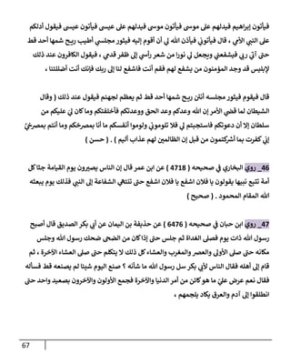 67
‫عي‬ ‫فيأتون‬ ‫عيس‬ ‫عل‬ ‫فيدلهم‬ ‫موش‬ ‫فيأتون‬ ‫موش‬ ‫عل‬ ‫فيدلهم‬ ‫اهيم‬‫ر‬‫إب‬ ‫فيأتون‬
‫أدلكم‬ ‫فيقول‬ ‫س‬
‫ي‬
‫األم‬ ‫ي‬
‫النن‬ ‫عل‬
،
‫قط‬ ‫أحد‬ ‫شمها‬ ‫ح‬ ‫ري‬ ‫أطيب‬ ‫ي‬
‫مجلس‬ ‫فيثور‬ ‫إليه‬ ‫أقوم‬ ‫أن‬ ‫ي‬
‫ل‬ ‫هللا‬ ‫فيأذن‬ ‫ي‬
‫ن‬
‫فيأتوب‬ ‫قال‬
‫ي‬
‫قدم‬ ‫ظفر‬ ‫إل‬ ‫ي‬
‫أش‬‫ر‬ ‫شعر‬ ‫من‬ ‫ا‬‫ر‬‫نو‬ ‫ي‬
‫ل‬ ‫ويجعل‬ ‫ي‬
‫ن‬
‫فيشفعن‬ ‫ي‬
‫رب‬ ‫ي‬
‫آب‬ ‫حن‬
،
‫ذلك‬ ‫عند‬ ‫الكافرون‬ ‫فيقول‬
‫فاشفع‬ ‫أنت‬ ‫فقم‬ ‫لهم‬ ‫يشفع‬ ‫من‬ ‫المؤمنون‬ ‫وجد‬ ‫قد‬ ‫إلبليس‬
‫أضللتنا‬ ‫أنت‬ ‫فإنك‬ ‫ربك‬ ‫إل‬ ‫لنا‬
،
‫ذلك‬ ‫عند‬ ‫فيقول‬ ‫لجهنم‬ ‫يعظم‬ ‫ثم‬ ‫قط‬ ‫أحد‬ ‫شمها‬ ‫ح‬ ‫ري‬ ‫ن‬
‫أني‬ ‫مجلسه‬ ‫فيثور‬ ‫فيقوم‬ ‫قال‬
(
‫وقال‬
‫الحق‬ ‫وعد‬ ‫وعدكم‬ ‫هللا‬ ‫إن‬‫األمر‬ ‫ي‬
‫ن‬
‫قض‬ ‫لما‬ ‫الشيطان‬
‫ووعدتكم‬
‫من‬ ‫عليكم‬ ‫ي‬
‫ل‬ ‫كان‬‫وما‬ ‫فأخلفتكم‬
َّ
‫ي‬
‫ن‬
‫بمرصج‬ ‫أنتم‬ ‫وما‬ ‫بمرصخكم‬ ‫أنا‬ ‫ما‬ ‫أنفسكم‬ ‫ولوموا‬ ‫ي‬
‫ن‬
‫تلوموب‬ ‫فال‬ ‫ي‬
‫ل‬ ‫فاستجبتم‬ ‫دعوتكم‬ ‫أن‬ ‫إال‬ ‫سلطان‬
‫ي‬
‫ن‬
‫إب‬
‫أليم‬ ‫عذاب‬ ‫لهم‬ ‫ن‬
‫الظالمي‬ ‫إن‬ ‫قبل‬ ‫من‬ ‫كتمون‬ ‫ر‬
‫أرس‬ ‫بما‬ ‫كفرت‬
. )
(
‫حسن‬
)
00
_
‫روي‬
‫صحيحه‬ ‫ي‬
‫ن‬
‫ف‬ ‫البخاري‬
(
0268
)
‫عمر‬ ‫ابن‬ ‫عن‬
‫قال‬
‫كل‬‫جثا‬ ‫القيامة‬ ‫يوم‬ ‫ون‬‫يصي‬ ‫الناس‬ ‫إن‬
‫يبعثه‬ ‫يوم‬ ‫فذلك‬ ‫ي‬
‫النن‬ ‫إل‬ ‫الشفاعة‬ ‫ي‬
‫تنته‬ ‫حن‬ ‫اشفع‬ ‫فالن‬ ‫يا‬ ‫اشفع‬ ‫فالن‬ ‫يا‬ ‫يقولون‬ ‫نبيها‬ ‫تتبع‬ ‫أمة‬
‫المحمود‬ ‫المقام‬ ‫هللا‬
( .
‫صحيح‬
)
02
_
‫روي‬
‫صحيحه‬ ‫ي‬
‫ن‬
‫ف‬ ‫حبان‬ ‫ابن‬
(
0020
)
‫أصبح‬ ‫قال‬ ‫الصديق‬ ‫بكر‬ ‫ي‬
‫أب‬ ‫عن‬ ‫اليمان‬ ‫بن‬ ‫حذيفة‬ ‫عن‬
‫يو‬ ‫ذات‬ ‫هللا‬ ‫رسول‬
‫وجلس‬ ‫هللا‬ ‫رسول‬ ‫ضحك‬ ‫الضج‬ ‫من‬ ‫كان‬‫إذا‬ ‫حن‬ ‫جلس‬ ‫ثم‬ ‫الغداة‬ ‫فصل‬ ‫م‬
‫ثم‬ ، ‫اآلخرة‬ ‫العشاء‬ ‫صل‬ ‫حن‬ ‫يتكلم‬ ‫ال‬ ‫ذلك‬ ‫كل‬‫والعشاء‬ ‫والمغرب‬‫والعرص‬ ‫األول‬ ‫صل‬ ‫حن‬ ‫مكانه‬
‫فسأله‬ ‫قط‬ ‫يصنعه‬ ‫لم‬ ‫شيئا‬ ‫اليوم‬ ‫صنع‬ ‫؟‬ ‫شأنه‬ ‫ما‬ ‫هللا‬ ‫رسول‬ ‫سل‬ ‫بكر‬ ‫ي‬
‫ألب‬ ‫الناس‬ ‫فقال‬ ‫أهله‬ ‫إل‬ ‫قام‬
‫م‬ ‫ي‬
‫عل‬ ‫عرض‬ ‫نعم‬ ‫فقال‬
‫حن‬ ‫واحد‬ ‫بصعيد‬ ‫واآلخرون‬ ‫األولون‬ ‫فجمع‬ ‫واآلخرة‬ ‫الدنيا‬ ‫أمر‬ ‫من‬ ‫كائن‬‫هو‬ ‫ا‬
، ‫يلجمهم‬ ‫يكاد‬ ‫والعرق‬ ‫آدم‬ ‫إل‬ ‫انطلقوا‬
 