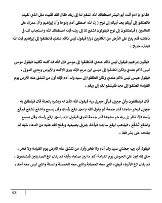 68
‫لقيتم‬ ‫الذي‬ ‫مثل‬ ‫لقيت‬ ‫لقد‬ ‫فقال‬ ‫ربك‬ ‫إل‬ ‫لنا‬ ‫اشفع‬ ‫هللا‬ ‫اصطفاك‬ ‫ر‬
‫البش‬‫أبو‬ ‫أنت‬ ‫آدم‬ ‫يا‬ ‫فقالوا‬
‫نوح‬ ‫إل‬ ‫أبيكم‬ ‫بعد‬ ‫أبيكم‬ ‫إل‬ ‫فانطلقوا‬
(
‫ونوحا‬ ‫آدم‬ ‫ن‬
‫اصطف‬ ‫هللا‬ ‫إن‬
‫عل‬ ‫ان‬‫ر‬‫عم‬ ‫وآل‬ ‫اهيم‬‫ر‬‫إب‬ ‫وآل‬
‫ن‬
‫العالمي‬
)
‫ي‬
‫ن‬
‫ف‬ ‫لك‬ ‫واستجاب‬ ‫هللا‬ ‫اصطفاك‬ ‫فإنه‬ ‫ربك‬ ‫إل‬ ‫لنا‬ ‫اشفع‬ ‫فيقولون‬ ‫نوح‬ ‫إل‬ ‫فينطلقون‬
‫هللا‬ ‫فإن‬ ‫اهيم‬‫ر‬‫إب‬ ‫إل‬ ‫فانطلقوا‬ ‫عندي‬ ‫ذاكم‬ ‫ليس‬ ‫فيقول‬ ‫ا‬‫ر‬‫ديا‬ ‫الكافرين‬ ‫من‬ ‫األرض‬ ‫عل‬ ‫يدع‬ ‫فلم‬ ‫دعائك‬
، ‫خليال‬ ‫اتخذه‬
‫فا‬ ‫عندي‬ ‫ذاكم‬ ‫ليس‬ ‫فيقول‬ ‫اهيم‬‫ر‬‫إب‬ ‫فيأتون‬
‫موش‬ ‫فيقول‬ ‫تكليما‬ ‫كلمه‬‫قد‬ ‫هللا‬ ‫فإن‬ ‫موش‬ ‫إل‬ ‫نطلقوا‬
، ‫الموب‬ ‫ي‬
‫ويحن‬ ‫واألبرص‬ ‫األكمه‬ ‫ئ‬‫يي‬ ‫فإنه‬ ‫مريم‬ ‫ابن‬ ‫عيس‬ ‫إل‬ ‫انطلقوا‬ ‫ولكن‬ ‫عندي‬ ‫ذاكم‬ ‫ليس‬
‫يوم‬ ‫األرض‬ ‫عنه‬ ‫تنشق‬ ‫من‬ ‫أول‬ ‫فإنه‬ ‫آدم‬ ‫ولد‬ ‫سيد‬ ‫إل‬ ‫انطلقوا‬ ‫ولكن‬ ‫عندي‬ ‫ذاكم‬ ‫ليس‬ ‫عيس‬ ‫فيقول‬
‫لكم‬ ‫فليشفع‬ ‫دمحم‬ ‫إل‬ ‫انطلقوا‬ ‫القيامة‬
، ‫ربكم‬ ‫إل‬
‫به‬ ‫فينطلق‬ ‫قال‬ ‫بالجنة‬ ‫ه‬ ‫ر‬
‫وبش‬ ‫له‬ ‫ائذن‬ ‫هللا‬ ‫فيقول‬ ‫ربه‬ ‫يل‬‫جي‬ ‫ي‬
‫فيأب‬ ‫يل‬‫جي‬ ‫ي‬
‫وآب‬ ‫فينطلقون‬ ‫قال‬
‫فع‬‫في‬ ‫تشفع‬ ‫واشفع‬ ‫يسمع‬ ‫وقل‬ ‫أسك‬‫ر‬ ‫ارفع‬ ‫دمحم‬ ‫يا‬ ‫هللا‬ ‫يقول‬ ‫ثم‬ ‫جمعة‬‫قدر‬ ‫ساجدا‬ ‫فيخر‬ ‫يل‬‫جي‬
‫أسك‬‫ر‬ ‫ارفع‬ ‫دمحم‬ ‫يا‬ ‫هللا‬ ‫فيقول‬ ‫أخرى‬ ‫جمعة‬ ‫قدر‬ ‫ساجدا‬ ‫خر‬ ‫ربه‬ ‫إل‬ ‫نظر‬ ‫فإذا‬ ‫أسه‬‫ر‬
‫يسمع‬ ‫وقل‬
‫لم‬ ‫شيئا‬ ‫الدعاء‬ ‫من‬ ‫عليه‬ ‫هللا‬ ‫ويفتح‬ ‫بضبعيه‬ ‫يل‬‫جي‬ ‫فيأخذ‬ ‫ساجدا‬ ‫ليقع‬ ‫فيذهب‬ ، ‫ع‬
َّ
‫ف‬‫ش‬
ُ
‫ت‬ ‫واشفع‬
‫قط‬ ‫ر‬
‫بش‬ ‫عل‬ ‫يفتحه‬
،
، ‫فخر‬ ‫وال‬ ‫القيامة‬ ‫يوم‬ ‫األرض‬ ‫عنه‬ ‫تنشق‬ ‫من‬ ‫وأول‬‫فخر‬ ‫وال‬ ‫آدم‬ ‫ولد‬ ‫سيد‬ ‫ي‬
‫ن‬
‫جعلتن‬ ‫رب‬ ‫أي‬ ‫فيقول‬
‫صنعاء‬ ‫ن‬
‫بي‬ ‫ما‬ ‫ر‬
‫أكي‬ ‫القيامة‬ ‫يوم‬ ‫الحوض‬ ‫ي‬
‫عل‬ ‫د‬‫لي‬ ‫إنه‬ ‫حن‬
، ‫فيشفعون‬ ‫ن‬
‫الصديقي‬ ‫ادع‬ ‫يقال‬ ‫ثم‬ ‫وأيلة‬
‫أحد‬ ‫معه‬ ‫ليس‬ ‫ي‬
‫والنن‬ ‫والستة‬ ‫الخمسة‬ ‫معه‬ ‫ي‬
‫والنن‬ ‫العصابة‬ ‫معه‬ ‫ي‬
‫النن‬ ‫ء‬ ‫ي‬
‫فيج‬ ‫األنبياء‬ ‫ادع‬ ‫يقال‬ ‫ثم‬
،
 