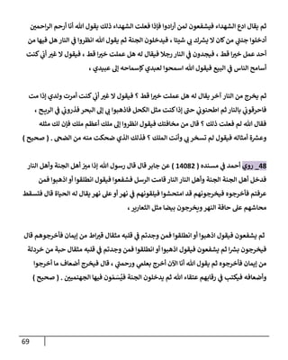 69
‫ن‬
‫احمي‬‫ر‬‫ال‬ ‫أرحم‬ ‫أنا‬ ‫هللا‬ ‫يقول‬ ‫ذلك‬ ‫الشهداء‬ ‫فعلت‬ ‫فإذا‬ ‫ادوا‬‫ر‬‫أ‬ ‫لمن‬ ‫فيشفعون‬ ‫الشهداء‬ ‫ادع‬ ‫يقال‬ ‫ثم‬
‫شيئا‬ ‫ي‬
‫ب‬ ‫ك‬ ‫ر‬
‫يش‬ ‫ال‬ ‫كان‬‫من‬ ‫ي‬
‫جنن‬ ‫أدخلوا‬
،
‫من‬ ‫فيها‬ ‫هل‬ ‫النار‬ ‫ي‬
‫ن‬
‫ف‬ ‫انظروا‬ ‫هللا‬ ‫يقول‬ ‫ثم‬ ‫الجنة‬ ‫فيدخلون‬
‫قط‬ ‫ا‬‫خي‬ ‫عمل‬ ‫أحد‬
،
‫قط‬ ‫ا‬‫خي‬ ‫عملت‬ ‫هل‬ ‫له‬ ‫فيقال‬ ‫رجال‬ ‫النار‬ ‫ي‬
‫ن‬
‫ف‬ ‫فيجدون‬
،
‫كنت‬ ‫ي‬
‫ن‬
‫أب‬ ‫غي‬ ‫ال‬ ‫فيقول‬
‫عبيدي‬ ‫إل‬ ‫كإسماحه‬‫لعبدي‬ ‫اسمحوا‬ ‫هللا‬ ‫فيقول‬ ‫البيع‬ ‫ي‬
‫ن‬
‫ف‬ ‫الناس‬ ‫أسامح‬
،
‫ف‬ ‫؟‬ ‫قط‬ ‫ا‬‫خي‬ ‫عملت‬ ‫هل‬ ‫له‬ ‫يقال‬ ‫آخر‬ ‫النار‬ ‫من‬ ‫يخرج‬ ‫ثم‬
‫مت‬ ‫إذا‬ ‫ولدي‬ ‫أمرت‬ ‫كنت‬ ‫ي‬
‫ن‬
‫أب‬ ‫غي‬ ‫ال‬ ‫يقول‬
، ‫ح‬ ‫الري‬ ‫ي‬
‫ن‬
‫ف‬ ‫ي‬
‫ن‬
‫فذروب‬ ‫البحر‬ ‫إل‬ ‫ي‬
‫ب‬ ‫فاذهبوا‬ ‫الكحل‬ ‫مثل‬ ‫كنت‬‫إذا‬ ‫حن‬ ‫ي‬
‫ن‬
‫اطحنوب‬ ‫ثم‬ ‫بالنار‬ ‫ي‬
‫ن‬
‫فاحرقوب‬
‫مثله‬ ‫لك‬ ‫فإن‬ ‫ملك‬ ‫أعظم‬ ‫ملك‬ ‫إل‬ ‫انظروا‬ ‫فيقول‬ ‫مخافتك‬ ‫من‬ ‫قال‬ ‫؟‬ ‫ذلك‬ ‫فعلت‬ ‫لم‬ ‫هللا‬ ‫فقال‬
‫الذ‬ ‫فذلك‬ ‫؟‬ ‫الملك‬ ‫وأنت‬ ‫ي‬
‫ب‬ ‫تسخر‬ ‫لم‬ ‫فيقول‬ ‫أمثاله‬ ‫ة‬ ‫ر‬
‫وعش‬
‫الضج‬ ‫من‬ ‫منه‬ ‫ضحكت‬ ‫ي‬
( .
‫صحيح‬
)
08
_
‫روي‬
‫مسنده‬ ‫ي‬
‫ن‬
‫ف‬ ‫أحمد‬
(
60280
)
‫النار‬ ‫وأهل‬ ‫الجنة‬ ‫أهل‬ ‫ن‬
‫مي‬ ‫إذا‬ ‫هللا‬ ‫رسول‬ ‫قال‬ ‫قال‬ ‫جابر‬ ‫عن‬
‫فمن‬ ‫اذهبوا‬ ‫أو‬ ‫انطلقوا‬ ‫فيقول‬ ‫فشفعوا‬ ‫الرسل‬ ‫قامت‬ ‫النار‬ ‫النار‬ ‫وأهل‬ ‫الجنة‬ ‫الجنة‬ ‫أهل‬ ‫فدخل‬
‫فتسقط‬ ‫قال‬ ‫الحياة‬ ‫له‬ ‫يقال‬ ‫نهر‬ ‫عل‬ ‫أو‬ ‫نهر‬ ‫ي‬
‫ن‬
‫ف‬ ‫فيلقونهم‬ ‫امتحشوا‬ ‫قد‬ ‫فيخرجونهم‬ ‫فأخرجوه‬ ‫عرفتم‬
‫محاشه‬
،‫الثعارير‬ ‫مثل‬ ‫بيضا‬ ‫ويخرجون‬‫النهر‬ ‫حافة‬ ‫عل‬ ‫م‬
‫قال‬ ‫فأخرجوهم‬ ‫إيمان‬ ‫من‬ ‫اط‬‫قي‬ ‫مثقال‬ ‫قلبه‬ ‫ي‬
‫ن‬
‫ف‬ ‫وجدتم‬ ‫فمن‬ ‫انطلقوا‬ ‫أو‬ ‫اذهبوا‬ ‫فيقول‬ ‫يشفعون‬ ‫ثم‬
‫خردلة‬ ‫من‬ ‫حبة‬ ‫مثقال‬ ‫قلبه‬ ‫ي‬
‫ن‬
‫ف‬ ‫وجدتم‬ ‫فمن‬ ‫انطلقوا‬ ‫أو‬ ‫اذهبوا‬ ‫فيقول‬ ‫يشفعون‬ ‫ثم‬ ‫ا‬ ‫ر‬
‫بش‬ ‫فيخرجون‬
‫اآلن‬ ‫أنا‬ ‫هللا‬ ‫يقول‬ ‫ثم‬ ‫فأخرجوه‬ ‫إيمان‬ ‫من‬
‫أخرجوا‬ ‫ما‬ ‫أضعاف‬ ‫فيخرج‬ ‫قال‬ ، ‫ي‬
‫ورحمن‬ ‫ي‬
‫بعلم‬ ‫أخرج‬
‫ن‬
‫الجهنميي‬ ‫فيها‬ ‫ون‬‫م‬‫س‬
ُ
‫في‬ ‫الجنة‬ ‫يدخلون‬ ‫ثم‬ ‫هللا‬ ‫عتقاء‬ ‫رقابهم‬ ‫ي‬
‫ن‬
‫ف‬ ‫فيكتب‬ ‫وأضعافه‬
( .
‫صحيح‬
)
 