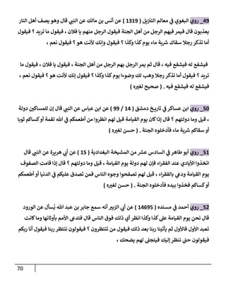 71
09
_
‫روي‬
‫يل‬ ‫ن‬ ‫ن‬
‫التي‬ ‫معالم‬ ‫ي‬
‫ن‬
‫ف‬ ‫البغوي‬
(
6269
)
‫النار‬ ‫أهل‬ ‫يصف‬ ‫وهو‬ ‫قال‬ ‫ي‬
‫النن‬ ‫عن‬ ‫مالك‬ ‫بن‬ ‫أنس‬ ‫عن‬
‫أهل‬ ‫من‬ ‫الرجل‬ ‫فيهم‬ ‫فيمر‬ ‫قال‬ ‫يعذبون‬
‫فيقول‬ ‫؟‬ ‫تريد‬ ‫ما‬ ‫فيقول‬ ، ‫فالن‬ ‫يا‬ ‫منهم‬ ‫الرجل‬ ‫فيقول‬ ‫الجنة‬
، ‫نعم‬ ‫فيقول‬ ‫؟‬‫هو‬ ‫ألنت‬ ‫وإنك‬ ‫فيقول‬ ‫؟‬ ‫وكذا‬ ‫كذا‬‫يوم‬ ‫ماء‬ ‫بة‬ ‫ر‬
‫رس‬ ‫سقاك‬ ‫رجال‬ ‫تذكر‬ ‫أما‬
‫في‬
‫ش‬
‫ما‬ ‫فيقول‬ ، ‫فالن‬ ‫يا‬ ‫فيقول‬ ، ‫الجنة‬ ‫أهل‬ ‫من‬ ‫الرجل‬ ‫بهم‬ ‫الرجل‬ ‫يمر‬ ‫ثم‬ ‫قال‬ ، ‫فيه‬ ‫فيشفع‬ ‫له‬ ‫فع‬
، ‫نعم‬ ‫فيقول‬ ‫؟‬‫هو‬ ‫ألنت‬ ‫إنك‬ ‫فيقول‬ ‫؟‬ ‫وكذا‬ ‫كذا‬‫يوم‬ ‫وضوءا‬ ‫لك‬ ‫وهب‬ ‫رجال‬ ‫تذكر‬ ‫أما‬ ‫فيقول‬ ‫؟‬ ‫تريد‬
‫فيه‬ ‫فيشفع‬ ‫له‬ ‫فيشفع‬
( .
‫ه‬‫لغي‬ ‫صحيح‬
)
52
_
‫روي‬
‫دمشق‬ ‫خ‬ ‫تاري‬ ‫ي‬
‫ن‬
‫ف‬ ‫عساكر‬ ‫ابن‬
(
60
/
99
)
‫عن‬
‫دولة‬ ‫ن‬
‫للمساكي‬ ‫إن‬ ‫قال‬ ‫ي‬
‫النن‬ ‫عن‬ ‫عباس‬ ‫ابن‬
‫ثوبا‬ ‫كساكم‬‫أو‬ ‫لقمة‬ ‫هللا‬ ‫ي‬
‫ن‬
‫ف‬ ‫أطعمكم‬ ‫من‬ ‫انظروا‬ ‫لهم‬ ‫قيل‬ ‫القيامة‬ ‫يوم‬ ‫كان‬‫إذا‬ ‫قال‬ ‫؟‬ ‫دولتهم‬ ‫وما‬ ‫قيل‬ ،
‫الجنة‬ ‫فأدخلوه‬ ‫ماء‬ ‫بة‬ ‫ر‬
‫رس‬ ‫سقاكم‬ ‫أو‬
( .
‫ه‬‫لغي‬ ‫حسن‬
)
56
_
‫روي‬
‫البغدادية‬ ‫المشيخة‬ ‫من‬ ‫ر‬
‫عش‬ ‫السادس‬ ‫ي‬
‫ن‬
‫ف‬ ‫طاهر‬‫أبو‬
(
65
)
‫هريرة‬ ‫ي‬
‫أب‬ ‫عن‬
‫قال‬ ‫ي‬
‫النن‬ ‫عن‬
‫الصفوف‬ ‫قامت‬ ‫إذا‬ ‫قال‬ ‫؟‬ ‫دولتهم‬ ‫وما‬ ‫قيل‬ ، ‫القيامة‬ ‫يوم‬ ‫دولة‬ ‫لهم‬ ‫فإن‬ ‫اء‬‫ر‬‫الفق‬ ‫عند‬ ‫األيادي‬ ‫اتخذوا‬
‫أطعمكم‬ ‫أو‬ ‫الدنيا‬ ‫ي‬
‫ن‬
‫ف‬ ‫عليكم‬ ‫تصدق‬ ‫فمن‬ ‫الناس‬ ‫وجوه‬ ‫تصفحوا‬ ‫لهم‬ ‫قيل‬ ، ‫اء‬‫ر‬‫بالفق‬ ‫ي‬
‫وديع‬ ‫القيامة‬ ‫يوم‬
‫الجنة‬ ‫فأدخلوه‬ ‫بيده‬ ‫فخذوا‬ ‫كساكم‬‫أو‬
( .
‫ه‬‫لغي‬ ‫حسن‬
)
50
_
‫روي‬
‫مسنده‬ ‫ي‬
‫ن‬
‫ف‬ ‫أحمد‬
(
60095
)
‫سمع‬ ‫أنه‬ ‫اليبي‬ ‫ي‬
‫أب‬ ‫عن‬
ُ
‫ي‬ ‫هللا‬ ‫عبد‬ ‫بن‬ ‫جابر‬
‫الورود‬ ‫عن‬ ‫سأل‬
‫كانت‬‫وما‬ ‫بأوثانها‬ ‫األمم‬ ‫فتديع‬ ‫قال‬ ‫الناس‬ ‫فوق‬ ‫ذلك‬ ‫أي‬ ‫انظر‬ ‫وكذا‬ ‫كذا‬‫عل‬ ‫القيامة‬ ‫يوم‬ ‫نحن‬ ‫قال‬
‫أن‬ ‫فيقول‬ ‫ربنا‬ ‫ننتظر‬ ‫فيقولون‬ ‫؟‬ ‫تنتظرون‬ ‫من‬ ‫فيقول‬ ‫ذلك‬ ‫بعد‬ ‫ربنا‬ ‫يأتينا‬ ‫ثم‬ ‫فاألول‬ ‫األول‬ ‫تعبد‬
‫ربكم‬ ‫ا‬
، ‫يضحك‬ ‫لهم‬ ‫فيتجل‬ ‫إليك‬ ‫ننظر‬ ‫حن‬ ‫فيقولون‬
 