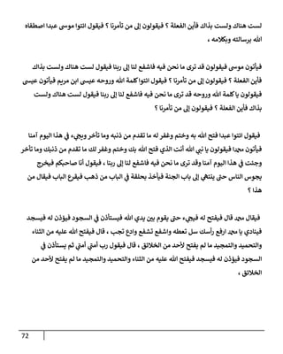 72
‫اصطفاه‬ ‫عبدا‬ ‫موش‬ ‫ائتوا‬ ‫فيقول‬ ‫؟‬ ‫تأمرنا‬ ‫من‬ ‫إل‬ ‫فيقولون‬ ‫؟‬ ‫الفعلة‬ ‫فأين‬ ‫بذاك‬ ‫ولست‬ ‫هناك‬ ‫لست‬
، ‫وبكالمه‬ ‫برسالته‬ ‫هللا‬
‫بذاك‬ ‫ولست‬ ‫هناك‬ ‫لست‬ ‫فيقول‬ ‫ربنا‬ ‫إل‬ ‫لنا‬ ‫فاشفع‬ ‫فيه‬ ‫نحن‬ ‫ما‬ ‫ترى‬ ‫قد‬ ‫فيقولون‬ ‫موش‬ ‫فيأتون‬
‫عيس‬ ‫فيأتون‬ ‫مريم‬ ‫ابن‬ ‫عيس‬ ‫وروحه‬ ‫هللا‬ ‫كلمة‬‫ائتوا‬ ‫فيقول‬ ‫؟‬ ‫تأمرنا‬ ‫من‬ ‫إل‬ ‫فيقولون‬ ‫؟‬ ‫الفعلة‬ ‫فأين‬
‫ولست‬ ‫هناك‬ ‫لست‬ ‫فيقول‬ ‫ربنا‬ ‫إل‬ ‫لنا‬ ‫فاشفع‬ ‫فيه‬ ‫نحن‬ ‫ما‬ ‫ترى‬ ‫قد‬ ‫وروحه‬ ‫هللا‬ ‫كلمة‬‫يا‬ ‫فيقولون‬
‫؟‬ ‫تأمرنا‬ ‫من‬ ‫إل‬ ‫فيقولون‬ ‫؟‬ ‫الفعلة‬ ‫فأين‬ ‫بذاك‬
‫وختم‬ ‫به‬ ‫هللا‬ ‫فتح‬ ‫عبدا‬ ‫ائتوا‬ ‫فيقول‬
‫آمنا‬ ‫اليوم‬ ‫هذا‬ ‫ي‬
‫ن‬
‫ف‬ ‫ء‬ ‫ي‬
‫ويج‬‫تأخر‬ ‫وما‬ ‫ذنبه‬ ‫من‬ ‫تقدم‬ ‫ما‬ ‫له‬ ‫وغفر‬
‫تأخر‬ ‫وما‬ ‫ذنبك‬ ‫من‬ ‫تقدم‬ ‫ما‬ ‫لك‬ ‫وغفر‬ ‫وختم‬ ‫بك‬ ‫هللا‬ ‫فتح‬ ‫الذي‬ ‫أنت‬ ‫هللا‬ ‫ي‬
‫نن‬ ‫يا‬ ‫فيقولون‬ ‫دمحما‬ ‫فيأتون‬
‫فيخرج‬ ‫صاحبكم‬ ‫أنا‬ ‫فيقول‬ ، ‫ربنا‬ ‫إل‬ ‫لنا‬ ‫فاشفع‬ ‫فيه‬ ‫نحن‬ ‫ما‬ ‫ترى‬ ‫وقد‬ ‫آمنا‬ ‫اليوم‬ ‫هذا‬ ‫ي‬
‫ن‬
‫ف‬ ‫وجئت‬
‫ي‬
‫ينته‬ ‫حن‬ ‫الناس‬ ‫يجوس‬
‫من‬ ‫فيقال‬ ‫الباب‬ ‫فيقرع‬ ‫ذهب‬ ‫من‬ ‫الباب‬ ‫ي‬
‫ن‬
‫ف‬ ‫بحلقة‬ ‫فيأخذ‬ ‫الجنة‬ ‫باب‬ ‫إل‬
‫؟‬ ‫هذا‬
‫فيسجد‬ ‫له‬ ‫فيؤذن‬ ‫السجود‬ ‫ي‬
‫ن‬
‫ف‬ ‫فيستأذن‬ ‫هللا‬ ‫يدي‬ ‫ن‬
‫بي‬ ‫يقوم‬ ‫حن‬ ‫ء‬ ‫ي‬
‫فيج‬ ‫له‬ ‫فيفتح‬ ‫قال‬ ‫دمحم‬ ‫فيقال‬
‫الثناء‬ ‫من‬ ‫عليه‬ ‫هللا‬ ‫فيفتح‬ ‫قال‬ ، ‫تجب‬ ‫وادع‬ ‫تشفع‬ ‫واشفع‬ ‫تعطه‬ ‫سل‬ ‫أسك‬‫ر‬ ‫ارفع‬ ‫دمحم‬ ‫يا‬ ‫فينادي‬
‫ي‬
‫ن‬
‫ف‬ ‫يستأذن‬ ‫ثم‬ ‫ي‬
‫أمن‬ ‫ي‬
‫أمن‬ ‫رب‬ ‫فيقول‬ ‫قال‬ ، ‫الخالئق‬ ‫من‬ ‫ألحد‬ ‫يفتح‬ ‫لم‬ ‫ما‬ ‫والتمجيد‬ ‫والتحميد‬
‫ال‬
‫من‬ ‫ألحد‬ ‫يفتح‬ ‫لم‬ ‫ما‬ ‫والتمجيد‬ ‫والتحميد‬ ‫الثناء‬ ‫من‬ ‫عليه‬ ‫هللا‬ ‫فيفتح‬ ‫فيسجد‬ ‫له‬ ‫فيؤذن‬ ‫سجود‬
، ‫الخالئق‬
 