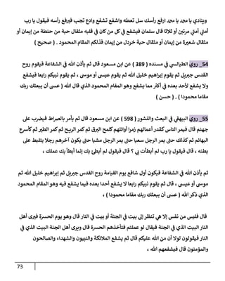 73
‫رب‬ ‫يا‬ ‫فيقول‬ ‫أسه‬‫ر‬ ‫فع‬‫في‬ ‫تجب‬ ‫وادع‬ ‫تشفع‬ ‫واشفع‬ ‫تعطه‬ ‫سل‬ ‫أسك‬‫ر‬ ‫ارفع‬ ‫دمحم‬ ‫يا‬ ‫دمحم‬ ‫يا‬ ‫وينادي‬
‫حن‬ ‫من‬ ‫حبة‬ ‫مثقال‬ ‫قلبه‬ ‫ي‬
‫ن‬
‫ف‬ ‫كان‬‫من‬ ‫كل‬ ‫ي‬
‫ن‬
‫ف‬ ‫فيشفع‬ ‫سلمان‬ ‫قال‬ ‫ثالثا‬ ‫أو‬ ‫ن‬
‫مرتي‬ ‫ي‬
‫أمن‬ ‫ي‬
‫أمن‬
‫أو‬ ‫إيمان‬ ‫من‬ ‫طة‬
‫المحمود‬ ‫المقام‬ ‫فذلكم‬ ‫إيمان‬ ‫من‬ ‫خردل‬ ‫حبة‬ ‫مثقال‬ ‫أو‬ ‫إيمان‬ ‫من‬ ‫ة‬‫شعي‬ ‫مثقال‬
( .
‫صحيح‬
)
50
_
‫روي‬
‫مسنده‬ ‫ي‬
‫ن‬
‫ف‬ ‫ي‬
‫الطيالس‬
(
289
)
‫مسعود‬ ‫ابن‬ ‫عن‬
‫روح‬ ‫فيقوم‬ ‫الشفاعة‬ ‫ي‬
‫ن‬
‫ف‬ ‫هللا‬ ‫يأذن‬ ‫ثم‬ ‫قال‬
‫نبيكم‬ ‫يقوم‬ ‫ثم‬ ، ‫موش‬ ‫أو‬ ‫عيس‬ ‫يقوم‬ ‫ثم‬ ‫هللا‬ ‫خليل‬ ‫اهيم‬‫ر‬‫إب‬ ‫يقوم‬ ‫ثم‬ ‫يل‬‫جي‬ ‫القدس‬
‫فيشفع‬ ‫ابعا‬‫ر‬
‫هللا‬ ‫قال‬ ‫الذي‬ ‫المحمود‬ ‫المقام‬ ‫وهو‬ ‫يشفع‬ ‫مما‬ ‫ر‬
‫أكي‬ ‫ي‬
‫ن‬
‫ف‬ ‫بعده‬ ‫ألحد‬ ‫يشفع‬ ‫وال‬
(
‫ربك‬ ‫يبعثك‬ ‫أن‬ ‫عس‬
‫محمودا‬ ‫مقاما‬
)
( .
‫حسن‬
)
55
_
‫روي‬
‫والنشور‬ ‫البعث‬ ‫ي‬
‫ن‬
‫ف‬ ‫ي‬
‫البيهف‬
(
598
)
‫مسعود‬ ‫ابن‬ ‫عن‬
‫عل‬ ‫ب‬ ‫ن‬
‫فيرص‬ ‫اط‬‫رص‬‫بال‬‫يأمر‬ ‫ثم‬ ‫قال‬
‫أوائله‬ ‫ا‬‫ر‬‫زم‬ ‫أعمالهم‬ ‫كقدر‬‫الناس‬ ‫فيمر‬ ‫قال‬ ‫جهنم‬
‫كأرسع‬‫ثم‬ ‫الطي‬ ‫كمر‬‫ثم‬ ‫ح‬ ‫الري‬ ‫كمر‬‫ثم‬ ‫ق‬‫الي‬ ‫كلمح‬‫م‬
‫عل‬ ‫يتلبط‬ ‫رجال‬ ‫آخرهم‬ ‫يكون‬ ‫حن‬ ‫مشيا‬ ‫الرجل‬‫يمر‬ ‫حن‬ ‫سعيا‬ ‫الرجل‬ ‫يمر‬ ‫حن‬ ‫كذلك‬‫ثم‬ ‫البهائم‬
‫عملك‬ ‫بك‬ ‫أبطأ‬ ‫إنما‬ ‫بك‬ ‫ئ‬‫أبط‬ ‫لم‬ ‫فيقول‬ ‫قال‬ ‫؟‬ ‫ي‬
‫ب‬ ‫أبطأت‬ ‫لم‬ ‫رب‬ ‫يا‬ ‫فيقول‬ ‫قال‬ ، ‫بطنه‬
،
‫ا‬ ‫يوم‬ ‫شافع‬ ‫أول‬ ‫فيكون‬ ‫الشفاعة‬ ‫ي‬
‫ن‬
‫ف‬ ‫هللا‬ ‫يأذن‬ ‫ثم‬
‫ثم‬ ‫هللا‬ ‫خليل‬ ‫اهيم‬‫ر‬‫إب‬ ‫ثم‬ ‫يل‬‫جي‬ ‫القدس‬ ‫روح‬ ‫لقيامة‬
‫المحمود‬ ‫المقام‬ ‫وهو‬ ‫فيه‬ ‫يشفع‬ ‫فيما‬ ‫بعده‬ ‫أحدا‬ ‫يشفع‬ ‫ال‬ ‫ابعا‬‫ر‬ ‫نبيكم‬ ‫يقوم‬ ‫ثم‬ ‫قال‬ ، ‫عيس‬‫أو‬ ‫موش‬
‫هللا‬‫ذكر‬ ‫الذي‬
(
‫محمودا‬ ‫مقاما‬ ‫ربك‬ ‫يبعثك‬ ‫أن‬ ‫عس‬
)
،
‫وه‬ ‫قال‬ ‫النار‬ ‫ي‬
‫ن‬
‫ف‬ ‫بيت‬ ‫أو‬ ‫الجنة‬ ‫ي‬
‫ن‬
‫ف‬ ‫بيت‬ ‫إل‬ ‫تنظر‬ ‫ي‬
‫ه‬ ‫إال‬ ‫نفس‬ ‫من‬ ‫فليس‬ ‫قال‬
‫أهل‬ ‫ى‬‫في‬ ‫الحشة‬ ‫يوم‬ ‫و‬
‫ي‬
‫ن‬
‫ف‬ ‫الذي‬ ‫البيت‬ ‫الجنة‬ ‫أهل‬ ‫ويرى‬ ‫قال‬ ‫الحشة‬ ‫فتأخذهم‬ ‫عملتم‬‫لو‬ ‫فيقال‬ ‫الجنة‬ ‫ي‬
‫ن‬
‫ف‬ ‫الذي‬ ‫البيت‬‫النار‬
‫والصالحون‬ ‫والشهداء‬ ‫والنبيون‬ ‫المالئكة‬ ‫يشفع‬ ‫ثم‬ ‫قال‬ ‫عليكم‬ ‫هللا‬ ‫من‬ ‫أن‬ ‫لوال‬ ‫فيقولون‬ ‫النار‬
، ‫هللا‬ ‫فيشفعهم‬ ‫قال‬ ‫والمؤمنون‬
 