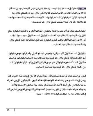 75
58
_
‫روي‬
‫مسنده‬ ‫ي‬
‫ن‬
‫ف‬ ‫الحارث‬
(
‫الباحث‬ ‫بغية‬
/
6600
)
‫قال‬ ‫هللا‬ ‫رسول‬ ‫خطب‬ ‫قال‬ ‫عباس‬ ‫ابن‬ ‫عن‬
‫ربنا‬ ‫إل‬ ‫لنا‬ ‫فليشفع‬ ‫آدم‬ ‫أبينا‬ ‫إل‬ ‫بنا‬ ‫اذهبوا‬ ‫فقالوا‬ ‫الحساب‬ ‫الناس‬ ‫عل‬ ‫طال‬ ‫القيامة‬ ‫يوم‬ ‫كان‬‫إذا‬
‫وأسجد‬ ‫جنته‬ ‫وأسكنك‬ ‫بيده‬ ‫هللا‬ ‫خلقك‬ ‫الذي‬ ‫وأنت‬ ‫أبونا‬ ‫آدم‬ ‫أنت‬ ‫فيقولون‬ ‫آدم‬ ‫فيأتون‬ ‫فليحاسبنا‬
، ‫فليحاسبنا‬ ‫ربك‬ ‫إل‬ ‫لنا‬ ‫فاشفع‬ ‫الحساب‬ ‫علينا‬ ‫طال‬ ‫وقد‬ ‫مالئكته‬ ‫لك‬
‫اشفع‬ ‫فيقولون‬ ‫فيأتونه‬ ‫نوحا‬ ‫أباكم‬ ‫ائتوا‬ ‫ولكن‬ ‫ي‬
‫بخطيئن‬ ‫الجنة‬ ‫من‬ ‫أخرجت‬ ‫ي‬
‫ن‬
‫إب‬ ‫هناكم‬ ‫لست‬ ‫فيقول‬
‫أغرقت‬ ‫دعوة‬ ‫دعوت‬ ‫ي‬
‫ن‬
‫إب‬ ‫هناكم‬ ‫لست‬ ‫ي‬
‫ن‬
‫إب‬ ‫فيقول‬ ‫الحساب‬ ‫علينا‬ ‫طال‬ ‫فقد‬ ‫فليحاسبنا‬ ‫ربك‬ ‫إل‬ ‫لنا‬
‫لنا‬ ‫فاشفع‬ ‫خليال‬ ‫هللا‬ ‫اتخذك‬ ‫الذي‬ ‫أنت‬ ‫فيقولون‬ ‫فيأتونه‬ ‫اهيم‬‫ر‬‫إب‬ ‫أباكم‬ ‫ائتوا‬ ‫ولكن‬ ‫األرض‬ ‫أهل‬
‫إل‬
، ‫الحساب‬ ‫علينا‬ ‫طال‬ ‫فقد‬ ‫فليحاسبنا‬ ‫ربك‬
‫فيقولون‬ ‫موش‬ ‫فيأتون‬ ‫ربكم‬ ‫إل‬ ‫لكم‬ ‫فليشفع‬ ‫موش‬ ‫ائتوا‬ ‫ولكن‬ ‫كذبت‬ ‫ي‬
‫ن‬
‫إب‬ ‫هناكم‬ ‫لست‬ ‫ي‬
‫ن‬
‫إب‬ ‫فيقول‬
‫لست‬ ‫ي‬
‫ن‬
‫أب‬ ‫لهم‬ ‫فيقول‬ ‫الحساب‬ ‫علينا‬ ‫طال‬ ‫فقد‬ ‫فليحاسبنا‬ ‫ربك‬ ‫إل‬ ‫لنا‬ ‫فاشفع‬ ‫هللا‬ ‫كلمك‬‫الذي‬ ‫أنت‬
‫فيقولون‬ ‫فيأتونه‬ ، ‫ربكم‬ ‫إل‬ ‫لكم‬ ‫فليشفع‬ ‫عيس‬ ‫ائتوا‬ ‫ولكن‬ ‫حقها‬ ‫بغي‬ ‫نفسا‬ ‫قتلت‬ ‫ي‬
‫ن‬
‫إب‬ ‫هناكم‬
‫أنت‬
‫الحساب‬ ‫علينا‬ ‫فقد‬ ‫فليحاسبنا‬ ‫ربك‬ ‫إل‬ ‫لنا‬ ‫فاشفع‬ ‫وكلمته‬ ‫روح‬
،
‫كان‬‫ثم‬ ‫خاتم‬ ‫عليه‬ ‫وعاء‬ ‫ي‬
‫ن‬
‫ف‬ ‫متاع‬ ‫كان‬‫لو‬ ‫أيتم‬‫ر‬‫أ‬ ‫ولكن‬ ‫هللا‬ ‫دون‬ ‫من‬ ‫عبدت‬ ‫ي‬
‫ن‬
‫إب‬ ‫هناكم‬ ‫لست‬ ‫ي‬
‫ن‬
‫إب‬ ‫فيقول‬
‫له‬ ‫فأخر‬ ‫ي‬
‫رب‬ ‫ي‬
‫فآب‬ ‫ي‬
‫ن‬
‫فيأتوب‬ ‫قال‬ ، ‫ن‬
‫النبيي‬ ‫خاتم‬ ‫فإنه‬ ‫دمحما‬ ‫فأتوا‬ ‫الخاتم‬ ‫يفك‬ ‫حن‬ ‫المتاع‬ ‫ذلك‬ ‫إل‬ ‫يوصل‬
‫ساجدا‬
‫أحد‬ ‫بها‬ ‫يحمده‬ ‫وال‬ ‫ي‬
‫قبل‬ ‫أحد‬ ‫بها‬ ‫يحمده‬ ‫لم‬ ‫بمحامد‬ ‫هللا‬ ‫فأحمد‬ ‫أسك‬‫ر‬ ‫ارفع‬ ‫ي‬
‫ل‬ ‫فيقال‬ ،
‫كان‬‫من‬ ‫النار‬ ‫من‬ ‫أخرج‬ ‫حن‬ ‫تشفع‬ ‫واشفع‬ ‫تعطه‬ ‫وسل‬ ‫أسك‬‫ر‬ ‫ارفع‬ ‫ي‬
‫ل‬ ‫فيقال‬ ‫ساجدا‬ ‫له‬ ‫أخر‬ ‫ثم‬ ‫بعدي‬
‫هللا‬ ‫إال‬ ‫إله‬ ‫ال‬ ‫قول‬ ‫من‬ ‫خردل‬ ‫من‬ ‫حبة‬ ‫مثقال‬ ‫قلبه‬ ‫ي‬
‫ن‬
‫ف‬
( .
‫حسن‬
)
 