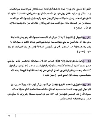 77
‫الشفاعة‬ ‫لهم‬ ‫ت‬‫فاخي‬ ‫لهم‬ ‫ي‬
‫شفاعن‬ ‫ن‬
‫وبي‬ ‫الجنة‬ ‫ي‬
‫أمن‬ ‫ثلث‬ ‫يدخل‬ ‫أن‬ ‫ن‬
‫بي‬ ‫ي‬
‫ن‬
‫ب‬‫فخي‬ ‫ي‬
‫رب‬ ‫من‬ ‫آت‬ ‫ي‬
‫ن‬
‫فأتاب‬
‫ثم‬ ‫لهم‬ ‫فدعا‬ ‫شفاعتك‬ ‫أهل‬ ‫من‬ ‫يجعلنا‬ ‫أن‬ ‫هللا‬ ‫ادع‬ ‫هللا‬ ‫رسول‬ ‫يا‬ ‫رجل‬ ‫فقال‬ ، ‫لهم‬ ‫أوسع‬ ‫أنها‬ ‫وعلمت‬
‫هللا‬ ‫ادع‬ ‫هللا‬ ‫رسول‬ ‫يا‬ ‫فيقول‬ ‫يأتيه‬ ‫منهم‬ ‫رجل‬ ‫كل‬‫فجعل‬ ‫بذلك‬ ‫هللا‬ ‫رسول‬ ‫أصحاب‬ ‫خي‬ ‫انته‬
‫أن‬
‫إله‬ ‫ال‬ ‫أن‬ ‫يشهد‬ ‫مات‬ ‫لمن‬ ‫إنها‬ ‫فقال‬ ‫وا‬ ‫ر‬
‫وأكي‬ ‫القوم‬ ‫عليه‬ ‫أضب‬ ‫حن‬ ‫قال‬ ، ‫شفاعتك‬ ‫أهل‬ ‫من‬ ‫يجعلنا‬
‫هللا‬ ‫إال‬
( .
‫صحيح‬
)
00
_
‫روي‬
‫ي‬‫الكي‬ ‫ي‬
‫ن‬
‫ف‬ ‫ي‬
‫البيهف‬
(
2
/
62
)
‫ليلة‬ ‫ذات‬ ‫ي‬
‫يصل‬ ‫وهو‬ ‫هللا‬ ‫رسول‬ ‫سمعت‬ ‫قال‬ ‫ذر‬ ‫ي‬
‫أب‬ ‫عن‬
‫يسجد‬ ‫ها‬‫وب‬ ‫كع‬
‫ير‬ ‫بها‬ ‫أصبح‬ ‫حن‬ ‫آية‬ ‫يردد‬ ‫وهو‬
(
‫فإنهم‬ ‫تعذبهم‬ ‫إن‬
‫عبادك‬
)
‫ما‬ ‫هللا‬ ‫رسول‬ ‫يا‬ ‫قلت‬
‫باهلل‬ ‫ك‬ ‫ر‬
‫يش‬ ‫ال‬ ‫لمن‬ ‫نائلة‬ ‫ي‬
‫وه‬ ‫ي‬
‫ألمن‬ ‫الشفاعة‬ ‫ي‬
‫رب‬ ‫سألت‬ ‫ي‬
‫ن‬
‫إب‬ ‫قال‬ ، ‫أصبحت‬ ‫حن‬ ‫اآلية‬ ‫هذه‬ ‫تردد‬ ‫زلت‬
‫شيئا‬
( .
‫حسن‬
)
02
_
‫روي‬
‫اإليمان‬ ‫ي‬
‫ن‬
‫ف‬ ‫مندة‬ ‫ابن‬
(
0
/
822
)
‫عمر‬ ‫عن‬
‫قال‬
‫يبلغ‬ ‫حن‬ ‫لتدنو‬ ‫الشمس‬ ‫إن‬ ‫هللا‬ ‫رسول‬ ‫قال‬
‫فيقول‬ ‫بموش‬ ‫ثم‬ ‫ذاك‬ ‫صاحب‬ ‫لست‬ ‫فيقول‬ ‫بآدم‬ ‫استغاثوا‬ ‫كذلك‬‫هم‬ ‫فبينما‬ ‫آذانهم‬ ‫نصف‬ ‫العرق‬
‫هللا‬ ‫يبعثه‬ ‫فيومئذ‬ ‫الجنة‬ ‫بحلقة‬ ‫يأخذ‬ ‫حن‬ ‫ي‬
‫ر‬
‫فيمس‬ ‫الخلق‬ ‫ن‬
‫بي‬ ‫ي‬
‫ن‬
‫ليقض‬ ‫ويشفع‬ ‫بمحمد‬ ‫ثم‬ ‫كذلك‬
‫كلهم‬‫الجمع‬ ‫أهل‬ ‫يحمده‬ ‫محمودا‬ ‫مقاما‬
( .
‫ه‬‫لغي‬ ‫حسن‬
)
00
_
‫روي‬
‫الكبي‬ ‫المعجم‬ ‫ي‬
‫ن‬
‫ف‬ ‫ي‬
‫ن‬
‫اب‬‫الطي‬
(
2985
)
‫بن‬ ‫بييد‬ ‫مر‬ ‫أنه‬ ‫األنصاري‬ ‫أيوب‬ ‫ي‬
‫أب‬ ‫مول‬ ‫أفلح‬ ‫عن‬
‫حدثناه‬ ‫حديثنا‬ ‫تذكر‬ ‫لصاحبه‬ ‫أحدهما‬ ‫فقال‬ ‫الجنائز‬ ‫مسجد‬ ‫عند‬ ‫قاعدان‬ ‫وهما‬ ‫أيوب‬ ‫ي‬
‫وأب‬ ‫ثابت‬
‫عل‬ ‫ي‬
‫سيأب‬ ‫أنه‬ ‫يزعم‬ ‫وهو‬ ‫سمعته‬ ‫المدينة‬ ‫عن‬ ‫نعم‬ ‫قال‬ ‫؟‬ ‫فيه‬ ‫نحن‬ ‫الذي‬ ‫المجلس‬ ‫هذا‬ ‫ي‬
‫ن‬
‫ف‬ ‫هللا‬ ‫رسول‬
‫ال‬
، ‫األرض‬ ‫فتحات‬ ‫فيه‬ ‫يفتح‬ ‫زمان‬ ‫ناس‬
 