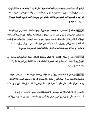 78
‫فيقولون‬ ‫ا‬‫ر‬‫عما‬‫أو‬ ‫حجاجا‬ ‫لهم‬ ‫إخوان‬ ‫عل‬ ‫فيمرون‬ ‫وطعاما‬ ‫وعيشا‬ ‫رخاء‬ ‫يصيبون‬ ‫رجال‬ ‫إليها‬ ‫فيخرج‬
‫والمدينة‬ ‫ا‬‫ر‬‫ا‬‫ر‬‫م‬ ‫قالها‬ ‫حن‬ ‫وقاعد‬ ‫فذاهب‬ ‫هللا‬ ‫رسول‬ ‫قال‬ ‫؟‬ ‫الجوع‬ ‫وشدة‬ ‫العيش‬ ‫ألواء‬ ‫ي‬
‫ن‬
‫ف‬ ‫يقيمكم‬ ‫ما‬
‫وشدتها‬ ‫ألوائها‬ ‫عل‬‫فيصي‬ ‫أحد‬ ‫بها‬ ‫يثبت‬ ‫ال‬ ‫لهم‬ ‫خي‬
‫أو‬ ‫شهيدا‬ ‫القيامة‬ ‫يوم‬ ‫له‬ ‫كنت‬‫إال‬ ‫يموت‬ ‫حن‬
‫شفيعا‬
( .
‫صحيح‬
)
05
_
‫روي‬
‫المستدرك‬ ‫ي‬
‫ن‬
‫ف‬ ‫الحاكم‬
(
0
/
502
)
‫القيامة‬ ‫يوم‬ ‫األرض‬ ‫تمد‬ ‫قال‬ ‫هللا‬ ‫رسول‬ ‫أن‬ ‫جابر‬ ‫عن‬
‫ساجدا‬ ‫فأخر‬ ‫الناس‬ ‫أول‬ ‫أديع‬ ‫ثم‬ ‫قدميه‬ ‫موضع‬ ‫إال‬ ‫آدم‬ ‫ي‬
‫ن‬
‫بن‬ ‫من‬ ‫ر‬
‫لبش‬ ‫يكون‬ ‫ال‬ ‫ثم‬ ‫الرحمن‬ ‫لعظمة‬ ‫مدا‬
‫قبلها‬ ‫يل‬‫جي‬ ‫رآه‬ ‫ما‬ ‫وهللا‬ ، ‫الرحمن‬ ‫ن‬
‫يمي‬ ‫عن‬‫وهو‬ ‫يل‬‫لجي‬ ‫هذا‬ ‫ي‬
‫ن‬
‫ب‬‫أخي‬ ‫رب‬ ‫يا‬ ‫فأقول‬ ‫فأقوم‬ ‫ي‬
‫ل‬ ‫يؤذن‬ ‫ثم‬
‫يل‬‫وجي‬ ‫قال‬ ‫ي‬
‫إل‬ ‫أرسلته‬ ‫أنك‬ ‫قط‬
‫الشفاعة‬ ‫ي‬
‫ن‬
‫ف‬ ‫ي‬
‫ل‬ ‫يؤذن‬ ‫ثم‬ ‫صدق‬ ‫هللا‬ ‫يقول‬ ‫حن‬ ‫يتكلم‬ ‫ال‬ ‫ساكت‬
‫المحمود‬ ‫المقام‬ ‫فذلك‬ ، ‫األرض‬ ‫اف‬‫ر‬‫أط‬ ‫ي‬
‫ن‬
‫ف‬ ‫عبدوك‬ ‫عبادك‬ ‫رب‬ ‫يا‬ ‫فأقول‬
( .
‫صحيح‬
)
00
_
‫روي‬
‫سننه‬ ‫ي‬
‫ن‬
‫ف‬ ‫مذي‬‫الي‬
(
0006
)
‫ي‬
‫رب‬ ‫عند‬ ‫من‬ ‫آت‬ ‫ي‬
‫ن‬
‫أتاب‬ ‫هللا‬ ‫رسول‬ ‫قال‬ ‫قال‬ ‫مالك‬ ‫بن‬ ‫عوف‬ ‫عن‬
‫ن‬
‫وبي‬ ‫الجنة‬ ‫ي‬
‫أمن‬ ‫نصف‬ ‫يدخل‬ ‫أن‬ ‫ن‬
‫بي‬ ‫ي‬
‫ن‬
‫ب‬‫فخي‬
‫ك‬ ‫ر‬
‫يش‬ ‫ال‬ ‫مات‬ ‫لمن‬ ‫ي‬
‫وه‬ ‫الشفاعة‬ ‫ت‬‫فاخي‬ ‫الشفاعة‬
‫شيئا‬ ‫باهلل‬
( .
‫صحيح‬
)
02
_
‫روي‬
‫صحيحه‬ ‫ي‬
‫ن‬
‫ف‬ ‫حبان‬ ‫ابن‬
(
2022
)
‫مغازيه‬ ‫بعض‬ ‫ي‬
‫ن‬
‫ف‬ ‫ي‬
‫النن‬ ‫مع‬ ‫كنا‬‫قال‬ ‫مالك‬ ‫بن‬ ‫عوف‬ ‫عن‬
‫قد‬ ‫اإلبل‬ ‫وإذا‬‫الطي‬ ‫رؤوسهم‬ ‫عل‬ ‫كأن‬‫أصحابه‬ ‫وإذا‬ ‫مكانه‬ ‫ي‬
‫ن‬
‫ف‬ ‫هللا‬ ‫رسول‬ ‫أر‬ ‫فلم‬ ‫ليلة‬ ‫ذات‬ ‫فانتبهت‬
‫ف‬ ‫قال‬ ، ‫انها‬‫ر‬‫ج‬ ‫وضعت‬
، ‫هللا‬ ‫رسول‬ ‫أين‬ ‫فقلت‬ ‫ي‬
‫ل‬ ‫تصدى‬ ‫قد‬ ‫جبل‬ ‫بن‬ ‫معاذ‬ ‫فإذا‬ ‫بخيال‬ ‫أنا‬ ‫فإذا‬ ‫نظرت‬
‫قال‬ ، ‫ي‬
‫ئ‬
‫اب‬‫ر‬‫و‬ ‫قال‬ ، ‫هللا‬ ‫رسول‬ ‫أين‬ ‫فقلت‬ ‫األشعري‬ ‫موش‬‫أبو‬ ‫هو‬ ‫فإذا‬ ‫بخيال‬ ‫أنا‬ ‫وإذا‬ ‫ي‬
‫ئ‬
‫اب‬‫ر‬‫و‬ ‫قال‬
‫كان‬‫إذا‬ ‫ي‬
‫النن‬ ‫إن‬ ‫هللا‬ ‫رسول‬ ‫يا‬ ‫فقلت‬ ‫هللا‬ ‫برسول‬ ‫أنا‬ ‫فإذا‬ ‫ج‬َّ
‫الر‬‫كهييز‬‫ا‬‫ز‬‫هيي‬ ‫موش‬ ‫ي‬
‫أب‬ ‫خلف‬ ‫فسمعت‬
 