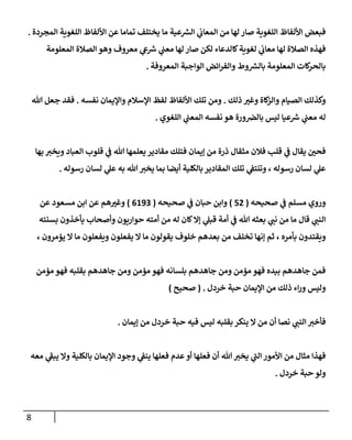 8
‫المجردة‬ ‫اللغوية‬ ‫األلفاظ‬ ‫عن‬ ‫تماما‬ ‫يختلف‬ ‫ما‬ ‫عية‬ ‫ر‬
‫الش‬ ‫ي‬
‫ن‬
‫المعاب‬ ‫من‬ ‫لها‬ ‫صار‬ ‫اللغوية‬ ‫األلفاظ‬ ‫فبعض‬
.
‫ر‬
‫رس‬ ‫ي‬
‫ن‬
‫معن‬ ‫لها‬ ‫صار‬ ‫لكن‬ ‫كالدعاء‬‫لغوية‬ ‫ي‬
‫ن‬
‫معاب‬ ‫لها‬ ‫الصالة‬ ‫فهذه‬
‫المعلومة‬ ‫الصالة‬ ‫وهو‬ ‫معروف‬ ‫ي‬
‫يع‬
‫المعروفة‬ ‫الواجبة‬ ‫ائض‬‫ر‬‫والف‬ ‫وط‬ ‫ر‬
‫بالش‬ ‫المعلومة‬ ‫كات‬
‫بالحر‬
.
‫ذلك‬ ‫وغي‬ ‫كاة‬
‫والز‬ ‫الصيام‬ ‫وكذلك‬
.
‫نفسه‬ ‫واإليمان‬ ‫اإلسالم‬ ‫لفظ‬ ‫األلفاظ‬ ‫تلك‬ ‫ومن‬
.
‫هللا‬ ‫جعل‬ ‫فقد‬
‫اللغوي‬ ‫ي‬
‫ن‬
‫المعن‬ ‫نفسه‬ ‫هو‬ ‫ورة‬ ‫ن‬
‫بالرص‬ ‫ليس‬ ‫عيا‬ ‫ر‬
‫رس‬ ‫ي‬
‫ن‬
‫معن‬ ‫له‬
.
‫مثقال‬ ‫فالن‬ ‫قلب‬ ‫ي‬
‫ن‬
‫ف‬ ‫يقال‬ ‫ن‬
‫فحي‬
‫بها‬ ‫ويخي‬ ‫العباد‬ ‫قلوب‬ ‫ي‬
‫ن‬
‫ف‬ ‫هللا‬ ‫يعلمها‬ ‫مقادير‬ ‫فتلك‬ ‫إيمان‬ ‫من‬ ‫ذرة‬
‫رسوله‬ ‫لسان‬ ‫ي‬
‫عل‬ ‫به‬ ‫هللا‬ ‫يخي‬ ‫بما‬ ‫أيضا‬ ‫بالكلية‬ ‫المقادير‬ ‫تلك‬ ‫ي‬
‫ن‬
‫وتنتف‬ ، ‫رسوله‬ ‫لسان‬ ‫ي‬
‫عل‬
.
‫صحيحه‬ ‫ي‬
‫ن‬
‫ف‬ ‫مسلم‬ ‫وروي‬
(
50
)
‫صحيحه‬ ‫ي‬
‫ن‬
‫ف‬ ‫حبان‬ ‫وابن‬
(
0692
)
‫مسعود‬ ‫ابن‬ ‫عن‬ ‫هم‬‫وغي‬
‫عن‬
‫قال‬ ‫ي‬
‫النن‬
‫ي‬
‫ن‬
‫ف‬ ‫هللا‬ ‫بعثه‬ ‫ي‬
‫نن‬ ‫من‬ ‫ما‬
‫أمة‬
‫حواريون‬ ‫أمته‬ ‫من‬ ‫له‬ ‫كان‬‫إال‬ ‫ي‬
‫قبل‬
‫بسنته‬ ‫يأخذون‬ ‫وأصحاب‬
‫بأمره‬ ‫ويقتدون‬
‫من‬ ‫تخلف‬ ‫إنها‬ ‫ثم‬ ،
‫يفعلون‬ ‫ال‬ ‫ما‬ ‫يقولون‬ ‫خلوف‬ ‫بعدهم‬
‫يؤمرون‬ ‫ال‬ ‫ما‬ ‫ويفعلون‬
،
‫مؤمن‬ ‫فهو‬ ‫بقلبه‬ ‫جاهدهم‬ ‫ومن‬ ‫مؤمن‬ ‫فهو‬ ‫بلسانه‬ ‫جاهدهم‬ ‫ومن‬ ‫مؤمن‬ ‫فهو‬ ‫بيده‬ ‫جاهدهم‬ ‫فمن‬
‫وليس‬
‫اء‬‫ر‬‫و‬
‫ذلك‬
‫من‬
‫خردل‬ ‫حبة‬ ‫اإليمان‬
( .
‫صحيح‬
)
‫إيمان‬ ‫من‬ ‫خردل‬ ‫حبة‬ ‫فيه‬ ‫ليس‬ ‫بقلبه‬ ‫ينكر‬ ‫ال‬ ‫من‬ ‫أن‬ ‫نصا‬ ‫ي‬
‫النن‬‫فأخي‬
.
‫معه‬ ‫ي‬
‫يبف‬ ‫وال‬ ‫بالكلية‬ ‫اإليمان‬ ‫وجود‬ ‫ي‬
‫ن‬
‫ينف‬ ‫فعلها‬ ‫عدم‬ ‫أو‬ ‫فعلها‬ ‫أن‬ ‫هللا‬‫يخي‬ ‫ي‬
‫الن‬ ‫األمور‬ ‫من‬ ‫مثال‬ ‫فهذا‬
‫خردل‬ ‫حبة‬ ‫ولو‬
.
 