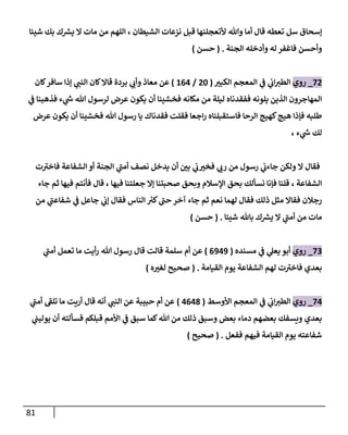 81
‫سل‬ ‫إسحاق‬
‫شيئا‬ ‫بك‬ ‫ك‬ ‫ر‬
‫يش‬ ‫ال‬ ‫مات‬ ‫من‬ ‫اللهم‬ ، ‫الشيطان‬ ‫نزعات‬ ‫قبل‬ ‫ألتعجلنها‬ ‫وهللا‬ ‫أما‬ ‫قال‬ ‫تعطه‬
‫الجنة‬ ‫وأدخله‬ ‫له‬ ‫فاغفر‬ ‫وأحسن‬
( .
‫حسن‬
)
20
_
‫روي‬
‫الكبي‬ ‫المعجم‬ ‫ي‬
‫ن‬
‫ف‬ ‫ي‬
‫ن‬
‫اب‬‫الطي‬
(
02
/
600
)
‫بردة‬ ‫ي‬
‫وأب‬ ‫معاذ‬ ‫عن‬
‫كان‬‫سافر‬ ‫إذا‬ ‫ي‬
‫النن‬ ‫كان‬‫قاال‬
‫مكانه‬ ‫من‬ ‫ليلة‬ ‫ففقدناه‬ ‫يلونه‬ ‫الذين‬ ‫المهاجرون‬
‫ي‬
‫ن‬
‫ف‬ ‫فذهبنا‬ ‫ء‬ ‫ي‬
‫ر‬
‫ش‬ ‫هللا‬ ‫لرسول‬ ‫عرض‬ ‫يكون‬ ‫أن‬ ‫فخشينا‬
‫عرض‬ ‫يكون‬ ‫أن‬ ‫فخشينا‬ ‫هللا‬ ‫رسول‬ ‫يا‬ ‫فقدناك‬ ‫فقلت‬ ‫اجعا‬‫ر‬ ‫فاستقبلناه‬ ‫الرحا‬ ‫كهيج‬‫هيج‬ ‫فإذا‬ ‫طلبه‬
، ‫ء‬ ‫ي‬
‫ر‬
‫ش‬ ‫لك‬
‫ت‬‫فاخي‬ ‫الشفاعة‬ ‫أو‬ ‫الجنة‬ ‫ي‬
‫أمن‬ ‫نصف‬ ‫يدخل‬ ‫أن‬ ‫ن‬
‫بي‬ ‫ي‬
‫ن‬
‫ب‬‫فخي‬ ‫ي‬
‫رب‬ ‫من‬ ‫رسول‬ ‫ي‬
‫ن‬
‫جاءب‬ ‫ولكن‬ ‫ال‬ ‫فقال‬
‫اإل‬ ‫بحق‬ ‫نسألك‬ ‫فإنا‬ ‫قلنا‬ ، ‫الشفاعة‬
‫جاء‬ ‫ثم‬ ‫فيها‬ ‫فأنتم‬ ‫قال‬ ، ‫فيها‬ ‫جعلتنا‬ ‫إال‬ ‫صحبتنا‬ ‫وبحق‬ ‫سالم‬
‫من‬ ‫ي‬
‫شفاعن‬ ‫ي‬
‫ن‬
‫ف‬ ‫جاعل‬ ‫ي‬
‫ن‬
‫إب‬ ‫فقال‬ ‫الناس‬ ‫ر‬
‫كي‬‫حن‬ ‫آخر‬ ‫جاء‬ ‫ثم‬ ‫نعم‬ ‫لهما‬ ‫فقال‬ ‫ذلك‬ ‫مثل‬ ‫فقاال‬ ‫رجالن‬
‫شيئا‬ ‫باهلل‬ ‫ك‬ ‫ر‬
‫يش‬ ‫ال‬ ‫ي‬
‫أمن‬ ‫من‬ ‫مات‬
( .
‫حسن‬
)
22
_
‫روي‬
‫مسنده‬ ‫ي‬
‫ن‬
‫ف‬ ‫ي‬
‫يعل‬ ‫أبو‬
(
0909
)
‫ي‬
‫أمن‬ ‫تعمل‬ ‫ما‬ ‫أيت‬‫ر‬ ‫هللا‬ ‫رسول‬ ‫قال‬ ‫قالت‬ ‫سلمة‬ ‫أم‬ ‫عن‬
‫القيامة‬ ‫يوم‬ ‫الشفاعة‬ ‫لهم‬ ‫ت‬‫فاخي‬ ‫بعدي‬
( .
‫ه‬‫لغي‬ ‫صحيح‬
)
20
_
‫روي‬
‫األوسط‬ ‫المعجم‬ ‫ي‬
‫ن‬
‫ف‬ ‫ي‬
‫ن‬
‫اب‬‫الطي‬
(
0008
)
‫ي‬
‫أمن‬ ‫تلف‬ ‫ما‬ ‫أريت‬ ‫قال‬ ‫أنه‬ ‫ي‬
‫النن‬ ‫عن‬ ‫حبيبة‬ ‫أم‬ ‫عن‬
‫قبل‬ ‫األمم‬ ‫ي‬
‫ن‬
‫ف‬ ‫سبق‬ ‫كما‬‫هللا‬ ‫من‬ ‫ذلك‬ ‫وسبق‬ ‫بعض‬ ‫دماء‬ ‫بعضهم‬ ‫ويسفك‬ ‫بعدي‬
‫ي‬
‫ن‬
‫يولين‬ ‫أن‬ ‫فسألته‬ ‫كم‬
‫ففعل‬ ‫فيهم‬ ‫القيامة‬ ‫يوم‬ ‫شفاعته‬
( .
‫صحيح‬
)
 