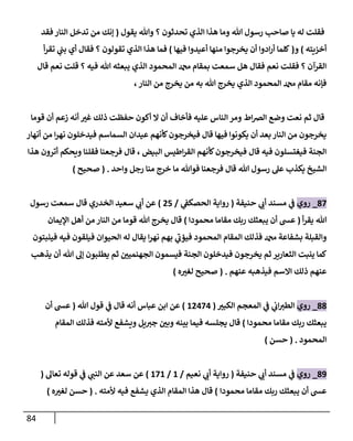 84
‫يقول‬ ‫وهللا‬ ‫؟‬ ‫تحدثون‬ ‫الذي‬ ‫هذا‬ ‫وما‬ ‫هللا‬ ‫رسول‬ ‫صاحب‬ ‫يا‬ ‫له‬ ‫فقلت‬
(
‫فقد‬ ‫النار‬ ‫تدخل‬ ‫من‬ ‫إنك‬
‫أخييته‬
)
‫و‬
(
‫يخر‬ ‫أن‬ ‫ادوا‬‫ر‬‫أ‬ ‫كلما‬
‫فيها‬ ‫أعيدوا‬ ‫منها‬ ‫جوا‬
)
‫أ‬‫ر‬‫تق‬ ‫ي‬
‫ن‬
‫بن‬ ‫أي‬ ‫فقال‬ ‫؟‬ ‫تقولون‬ ‫الذي‬ ‫هذا‬ ‫فما‬
‫قال‬ ‫نعم‬ ‫قلت‬ ‫؟‬ ‫فيه‬ ‫هللا‬ ‫يبعثه‬ ‫الذي‬ ‫المحمود‬ ‫دمحم‬ ‫بمقام‬ ‫سمعت‬ ‫هل‬ ‫فقال‬ ‫نعم‬ ‫فقلت‬ ‫؟‬ ‫القرآن‬
، ‫النار‬ ‫من‬ ‫يخرج‬ ‫من‬ ‫به‬ ‫هللا‬ ‫يخرج‬ ‫الذي‬ ‫المحمود‬ ‫دمحم‬ ‫مقام‬ ‫فإنه‬
‫ال‬ ‫أن‬ ‫فأخاف‬ ‫عليه‬ ‫الناس‬ ‫ومر‬ ‫اط‬‫رص‬‫ال‬ ‫وضع‬ ‫نعت‬ ‫ثم‬ ‫قال‬
‫قوما‬ ‫أن‬ ‫زعم‬ ‫أنه‬ ‫غي‬ ‫ذلك‬ ‫حفظت‬ ‫أكون‬
‫أنهار‬ ‫من‬ ‫ا‬‫ر‬‫نه‬ ‫فيدخلون‬ ‫السماسم‬ ‫عيدان‬ ‫كأنهم‬‫فيخرجون‬ ‫قال‬ ‫فيها‬ ‫يكونوا‬ ‫أن‬ ‫بعد‬‫النار‬ ‫من‬ ‫يخرجون‬
‫هذا‬ ‫أترون‬ ‫ويحكم‬ ‫فقلنا‬ ‫فرجعنا‬ ‫قال‬ ، ‫البيض‬ ‫اطيس‬‫ر‬‫الق‬ ‫كأنهم‬‫فيخرجون‬ ‫قال‬ ‫فيه‬ ‫فيغتسلون‬ ‫الجنة‬
‫ما‬ ‫فوهللا‬ ‫فرجعنا‬ ‫قال‬ ‫هللا‬ ‫رسول‬ ‫عل‬ ‫يكذب‬ ‫الشيخ‬
‫واحد‬ ‫رجل‬ ‫منا‬ ‫خرج‬
( .
‫صحيح‬
)
82
_
‫روي‬
‫حنيفة‬ ‫ي‬
‫أب‬ ‫مسند‬ ‫ي‬
‫ن‬
‫ف‬
(
‫ي‬
‫ن‬
‫الحصكف‬ ‫رواية‬
/
05
)
‫الخدري‬ ‫سعيد‬ ‫ي‬
‫أب‬ ‫عن‬
‫قال‬
‫رسول‬ ‫سمعت‬
‫أ‬‫ر‬‫يق‬ ‫هللا‬
(
‫محمودا‬ ‫مقاما‬ ‫ربك‬ ‫يبعثك‬ ‫أن‬ ‫عس‬
)
‫اإليمان‬ ‫أهل‬ ‫من‬ ‫النار‬ ‫من‬ ‫قوما‬ ‫هللا‬ ‫يخرج‬ ‫قال‬
‫يق‬ ‫ا‬‫ر‬‫نه‬ ‫بهم‬ ‫ي‬
‫فيؤب‬ ‫المحمود‬ ‫المقام‬ ‫فذلك‬ ‫دمحم‬ ‫بشفاعة‬ ‫والقبلة‬
‫فينبتون‬ ‫فيه‬ ‫فيلقون‬ ‫الحيوان‬ ‫له‬ ‫ال‬
‫يذهب‬ ‫أن‬ ‫هللا‬ ‫إل‬ ‫يطلبون‬ ‫ثم‬ ‫ن‬
‫الجهنميي‬ ‫فيسمون‬ ‫الجنة‬ ‫فيدخلون‬ ‫يخرجون‬ ‫ثم‬ ‫الثعارير‬ ‫ينبت‬ ‫كما‬
‫عنهم‬ ‫فيذهبه‬ ‫االسم‬ ‫ذلك‬ ‫عنهم‬
( .
‫ه‬‫لغي‬ ‫صحيح‬
)
88
_
‫روي‬
‫الكبي‬ ‫المعجم‬ ‫ي‬
‫ن‬
‫ف‬ ‫ي‬
‫ن‬
‫اب‬‫الطي‬
(
60020
)
‫هللا‬ ‫قول‬ ‫ي‬
‫ن‬
‫ف‬ ‫قال‬ ‫أنه‬ ‫عباس‬ ‫ابن‬ ‫عن‬
(
‫أن‬ ‫عس‬
‫محمودا‬ ‫مقاما‬ ‫ربك‬ ‫يبعثك‬
)
‫المقام‬ ‫فذلك‬ ‫ألمته‬ ‫ويشفع‬ ‫يل‬‫جي‬ ‫ن‬
‫وبي‬ ‫بينه‬ ‫فيما‬ ‫يجلسه‬ ‫قال‬
‫المحمود‬
( .
‫حسن‬
)
89
_
‫روي‬
‫حنيفة‬ ‫ي‬
‫أب‬ ‫مسند‬ ‫ي‬
‫ن‬
‫ف‬
(
‫نعيم‬ ‫ي‬
‫أب‬ ‫رواية‬
/
6
/
626
)
‫سعد‬ ‫عن‬
‫تعال‬ ‫قوله‬ ‫ي‬
‫ن‬
‫ف‬ ‫ي‬
‫النن‬ ‫عن‬
(
‫محمودا‬ ‫مقاما‬ ‫ربك‬ ‫يبعثك‬ ‫أن‬ ‫عس‬
)
‫ألمته‬ ‫فيه‬ ‫يشفع‬ ‫الذي‬ ‫المقام‬ ‫هذا‬ ‫قال‬
( .
‫ه‬‫لغي‬ ‫حسن‬
)
 