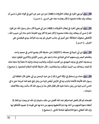 85
92
_
‫روي‬
‫التأويالت‬ ‫إبطال‬ ‫ي‬
‫ن‬
‫ف‬ ‫اء‬‫ر‬‫الف‬ ‫ي‬
‫يغ‬ ‫أبو‬
(
002
)
‫تعال‬ ‫قوله‬ ‫ي‬
‫ن‬
‫ف‬ ‫ي‬
‫النن‬ ‫عن‬‫عمر‬ ‫ابن‬ ‫عن‬
(
‫أن‬ ‫عس‬
‫محمودا‬ ‫مقاما‬ ‫ربك‬ ‫يبعثك‬
)
‫الشير‬ ‫عل‬ ‫معه‬ ‫يجلسه‬ ‫قال‬
( .
‫حسن‬
)
96
_
‫روي‬
‫التأويالت‬ ‫إبطال‬ ‫ي‬
‫ن‬
‫ف‬ ‫اء‬‫ر‬‫الف‬ ‫ي‬
‫يعل‬ ‫أبو‬
(
008
)
‫قول‬ ‫عن‬ ‫هللا‬ ‫رسول‬ ‫سئل‬ ‫قال‬ ‫هريرة‬ ‫ي‬
‫أب‬ ‫عن‬
‫هللا‬
(
‫محمودا‬ ‫مقاما‬ ‫ربك‬ ‫يبعثك‬ ‫أن‬ ‫عس‬
)
، ‫هللا‬ ‫حبيب‬ ‫أين‬ ‫مناد‬ ‫نادى‬ ‫القيامة‬ ‫يوم‬ ‫كان‬‫إذا‬ ‫نعم‬ ‫قال‬
‫عل‬ ‫ي‬
‫ن‬
‫فيقعدب‬ ‫بيدي‬ ‫فيأخذ‬ ‫يده‬ ‫يمد‬ ‫ثم‬ ‫العرش‬ ‫جانب‬ ‫إل‬ ‫أصي‬ ‫حن‬ ‫المالئكة‬ ‫صفوف‬ ‫فأتخط‬
‫ال‬
‫عرش‬
( .
‫حسن‬
)
90
_
‫روي‬
‫مصنفه‬ ‫ي‬
‫ن‬
‫ف‬ ‫شيبة‬ ‫ي‬
‫أب‬ ‫ابن‬
(
20022
)
‫واحد‬ ‫صعيد‬ ‫ي‬
‫ن‬
‫ف‬ ‫الناس‬ ‫يجمع‬ ‫قال‬ ‫حذيفة‬ ‫عن‬
‫لبيك‬ ‫فيقول‬ ‫واآلخرين‬ ‫ن‬
‫األولي‬ ‫رءوس‬ ‫عل‬ ‫دمحم‬ ‫يا‬ ‫مناد‬ ‫فينادي‬ ‫ي‬
‫الدايع‬ ‫ويسمعهم‬‫البرص‬ ‫ينفذهم‬
‫وال‬ ‫ملجأ‬ ‫ال‬ ‫وإليك‬ ‫ومنك‬ ‫وتعاليت‬ ‫كت‬
‫تبار‬ ‫أهديت‬ ‫من‬ ‫المهدي‬ ‫يديك‬ ‫ي‬
‫ن‬
‫ف‬ ‫الخي‬ ‫وسعديك‬
‫منك‬ ‫منجا‬
‫المحمود‬ ‫المقام‬ ‫فذلك‬ ‫حذيفة‬ ‫قال‬ ، ‫وتعاليت‬ ‫ربنا‬ ‫كت‬
‫تبار‬ ‫البيت‬ ‫رب‬ ‫سبحانك‬ ‫إليك‬ ‫إال‬
.
(
‫صحيح‬
)
92
_
‫روي‬
‫ي‬
‫النن‬ ‫كة‬
‫تر‬ ‫ي‬
‫ن‬
‫ف‬ ‫إسحاق‬ ‫بن‬ ‫حماد‬
(
60
)
‫إل‬ ‫انطلقنا‬ ‫قال‬ ‫عقيل‬ ‫ي‬
‫أب‬ ‫بن‬ ‫الرحمن‬ ‫عبد‬ ‫عن‬
‫ي‬
‫ن‬
‫ف‬ ‫ما‬ ‫حن‬ ‫خرجنا‬ ‫فما‬ ‫عليه‬ ‫نلج‬ ‫رجل‬ ‫من‬ ‫إلينا‬ ‫أبغض‬ ‫األرض‬ ‫ي‬
‫ن‬
‫ف‬ ‫وما‬ ‫بالباب‬ ‫فأنخنا‬ ‫فأتيناه‬ ‫هللا‬ ‫رسول‬
‫كمل‬‫ملكا‬ ‫ربك‬ ‫سألت‬ ‫أال‬ ‫هللا‬ ‫رسول‬ ‫يا‬ ‫منا‬ ‫قائل‬ ‫فقال‬ ‫قال‬ ‫عليه‬ ‫دخلنا‬ ‫رجل‬ ‫من‬ ‫إلينا‬ ‫أحب‬ ‫الناس‬
‫ك‬
‫سليمان‬
،
‫إال‬ ‫قط‬ ‫نبيا‬ ‫يبعث‬ ‫لم‬ ‫هللا‬ ‫إن‬ ‫سليمان‬ ‫ملك‬ ‫من‬ ‫أفضل‬ ‫هللا‬ ‫عند‬ ‫لصاحبكم‬ ‫فلعل‬ ‫قال‬ ‫ثم‬ ‫فضحك‬
‫بها‬ ‫فأهلكوا‬ ‫عصوه‬ ‫إذ‬ ‫قومه‬ ‫عل‬ ‫بها‬ ‫دعا‬ ‫من‬ ‫ومنهم‬ ‫فأعطيها‬ ‫دنيا‬ ‫بها‬ ‫أخذ‬ ‫من‬ ‫فمنهم‬ ‫دعوة‬ ‫أعطاه‬
‫ي‬
‫ألمن‬ ‫شفاعة‬ ‫فاختبأتها‬ ‫دعوة‬ ‫ي‬
‫ن‬
‫أعطاب‬ ‫هللا‬ ‫وإن‬
( .
‫صحيح‬
)
 