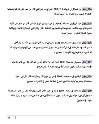 88
620
_
‫روي‬
‫تاريخه‬ ‫ي‬
‫ن‬
‫ف‬ ‫عساكر‬ ‫ابن‬
(
6
/
289
)
‫وشدتها‬ ‫ألوائها‬ ‫عل‬‫صي‬ ‫من‬ ‫قال‬ ‫ي‬
‫النن‬ ‫عن‬‫ذر‬ ‫ي‬
‫أب‬ ‫عن‬
‫القيامة‬ ‫يوم‬ ‫شهيدا‬ ‫له‬ ‫كنت‬
( .
‫ه‬‫لغي‬ ‫حسن‬
)
625
_
‫روي‬
‫ا‬‫ز‬‫الر‬ ‫عبد‬
‫مصنفه‬ ‫ي‬
‫ن‬
‫ف‬ ‫ق‬
(
62602
)
‫اليبي‬ ‫بن‬ ‫عروة‬ ‫عن‬
‫ألواء‬ ‫عل‬‫صي‬ ‫من‬ ‫قال‬ ‫ي‬
‫النن‬ ‫أن‬
‫القيامة‬ ‫يوم‬ ‫شفيعا‬ ‫أو‬ ‫شهيدا‬ ‫له‬ ‫كنت‬‫جهدها‬ ‫أو‬ ‫المدينة‬
،
‫كما‬‫إليها‬ ‫اإليمان‬ ‫لينحازن‬ ‫ي‬
‫النن‬ ‫وقال‬ ‫قال‬
‫ن‬‫م‬‫الد‬ ُ‫ل‬ْ‫ي‬ َّ
‫الس‬ ‫يحوز‬
( .
‫ه‬‫لغي‬ ‫حسن‬
)
620
_
‫روي‬
‫المستخرج‬ ‫ي‬
‫ن‬
‫ف‬ ‫نعيم‬ ‫أبو‬
(
2696
)
‫هريرة‬ ‫ي‬
‫أب‬ ‫عن‬
‫قال‬
‫أهل‬ ‫اد‬‫ر‬‫أ‬ ‫من‬ ‫هللا‬ ‫رسول‬ ‫قال‬
‫كنت‬‫إال‬ ‫وشدتها‬ ‫ألوائها‬ ‫عل‬ ‫أحد‬ ‫يصي‬ ‫وال‬ ‫الماء‬ ‫ي‬
‫ن‬
‫ف‬ ‫الملح‬ ‫يذوب‬ ‫كما‬‫النار‬ ‫ي‬
‫ن‬
‫ف‬ ‫هللا‬ ‫أذابه‬ ‫بسوء‬ ‫المدينة‬
‫القيامة‬ ‫يوم‬ ‫شفيعا‬ ‫أو‬ ‫شهيدا‬ ‫له‬
( .
‫صحيح‬
)
622
_
‫روي‬
‫صحيحه‬ ‫ي‬
‫ن‬
‫ف‬ ‫مسلم‬
(
022
)
‫دعاها‬ ‫دعوة‬ ‫ي‬
‫نن‬ ‫لكل‬ ‫قال‬ ‫هللا‬ ‫ي‬
‫نن‬ ‫أن‬ ‫مالك‬ ‫بن‬ ‫أنس‬ ‫عن‬
‫القيامة‬ ‫يوم‬ ‫ي‬
‫ألمن‬ ‫شفاعة‬ ‫ي‬
‫دعوب‬ ‫اختبأت‬ ‫ي‬
‫ن‬
‫وإب‬ ‫ألمته‬
( .
‫صحيح‬
)
628
_
‫روي‬
‫صحيحه‬ ‫ي‬
‫ن‬
‫ف‬ ‫البخاري‬
(
0220
)
‫دعوة‬ ‫ي‬
‫نن‬ ‫لكل‬ ‫قال‬ ‫هللا‬ ‫رسول‬ ‫أن‬ ‫هريرة‬ ‫ي‬
‫أب‬ ‫عن‬
‫شفاعة‬ ‫ي‬
‫دعوب‬ ‫ئ‬‫أختن‬ ‫أن‬ ‫وأريد‬ ‫بها‬ ‫يدعو‬ ‫مستجابة‬
‫اآلخرة‬ ‫ي‬
‫ن‬
‫ف‬ ‫ي‬
‫ألمن‬
( .
‫صحيح‬
)
629
_
‫روي‬
‫سننه‬ ‫ي‬
‫ن‬
‫ف‬ ‫ماجة‬ ‫ابن‬
(
0222
)
‫مستجابة‬ ‫دعوة‬ ‫ي‬
‫نن‬ ‫لكل‬ ‫هللا‬ ‫رسول‬ ‫قال‬ ‫قال‬ ‫هريرة‬ ‫ي‬
‫أب‬ ‫عن‬
‫باهلل‬ ‫ك‬ ‫ر‬
‫يش‬ ‫ال‬ ‫منهم‬ ‫مات‬ ‫من‬ ‫نائلة‬ ‫ي‬
‫فه‬ ‫ي‬
‫ألمن‬ ‫شفاعة‬ ‫ي‬
‫دعوب‬ ‫اختبأت‬ ‫ي‬
‫ن‬
‫وإب‬ ‫دعوته‬ ‫ي‬
‫نن‬ ‫كل‬‫فتعجل‬
‫شيئا‬
( .
‫صحيح‬
)
 