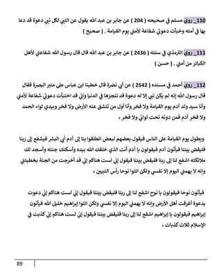 89
662
_
‫روي‬
‫صحيحه‬ ‫ي‬
‫ن‬
‫ف‬ ‫مسلم‬
(
020
)
‫جاب‬ ‫عن‬
‫دعا‬ ‫قد‬ ‫دعوة‬ ‫ي‬
‫نن‬ ‫لكل‬ ‫ي‬
‫النن‬ ‫عن‬ ‫يقول‬ ‫هللا‬ ‫عبد‬ ‫بن‬ ‫ر‬
‫القيامة‬ ‫يوم‬ ‫ي‬
‫ألمن‬ ‫شفاعة‬ ‫ي‬
‫دعوب‬ ‫وخبأت‬ ‫أمته‬ ‫ي‬
‫ن‬
‫ف‬ ‫بها‬
( .
‫صحيح‬
)
666
_
‫روي‬
‫سننه‬ ‫ي‬
‫ن‬
‫ف‬ ‫مذي‬‫الي‬
(
0020
)
‫ألهل‬ ‫ي‬
‫شفاعن‬ ‫هللا‬ ‫رسول‬ ‫قال‬ ‫قال‬ ‫هللا‬ ‫عبد‬ ‫بن‬ ‫جابر‬ ‫عن‬
‫ي‬
‫أمن‬ ‫من‬ ‫الكبائر‬
( .
‫حسن‬
)
660
_
‫روي‬
‫مسنده‬ ‫ي‬
‫ن‬
‫ف‬ ‫أحمد‬
(
0500
)
‫عن‬
‫فقال‬ ‫البرصة‬ ‫مني‬ ‫عل‬ ‫عباس‬ ‫ابن‬ ‫خطبنا‬ ‫قال‬ ‫ة‬ ‫ن‬
‫نرص‬ ‫ي‬
‫أب‬
‫ي‬
‫ألمن‬ ‫شفاعة‬ ‫ي‬
‫دعوب‬ ‫اختبأت‬ ‫قد‬ ‫ي‬
‫ن‬
‫وإب‬ ‫الدنيا‬ ‫ي‬
‫ن‬
‫ف‬ ‫تنجزها‬ ‫قد‬ ‫دعوة‬ ‫له‬ ‫إال‬ ‫ي‬
‫نن‬ ‫يكن‬ ‫لم‬ ‫إنه‬ ‫هللا‬ ‫رسول‬ ‫قال‬
‫الحمد‬ ‫لواء‬ ‫وبيدي‬‫فخر‬ ‫وال‬ ‫األرض‬ ‫عنه‬ ‫تنشق‬ ‫من‬ ‫أول‬ ‫وأنا‬‫فخر‬ ‫وال‬ ‫القيامة‬ ‫يوم‬ ‫آدم‬ ‫ولد‬ ‫سيد‬ ‫وأنا‬
‫تحت‬ ‫دونه‬ ‫فمن‬ ‫آدم‬ ‫فخر‬ ‫وال‬
،‫فخر‬ ‫وال‬ ‫ي‬
‫ئ‬
‫لواب‬
‫ربنا‬ ‫إل‬ ‫فيشفع‬ ‫ر‬
‫البش‬ ‫ي‬
‫أب‬ ‫آدم‬ ‫إل‬ ‫بنا‬ ‫انطلقوا‬ ‫لبعض‬ ‫بعضهم‬ ‫فيقول‬ ‫الناس‬ ‫عل‬ ‫القيامة‬ ‫يوم‬ ‫ويطول‬
‫لك‬ ‫وأسجد‬ ‫جنته‬ ‫وأسكنك‬ ‫بيده‬ ‫هللا‬ ‫خلقك‬ ‫الذي‬ ‫أنت‬ ‫آدم‬ ‫يا‬ ‫فيقولون‬ ‫آدم‬ ‫فيأتون‬ ‫بيننا‬ ‫فليقض‬
‫قد‬ ‫ي‬
‫ن‬
‫إب‬ ‫هناكم‬ ‫لست‬ ‫ي‬
‫ن‬
‫إب‬ ‫فيقول‬ ‫بيننا‬ ‫فليقض‬ ‫ربنا‬ ‫إل‬ ‫لنا‬ ‫اشفع‬ ‫مالئكته‬
‫ي‬
‫بخطيئن‬ ‫الجنة‬ ‫من‬ ‫أخرجت‬
، ‫ن‬
‫النبيي‬ ‫أس‬‫ر‬ ‫نوحا‬ ‫ائتوا‬ ‫ولكن‬ ‫ي‬
‫نفس‬ ‫إال‬ ‫اليوم‬ ‫ي‬
‫ن‬
‫يهمن‬ ‫ال‬ ‫وإنه‬
‫دعوت‬ ‫ي‬
‫ن‬
‫إب‬ ‫هناكم‬ ‫لست‬ ‫ي‬
‫ن‬
‫إب‬ ‫فيقول‬ ‫بيننا‬ ‫فليقض‬ ‫ربنا‬ ‫إل‬ ‫لنا‬ ‫اشفع‬ ‫نوح‬ ‫يا‬ ‫فيقولون‬ ‫نوحا‬ ‫فيأتون‬
‫فيأتون‬ ‫هللا‬ ‫خليل‬ ‫اهيم‬‫ر‬‫إب‬ ‫ائتوا‬ ‫ولكن‬ ‫ي‬
‫نفس‬ ‫إال‬ ‫اليوم‬ ‫ي‬
‫ن‬
‫يهمن‬ ‫ال‬ ‫وإنه‬ ‫األرض‬ ‫أهل‬ ‫أغرقت‬ ‫بدعوة‬
‫ك‬ ‫ي‬
‫ن‬
‫إب‬ ‫هناكم‬ ‫لست‬ ‫ي‬
‫ن‬
‫إب‬ ‫فيقول‬ ‫بيننا‬ ‫فليقض‬ ‫ربنا‬ ‫إل‬ ‫لنا‬ ‫اشفع‬ ‫اهيم‬‫ر‬‫إب‬ ‫يا‬ ‫فيقولون‬ ‫اهيم‬‫ر‬‫إب‬
‫ي‬
‫ن‬
‫ف‬ ‫ذبت‬
، ‫كذبات‬‫ثالث‬ ‫اإلسالم‬
 