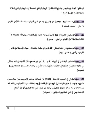 92
‫الرجل‬ ‫وإن‬ ‫للعصبة‬ ‫ليشفع‬ ‫الرجل‬ ‫وإن‬ ‫للقبيلة‬ ‫ليشفع‬ ‫الرجل‬ ‫وإن‬ ‫الجنة‬ ‫فيدخلون‬
‫للثالثة‬ ‫ليشفع‬
‫وللرجل‬ ‫ن‬
‫وللرجلي‬
( .
‫حسن‬
)
660
_
‫روي‬
‫الربيع‬ ‫مسند‬ ‫ي‬
‫ن‬
‫ف‬
(
6220
)
‫زيد‬ ‫بن‬‫جابر‬ ‫عن‬
‫الكبائر‬ ‫ألهل‬ ‫الشفاعة‬ ‫ليست‬ ‫قال‬ ‫ي‬
‫النن‬ ‫عن‬
‫ي‬
‫أمن‬ ‫من‬
( .
‫ضعيف‬ ‫مرسل‬
)
662
_
‫روي‬
‫يعة‬ ‫ر‬
‫الش‬ ‫ي‬
‫ن‬
‫ف‬ ‫اآلجري‬
(
092
)
‫؟‬ ‫الشفاعة‬ ‫هللا‬ ‫رسول‬ ‫يا‬ ‫قلت‬ ‫قال‬ ‫عجرة‬ ‫بن‬ ‫كعب‬‫عن‬
‫ي‬
‫أمن‬ ‫من‬ ‫الكبائر‬ ‫ألهل‬ ‫الشفاعة‬ ‫فقال‬
( .
‫حسن‬
)
668
_
‫روي‬
‫ي‬
‫المنتف‬ ‫جزء‬ ‫ي‬
‫ن‬
‫ف‬ ‫مردويه‬ ‫ابن‬
(
00
)
‫ألهل‬ ‫ي‬
‫شفاعن‬ ‫هللا‬ ‫رسول‬ ‫قال‬ ‫قالت‬ ‫سلمة‬ ‫أم‬ ‫عن‬
‫ي‬
‫أمن‬ ‫من‬ ‫الكبائر‬
( .
‫ه‬‫لغي‬ ‫حسن‬
)
669
_
‫روي‬
‫تاريخه‬ ‫ي‬
‫ن‬
‫ف‬ ‫البغدادي‬ ‫الخطيب‬
(
8
/
266
)
‫مسعود‬ ‫ابن‬ ‫عن‬
‫لكل‬ ‫إن‬ ‫هللا‬ ‫رسول‬ ‫قال‬ ‫قال‬
‫ن‬
‫المتلطخي‬ ‫ن‬
‫للمذنبي‬ ‫القيامة‬ ‫يوم‬ ‫ي‬
‫ألمن‬ ‫شفاعة‬ ‫ي‬
‫دعوب‬ ‫اختبأت‬ ‫ي‬
‫ن‬
‫وإب‬ ‫الدنيا‬ ‫ي‬
‫ن‬
‫ف‬ ‫تعجلها‬ ‫دعوة‬ ‫ي‬
‫نن‬
( .
‫ضعيف‬
)
602
_
‫روي‬
‫األوسط‬ ‫المعجم‬ ‫ي‬
‫ن‬
‫ف‬ ‫ي‬
‫ن‬
‫اب‬‫الطي‬
(
5280
)
‫رسول‬ ‫بفناء‬ ‫نحن‬ ‫بينما‬ ‫قال‬ ‫بش‬ ‫بن‬ ‫هللا‬ ‫عبد‬ ‫عن‬
‫إنه‬ ‫هللا‬ ‫رسول‬ ‫يا‬ ‫هللا‬ ‫رسك‬ ‫فقلنا‬ ‫وجهه‬ ‫ي‬
‫ن‬
‫ف‬ ‫فقمنا‬ ‫يتهلل‬ ‫الوجه‬ ‫ق‬ ‫ر‬
‫مش‬ ‫علينا‬ ‫خرج‬ ‫إذ‬ ‫جلوسا‬ ‫يوما‬ ‫هللا‬
‫ي‬
‫ن‬
‫أعطاب‬ ‫هللا‬ ‫أن‬ ‫ي‬
‫ن‬
‫ب‬ ‫ر‬
‫فبش‬ ‫آنفا‬ ‫ي‬
‫ن‬
‫أتاب‬ ‫يل‬‫جي‬ ‫إن‬ ‫هللا‬ ‫رسول‬ ‫فقال‬ ‫وجهك‬ ‫اق‬ ‫ر‬
‫إرس‬ ‫من‬ ‫نرى‬ ‫ما‬ ‫ليشنا‬
‫ن‬
‫لي‬ ِ
‫ق‬
ْ
‫ث‬ ُ‫الم‬ ‫ن‬
‫للمذنبي‬ ‫ي‬
‫أمن‬ ‫ي‬
‫ن‬
‫ف‬ ‫ي‬
‫وه‬ ‫الشفاعة‬
( .
‫ضعيف‬
)
 